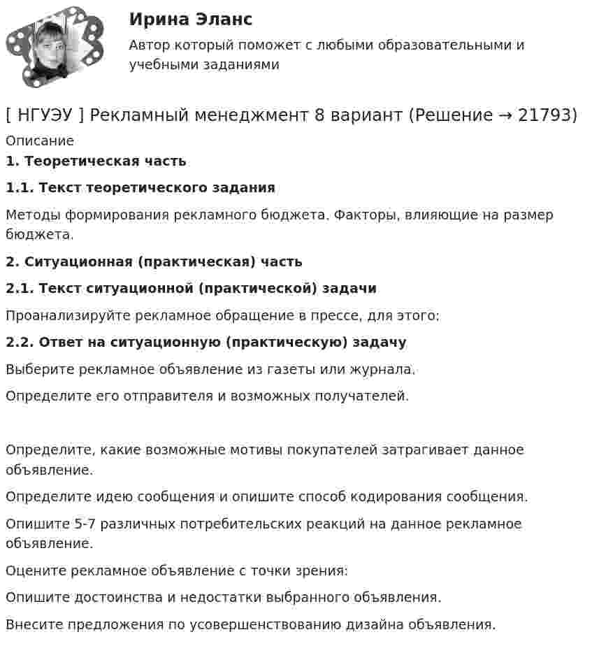      
          Описание
           1. Теоретическая часть 1.1. Текст теоретического задания   	Методы формирования рекламного бюджета. Факторы, влияющие на размер бюджета.2. Ситуационная (практическая) часть 2.1. Текст ситуационной (практической) задачи Проанализируйте рекламное обращение в прессе, для этого: 2.2. Ответ на ситуационную (практическую) задачу              Выберите рекламное объявление из газеты или журнала.            Определите его отправителя и возможных получателей.           Определите, какие возможные мотивы покупателей затрагивает данное объявление.            Определите идею сообщения и опишите способ кодирования сообщения.           Опишите 5-7 различных потребительских реакций на данное рекламное объявление.          Оцените рекламное объявление с точки зрения:              Опишите достоинства и недостатки выбранного объявления.         Внесите предложения по усовершенствованию дизайна объявления.  
            
            
            [ НГУЭУ ] РЕКЛАМНОЕ СТИМУЛИРОВАНИЕ ТОРГОВОЙ ДЕЯТЕЛЬНОСТИ 4 вариант[ НГУЭУ ] Рекламный менеджмент 8 вариант[ НГУЭУ ] РЕПУТАЦИЯ В БИЗНЕСЕ: СОЦИОЛОГИЧЕСКИЙ АНАЛИЗ 10 вариант[ НГУЭУ ] Реструктуризация и оценка коммерческих банков 9 вариант[ НГУЭУ ] Реструктуризация и оценка коммерческих банков (курсовая работа) 2022[ НГУЭУ ] СБЫТОВАЯ ДЕЯТЕЛЬНОСТЬ ПРЕДПРИЯТИЙ И ОРГАНИЗАЦИЙ 3 вариант[ НГУЭУ ] Семейное право 9 вариант[ НГУЭУ ] Противодействие легализации доходов полученных преступным путем 8 вариант[ НГУЭУ ] Профессиональные бухгалтерские программные продукты 10 вариант[ НГУЭУ ] Профессиональные статистические программы 3 вариант[ НГУЭУ ] Регламентация и нормирование труда 10 вариант[ НГУЭУ ] Регламентация и нормирование труда 1 вариант ( вторая контрольная работа)[ НГУЭУ ] Регламентация и нормирование труда 1 вариант (первая контрольная работа)[ НГУЭУ ] Регламентация и нормирование труда 4 вариант (вторая контрольная)