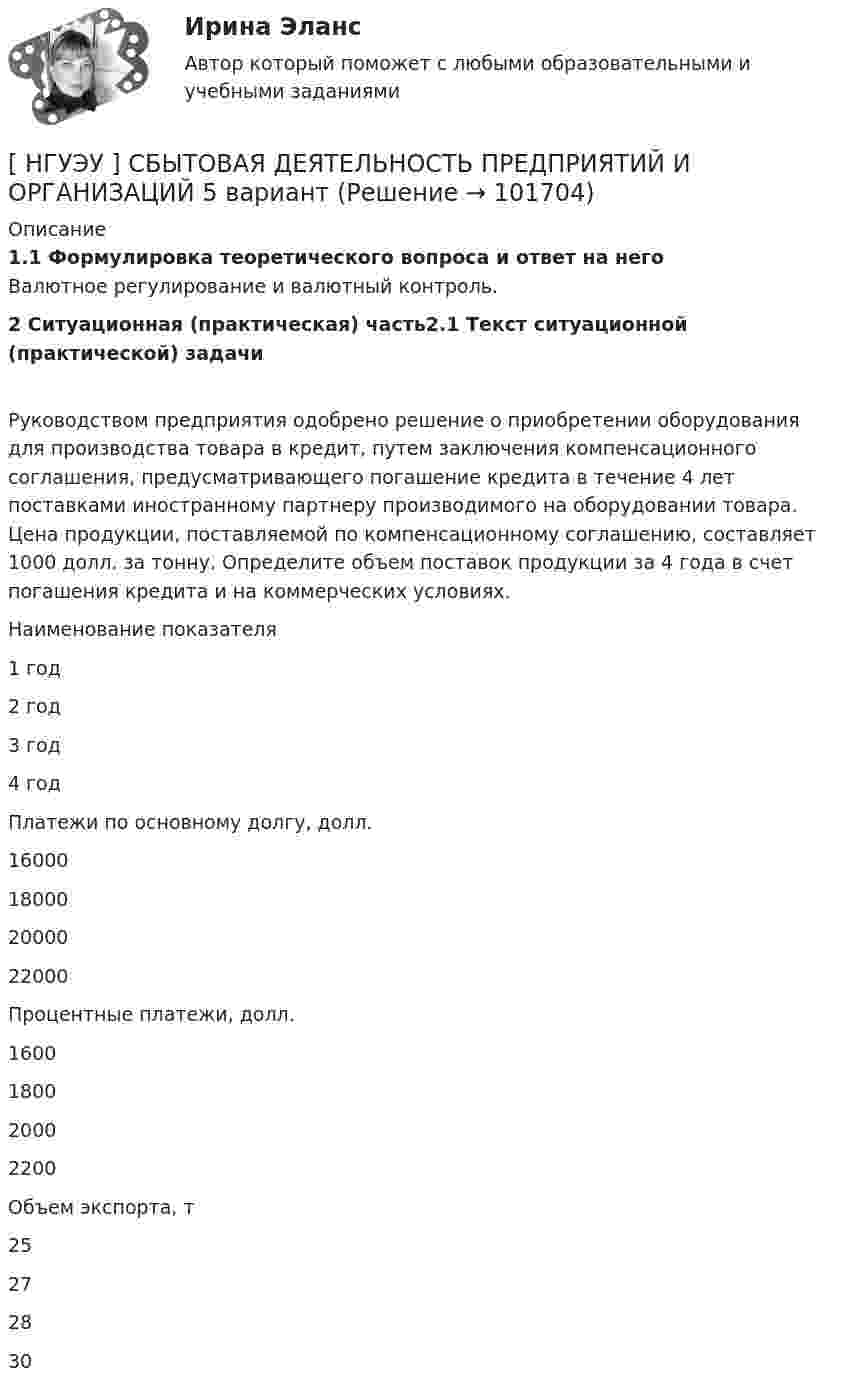       
            Описание
            1.1 Формулировка теоретического вопроса и ответ на него	Валютное регулирование и валютный контроль.2 Ситуационная (практическая) часть2.1 Текст ситуационной (практической) задачи	Руководством предприятия одобрено решение о приобретении оборудования для производства товара в кредит, путем заключения компенсационного соглашения, предусматривающего погашение кредита в течение 4 лет поставками иностранному партнеру производимого на оборудовании товара. Цена продукции, поставляемой по компенсационному соглашению, составляет 1000 долл. за тонну. Определите объем поставок продукции за 4 года в счет погашения кредита и на коммерческих условиях.   Наименование показателя 1 год 2 год 3 год 4 год   Платежи по основному долгу, долл. 16000 18000 20000 22000   Процентные платежи, долл. 1600 1800 2000 2200   Объем экспорта, т 25 27 28 30    