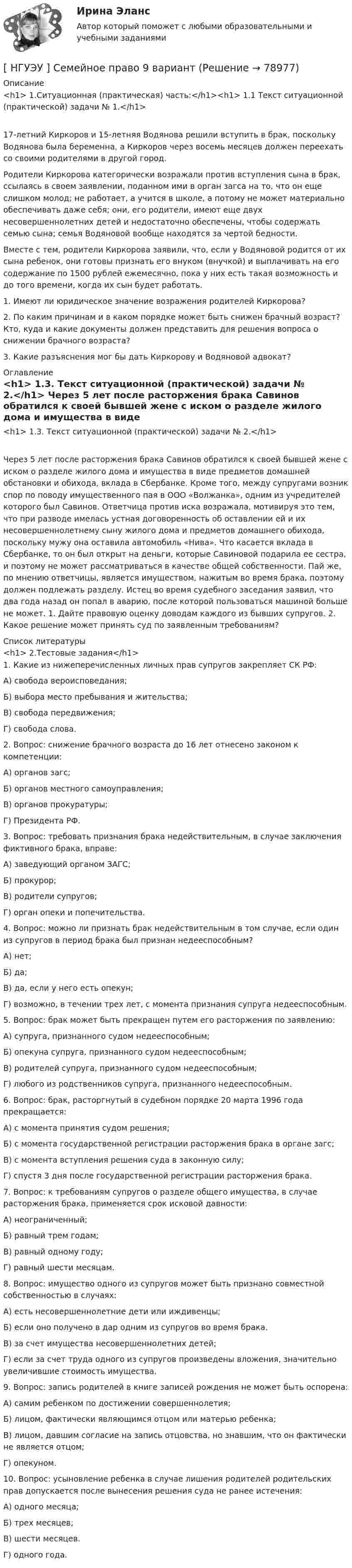      
            Описание
            <h1>	1.Ситуационная (практическая) часть:</h1><h1>	1.1 Текст ситуационной (практической) задачи № 1.</h1>	17-летний Киркоров и 15-летняя Водянова решили вступить в брак, поскольку Водянова была беременна, а Киркоров через восемь месяцев должен переехать со своими родителями в другой город.	Родители Киркорова категорически возражали против вступления сына в брак, ссылаясь в своем заявлении, поданном ими в орган загса на то, что он еще слишком молод; не работает, а учится в школе, а потому не может материально обеспечивать даже себя; они, его родители, имеют еще двух несовершеннолетних детей и недостаточно обеспечены, чтобы содержать семью сына; семья Водяновой вообще находятся за чертой бедности. 	Вместе с тем, родители Киркорова заявили, что, если у Водяновой родится от их сына ребенок, они готовы признать его внуком (внучкой) и выплачивать на его содержание по 1500 рублей ежемесячно, пока у них есть такая возможность и до того времени, когда их сын будет работать. 	1. Имеют ли юридическое значение возражения родителей Киркорова?	2. По каким причинам и в каком порядке может быть снижен брачный возраст? Кто, куда и какие документы должен представить для решения вопроса о снижении брачного возраста? 	3. Какие разъяснения мог бы дать Киркорову и Водяновой адвокат?   
            Оглавление
            <h1>	1.3. Текст ситуационной (практической) задачи № 2.</h1>	Через 5 лет после расторжения брака Савинов обратился к своей бывшей жене с иском о разделе жилого дома и имущества в виде предметов домашней обстановки и обихода, вклада в Сбербанке. Кроме того, между супругами возник спор по поводу имущественного пая в ООО «Волжанка», одним из учредителей которого был Савинов. Ответчица против иска возражала, мотивируя это тем, что при разводе имелась устная договоренность об оставлении ей и их несовершеннолетнему сыну жилого дома и предметов домашнего обихода, поскольку мужу она оставила автомобиль «Нива». Что касается вклада в Сбербанке, то он был открыт на деньги, которые Савиновой подарила ее сестра, и поэтому не может рассматриваться в качестве общей собственности. Пай же, по мнению ответчицы, является имуществом, нажитым во время брака, поэтому должен подлежать разделу. Истец во время судебного заседания заявил, что два года назад он попал в аварию, после которой пользоваться машиной больше не может.  1. Дайте правовую оценку доводам каждого из бывших супругов. 2. Какое решение может принять суд по заявленным требованиям? 
            Список литературы
            <h1>	2.Тестовые задания</h1>	1. Какие из нижеперечисленных личных прав супругов закрепляет СК РФ: 	А) свобода вероисповедания; 	Б) выбора место пребывания и жительства; 	В) свобода передвижения; 	Г) свобода слова. 	2. Вопрос: снижение брачного возраста до 16 лет отнесено законом к компетенции: 	А) органов загс; 	Б) органов местного самоуправления; 	В) органов прокуратуры; 	Г) Президента РФ. 	3. Вопрос: требовать признания брака недействительным, в случае заключения фиктивного брака, вправе: 	А) заведующий органом ЗАГС; 	Б) прокурор; 	В) родители супругов; 	Г) орган опеки и попечительства. 	4. Вопрос: можно ли признать брак недействительным в том случае, если один из супругов в период брака был признан недееспособным? 	А) нет; 	Б) да; 	В) да, если у него есть опекун; 	Г) возможно, в течении трех лет, с момента признания супруга недееспособным. 	5. Вопрос: брак может быть прекращен путем его расторжения по заявлению: 	А) супруга, признанного судом недееспособным; 	Б) опекуна супруга, признанного судом недееспособным; 	В) родителей супруга, признанного судом недееспособным; 	Г) любого из родственников супруга, признанного недееспособным. 	6. Вопрос: брак, расторгнутый в судебном порядке 20 марта 1996 года прекращается: 	А) с момента принятия судом решения; 	Б) с момента государственной регистрации расторжения брака в органе загс; 	В) с момента вступления решения суда в законную силу; 	Г) спустя 3 дня после государственной регистрации расторжения брака. 	7. Вопрос: к требованиям супругов о разделе общего имущества, в случае расторжения брака, применяется срок исковой давности: 	А) неограниченный; 	Б) равный трем годам; 	В) равный одному году; 	Г) равный шести месяцам. 	8. Вопрос: имущество одного из супругов может быть признано совместной собственностью в случаях: 	А) есть несовершеннолетние дети или иждивенцы; 	Б) если оно получено в дар одним из супругов во время брака. 	В) за счет имущества несовершеннолетних детей; 	Г) если за счет труда одного из супругов произведены вложения, значительно увеличившие стоимость имущества. 	9. Вопрос: запись родителей в книге записей рождения не может быть оспорена: 	А) самим ребенком по достижении совершеннолетия; 	Б) лицом, фактически являющимся отцом или матерью ребенка; 	В) лицом, давшим согласие на запись отцовства, но знавшим, что он фактически не является отцом; 	Г) опекуном. 	10. Вопрос: усыновление ребенка в случае лишения родителей родительских прав допускается после вынесения решения суда не ранее истечения: 	А) одного месяца; 	Б) трех месяцев; 	В) шести месяцев. 	Г) одного года.  
            
            
            [ НГУЭУ ] СБЫТОВАЯ ДЕЯТЕЛЬНОСТЬ ПРЕДПРИЯТИЙ И ОРГАНИЗАЦИЙ 3 вариант[ НГУЭУ ] Семейное право 9 вариант[ НГУЭУ ] Современные кредитные продукты 3 вариант[ НГУЭУ ] Современные кредитные продукты 8 вариант[ НГУЭУ ] СОВРЕМЕННЫЕ СОЦИОЛОГИЧЕСКИЕ ТЕОРИИ 1 вариант[ НГУЭУ ] Социальное партнерство в организации 10 вариант[ НГУЭУ ] Социальное партнерство в организации 1 вариант[ НГУЭУ ] Регламентация и нормирование труда 1 вариант (первая контрольная работа)[ НГУЭУ ] Регламентация и нормирование труда 4 вариант (вторая контрольная)[ НГУЭУ ] Регламентация и нормирование труда 4 вариант (первая контрольная)[ НГУЭУ ] РЕКЛАМНОЕ СТИМУЛИРОВАНИЕ ТОРГОВОЙ ДЕЯТЕЛЬНОСТИ 4 вариант[ НГУЭУ ] Рекламный менеджмент 8 вариант[ НГУЭУ ] РЕПУТАЦИЯ В БИЗНЕСЕ: СОЦИОЛОГИЧЕСКИЙ АНАЛИЗ 10 вариант[ НГУЭУ ] Реструктуризация и оценка коммерческих банков 9 вариант