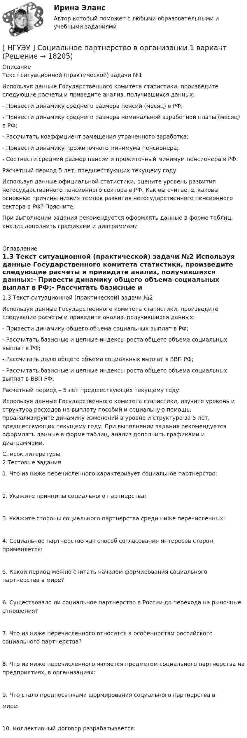      
          Описание
                       Текст ситуационной (практической) задачи №1                       Используя  данные   Государственного   комитета   статистики, произведите следующие расчеты и приведите анализ, получившихся данных:-       Привести динамику среднего размера пенсий (месяц) в РФ;-       Привести динамику среднего размера номинальной заработной платы (месяц) в РФ;-       Рассчитать коэффициент замещения утраченного заработка;-       Привести динамику прожиточного минимума пенсионера;-       Соотнести средний размер пенсии и прожиточный минимум пенсионера в РФ.Расчетный период 5 лет, предшествующих текущему году.                  Используя данные официальной статистики, оцените уровень развития негосударственного пенсионного сектора в РФ. Как вы считаете, каковы основные причины низких темпов развития негосударственного пенсионного сектора в РФ? Поясните.	При выполнении задания рекомендуется оформлять данные в форме таблиц, анализ дополнить графиками и диаграммами 
          Оглавление
          1.3 Текст ситуационной (практической) задачи №2                     Используя  данные   Государственного   комитета   статистики, произведите следующие расчеты и приведите анализ, получившихся данных:-       Привести динамику общего объема социальных выплат в РФ;-       Рассчитать базисные и цепные индексы роста общего объема социальных выплат в РФ;-       Рассчитать долю общего объема социальных выплат в ВВП РФ;-       Рассчитать базисные и цепные индексы роста общего объема социальных выплат в ВВП РФ.Расчетный период – 5 лет предшествующих текущему году.              Используя данные Государственного комитета статистики, изучите уровень и структура расходов на выплату пособий и социальную помощь, проанализируйте динамику изменений в уровне и структуре за 5 лет, предшествующих текущему году. При выполнении задания рекомендуется оформлять данные в форме таблиц, анализ дополнить графиками и диаграммами. 
          Список литературы
          2 Тестовые задания1.  Что из ниже перечисленного характеризует социальное партнерство:2.  Укажите принципы социального партнерства:3.  Укажите стороны социального партнерства среди ниже перечисленных:4.  Социальное партнерство как способ согласования интересов сторон применяется:5.  Какой период можно считать началом формирования социального партнерства в мире?6.  Существовало ли социальное партнерство в России до перехода на рыночные отношения?7.  Что из ниже перечисленного относится к особенностям российского социального партнерства?8.  Что из ниже перечисленного является предметом социального партнерства на предприятиях, в организациях: 9.  Что стало предпосылками формирования социального партнерства вмире:10.  Коллективный договор разрабатывается:
            
            
            [ НГУЭУ ] Социальное партнерство в организации 10 вариант[ НГУЭУ ] Социальное партнерство в организации 1 вариант[НГУЭУ] Социальное партнерство в организации (контрольная, вариант 1)[НГУЭУ] Социальное партнерство в организации (контрольная, вариант 10)[НГУЭУ] Социальное партнерство в организации (контрольная, вариант 4)[ НГУЭУ ] Социально - экономические проблемы и тренды туристского рынка 2 вариант[ НГУЭУ ] СОЦИАЛЬНО-ЭКОНОМИЧЕСКИЕ ПРОБЛЕМЫ И ТРЕНДЫ ТУРИСТСКОГО РЫНКА 3 вариант[ НГУЭУ ] РЕПУТАЦИЯ В БИЗНЕСЕ: СОЦИОЛОГИЧЕСКИЙ АНАЛИЗ 10 вариант[ НГУЭУ ] Реструктуризация и оценка коммерческих банков 9 вариант[ НГУЭУ ] Реструктуризация и оценка коммерческих банков (курсовая работа) 2022[ НГУЭУ ] СБЫТОВАЯ ДЕЯТЕЛЬНОСТЬ ПРЕДПРИЯТИЙ И ОРГАНИЗАЦИЙ 3 вариант[ НГУЭУ ] Семейное право 9 вариант[ НГУЭУ ] Современные кредитные продукты 3 вариант[ НГУЭУ ] Современные кредитные продукты 8 вариант