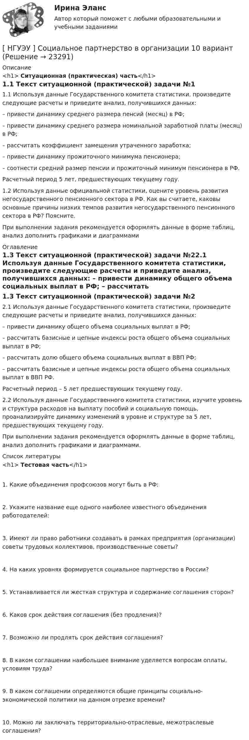      
          Описание
          <h1>	Ситуационная (практическая) часть</h1>1.1 Текст ситуационной (практической) задачи №11.1 Используя данные Государственного комитета статистики, произведите следующие расчеты и приведите анализ, получившихся данных:  – привести динамику среднего размера пенсий (месяц) в РФ; – привести динамику среднего размера номинальной заработной платы (месяц) в РФ; – рассчитать коэффициент замещения утраченного заработка; – привести динамику прожиточного минимума пенсионера; – соотнести средний размер пенсии и прожиточный минимум пенсионера в РФ. Расчетный период 5 лет, предшествующих текущему году. 1.2 Используя данные официальной статистики, оцените уровень развития негосударственного пенсионного сектора в РФ. Как вы считаете, каковы основные причины низких темпов развития негосударственного пенсионного сектора в РФ? Поясните.При выполнении задания рекомендуется оформлять данные в форме таблиц, анализ дополнить графиками и диаграммами 
          Оглавление
          1.3 Текст ситуационной (практической) задачи №22.1 Используя данные Государственного комитета статистики, произведите следующие расчеты и приведите анализ, получившихся данных: – привести динамику общего объема социальных выплат в РФ; – рассчитать базисные и цепные индексы роста общего объема социальных выплат в РФ; – рассчитать долю общего объема социальных выплат в ВВП РФ; – рассчитать базисные и цепные индексы роста общего объема социальных выплат в ВВП РФ. Расчетный период – 5 лет предшествующих текущему году. 2.2 Используя данные Государственного комитета статистики, изучите уровень и структура расходов на выплату пособий и социальную помощь, проанализируйте динамику изменений в уровне и структуре за 5 лет, предшествующих текущему году. При выполнении задания рекомендуется оформлять данные в форме таблиц, анализ дополнить графиками и диаграммами. 
          Список литературы
          <h1>	Тестовая часть</h1>1. Какие объединения профсоюзов могут быть в РФ: 2. Укажите название еще одного наиболее известного объединения работодателей: 3. Имеют ли право работники создавать в рамках предприятия (организации) советы трудовых коллективов, производственные советы? 4. На каких уровнях формируется социальное партнерство в России? 5. Устанавливается ли жесткая структура и содержание соглашения сторон? 6. Каков срок действия соглашения (без продления)? 7. Возможно ли продлять срок действия соглашения? 8. В каком соглашении наибольшее внимание уделяется вопросам оплаты, условиям труда? 9. В каком соглашении определяются общие принципы социально-экономической политики на данном отрезке времени? 10. Можно ли заключать территориально-отраслевые, межотраслевые соглашения? 
            
            
            [ НГУЭУ ] СОВРЕМЕННЫЕ СОЦИОЛОГИЧЕСКИЕ ТЕОРИИ 1 вариант[ НГУЭУ ] Социальное партнерство в организации 10 вариант[ НГУЭУ ] Социальное партнерство в организации 1 вариант[НГУЭУ] Социальное партнерство в организации (контрольная, вариант 1)[НГУЭУ] Социальное партнерство в организации (контрольная, вариант 10)[НГУЭУ] Социальное партнерство в организации (контрольная, вариант 4)[ НГУЭУ ] Социально - экономические проблемы и тренды туристского рынка 2 вариант[ НГУЭУ ] Рекламный менеджмент 8 вариант[ НГУЭУ ] РЕПУТАЦИЯ В БИЗНЕСЕ: СОЦИОЛОГИЧЕСКИЙ АНАЛИЗ 10 вариант[ НГУЭУ ] Реструктуризация и оценка коммерческих банков 9 вариант[ НГУЭУ ] Реструктуризация и оценка коммерческих банков (курсовая работа) 2022[ НГУЭУ ] СБЫТОВАЯ ДЕЯТЕЛЬНОСТЬ ПРЕДПРИЯТИЙ И ОРГАНИЗАЦИЙ 3 вариант[ НГУЭУ ] Семейное право 9 вариант[ НГУЭУ ] Современные кредитные продукты 3 вариант
