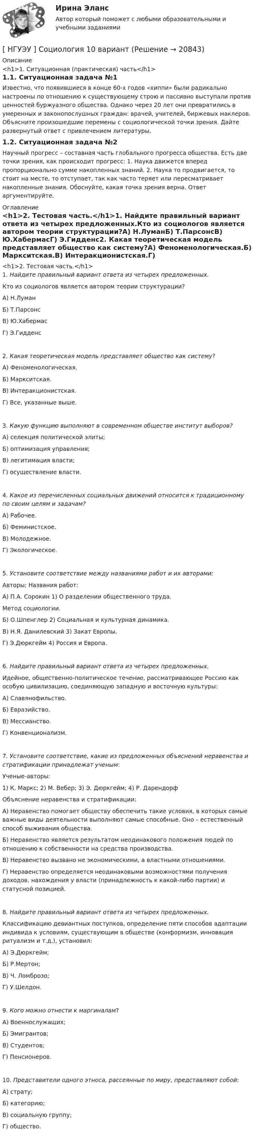      
          Описание
          <h1>1. Ситуационная (практическая) часть</h1>1.1. Ситуационная задача №1Известно, что появившиеся в конце 60-х годов «хиппи» были радикально настроены по отношению к существующему строю и пассивно выступали против ценностей буржуазного общества. Однако через 20 лет они превратились в умеренных и законопослушных граждан: врачей, учителей, биржевых маклеров. Объясните произошедшие перемены с социологической точки зрения. Дайте развернутый ответ с привлечением литературы.1.2. Ситуационная задача №2Научный прогресс – составная часть глобального прогресса общества. Есть две точки зрения, как происходит прогресс: 1. Наука движется вперед пропорционально сумме накопленных знаний. 2. Наука то продвигается, то стоит на месте, то отступает, так как часто теряет или пересматривает накопленные знания. Обоснуйте, какая точка зрения верна. Ответ аргументируйте. 
          Оглавление
          <h1>2. Тестовая часть.</h1>1. Найдите правильный вариант ответа из четырех предложенных.Кто из социологов является автором теории структурации?А) Н.ЛуманБ) Т.ПарсонсВ) Ю.ХабермасГ) Э.Гидденс2. Какая теоретическая модель представляет общество как систему?А) Феноменологическая.Б) Маркситская.В) Интеракционистская.Г) Все, указанные выше.3. Какую функцию выполняют в современном обществе институт выборов?А) селекция политической элиты;Б) оптимизация управления;В) легитимация власти;Г) осуществление власти.4. Какое из перечисленных социальных движений относится к традиционному по своим целям и задачам?А) Рабочее.Б) Феминистское.В) Молодежное.Г) Экологическое. 5. Установите соответствие между названиями работ и их авторами:Авторы:                                          Названия работ:А) П.А. Сорокин                          1) О разделении общественного труда.                                                        Метод социологии.Б) О.Шпенглер                                2) Социальная и культурная динамика.В) Н.Я. Данилевский                      3) Закат Европы.Г) Э.Дюркгейм                                4) Россия и Европа.6. Найдите правильный вариант ответа из четырех предложенных.Идейное, общественно-политическое течение, рассматривающее Россию как особую цивилизацию, соединяющую западную и восточную культуры:А) Славянофильство.Б) Евразийство.В) Мессианство.Г) Конвенционализм.7. Установите соответствие, какие из предложенных объяснений неравенства и стратификации принадлежат ученым:Ученые-авторы:1) К. Маркс; 2) М. Вебер; 3) Э. Дюркгейм; 4) Р. ДарендорфОбъяснение неравенства и стратификации:А) Неравенство помогает обществу обеспечить такие условия, в которых самые важные виды деятельности выполняют самые способные. Оно – естественный способ выживания общества.Б) Неравенство является результатом неодинакового положения людей по отношению к собственности на средства производства.В) Неравенство вызвано не экономическими, а властными отношениями.Г) Неравенство определяется неодинаковыми возможностями получения доходов, нахождения у власти (принадлежность к какой-либо партии) и статусной позицией. 8. Найдите правильный вариант ответа из четырех предложенных.Классификацию девиантных поступков, определение пяти способов адаптации индивида к условиям, существующим в обществе (конформизм, инновация ритуализм и т.д.), установил:А) Э.Дюркгейм;Б) Р.Мертон;В) Ч. Ломброзо;Г) У.Шелдон.9. Кого можно отнести к маргиналам?А) Военнослужащих;Б) Эмигрантов;В) Студентов;Г) Пенсионеров.10. Представители одного этноса, рассеянные по миру, представляют собой:А) страту;Б) категорию;В) социальную группу;Г) общество.  
            
            
            [ НГУЭУ ] СОЦИАЛЬНО-ЭКОНОМИЧЕСКИЕ ПРОБЛЕМЫ И ТРЕНДЫ ТУРИСТСКОГО РЫНКА 3 вариант[ НГУЭУ ] Социология 10 вариант[ НГУЭУ ] Социология 4 вариант[НГУЭУ] Социология (контрольная, вариант 9)[ НГУЭУ ] Социология конфликта 1 вариант[ НГУЭУ ] Социология личности 1 вариант[ НГУЭУ ] СОЦИОЛОГИЯ ПУБЛИЧНОЙ И ДЕЛОВОЙ СФЕРЫ 10 вариант[ НГУЭУ ] Современные кредитные продукты 8 вариант[ НГУЭУ ] СОВРЕМЕННЫЕ СОЦИОЛОГИЧЕСКИЕ ТЕОРИИ 1 вариант[ НГУЭУ ] Социальное партнерство в организации 10 вариант[ НГУЭУ ] Социальное партнерство в организации 1 вариант[НГУЭУ] Социальное партнерство в организации (контрольная, вариант 1)[НГУЭУ] Социальное партнерство в организации (контрольная, вариант 10)[НГУЭУ] Социальное партнерство в организации (контрольная, вариант 4)
