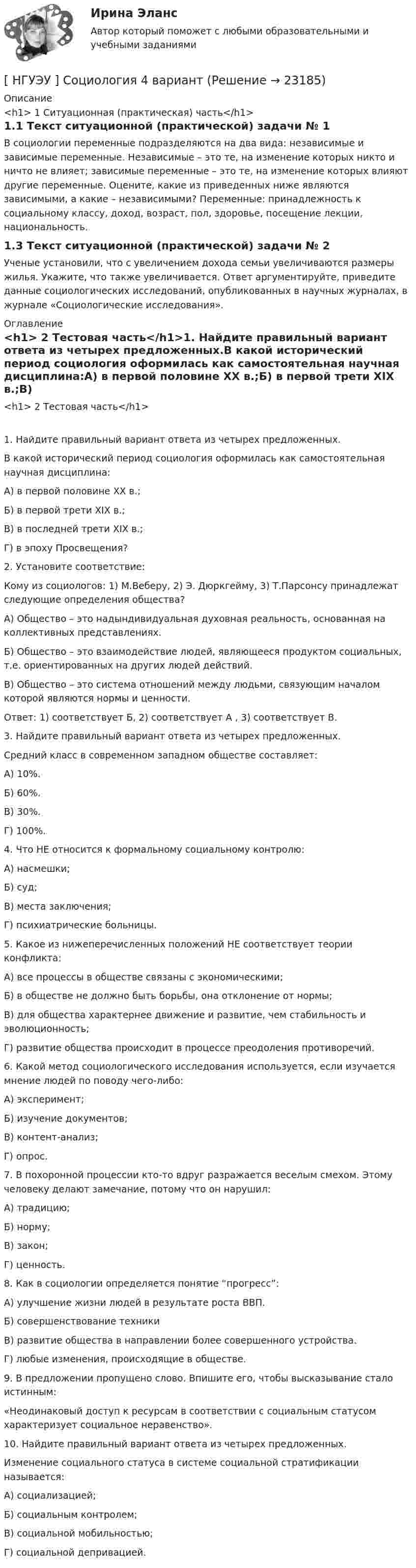      
          Описание
          <h1>	1 Ситуационная (практическая) часть</h1>1.1 Текст ситуационной (практической) задачи № 1В социологии переменные подразделяются на два вида: независимые и зависимые переменные. Независимые – это те, на изменение которых никто и ничто не влияет; зависимые переменные – это те, на изменение которых влияют другие переменные. Оцените, какие из приведенных ниже являются зависимыми, а какие – независимыми? Переменные: принадлежность к социальному классу, доход, возраст, пол, здоровье, посещение лекции, национальность.1.3 Текст ситуационной (практической) задачи № 2Ученые установили, что с увеличением дохода семьи увеличиваются размеры жилья. Укажите, что также увеличивается. Ответ аргументируйте, приведите данные социологических исследований, опубликованных в научных журналах, в журнале «Социологические исследования». 
          Оглавление
          <h1>	2 Тестовая часть</h1>1. Найдите правильный вариант ответа из четырех предложенных.В какой исторический период социология оформилась как самостоятельная научная дисциплина:А) в первой половине XX в.;Б) в первой трети XIX в.;В) в последней трети XIX в.;Г) в эпоху Просвещения?2. Установите соответствие:Кому из социологов: 1) М.Веберу, 2) Э. Дюркгейму, 3) Т.Парсонсу принадлежат следующие определения общества?А) Общество – это надындивидуальная духовная реальность, основанная на коллективных представлениях. Б) Общество – это взаимодействие людей, являющееся продуктом социальных, т.е. ориентированных на других людей действий.В) Общество – это система отношений между людьми, связующим началом которой являются нормы и ценности.Ответ: 1) соответствует Б, 2) соответствует А , 3) соответствует В.3. Найдите правильный вариант ответа из четырех предложенных.Средний класс в современном западном обществе составляет:А) 10%.Б) 60%.В) 30%.Г) 100%.4. Что НЕ относится к формальному социальному контролю:А) насмешки;Б) суд;В) места заключения;Г) психиатрические больницы.5. Какое из нижеперечисленных положений НЕ соответствует теории конфликта: А) все процессы в обществе связаны с экономическими; Б) в обществе не должно быть борьбы, она отклонение от нормы;В) для общества характернее движение и развитие, чем стабильность и эволюционность; Г) развитие общества происходит в процессе преодоления противоречий.6. Какой метод социологического исследования используется, если изучается мнение людей по поводу чего-либо:А) эксперимент;Б) изучение документов;В) контент-анализ;Г) опрос.7. В похоронной процессии кто-то вдруг разражается веселым смехом. Этому человеку делают замечание, потому что он нарушил: А) традицию; Б) норму;  В) закон; Г) ценность.8. Как в социологии определяется понятие “прогресс”:А) улучшение жизни людей в результате роста ВВП.Б) совершенствование техникиВ) развитие общества в направлении более совершенного устройства.Г) любые изменения, происходящие в обществе.9. В предложении пропущено слово. Впишите его, чтобы высказывание стало истинным:«Неодинаковый доступ к ресурсам в соответствии с социальным статусом характеризует социальное неравенство».10. Найдите правильный вариант ответа из четырех предложенных.Изменение социального статуса в системе социальной стратификации называется:А) социализацией;Б) социальным контролем;В) социальной мобильностью;Г) социальной депривацией. 
            
            
            [ НГУЭУ ] Социология 10 вариант[ НГУЭУ ] Социология 4 вариант[НГУЭУ] Социология (контрольная, вариант 9)[ НГУЭУ ] Социология конфликта 1 вариант[ НГУЭУ ] Социология личности 1 вариант[ НГУЭУ ] СОЦИОЛОГИЯ ПУБЛИЧНОЙ И ДЕЛОВОЙ СФЕРЫ 10 вариант[ НГУЭУ ] Социология социальной сферы 1 вариант[ НГУЭУ ] СОВРЕМЕННЫЕ СОЦИОЛОГИЧЕСКИЕ ТЕОРИИ 1 вариант[ НГУЭУ ] Социальное партнерство в организации 10 вариант[ НГУЭУ ] Социальное партнерство в организации 1 вариант[НГУЭУ] Социальное партнерство в организации (контрольная, вариант 1)[НГУЭУ] Социальное партнерство в организации (контрольная, вариант 10)[НГУЭУ] Социальное партнерство в организации (контрольная, вариант 4)[ НГУЭУ ] Социально - экономические проблемы и тренды туристского рынка 2 вариант