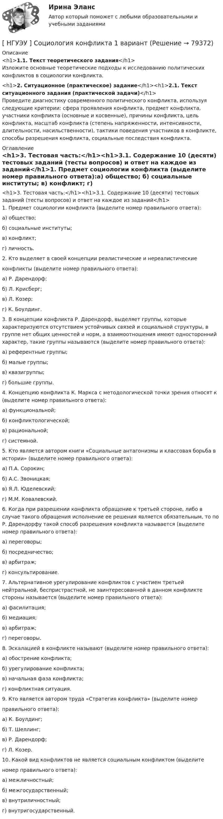      
            Описание
            <h1>1.1. Текст теоретического задания</h1>	Изложите основные теоретические подходы к исследованию политических конфликтов в социологии конфликта.<h1>2. Ситуационное (практическое) задание</h1><h1>2.1. Текст ситуационного задания (практической задачи)</h1>	Проведите диагностику современного политического конфликта, используя следующие критерии: сфера проявления конфликта, предмет конфликта, участники конфликта (основные и косвенные), причины конфликта, цель конфликта, масштаб конфликта (степень напряженности, интенсивности, длительности, насильственности), тактики поведения участников в конфликте, способы разрешения конфликта, социальные последствия конфликта. 
            Оглавление
            <h1>3. Тестовая часть:</h1><h1>3.1. Содержание 10 (десяти) тестовых заданий (тесты вопросов) и ответ на каждое из заданий</h1>1. Предмет социологии конфликта (выделите номер правильного ответа):а) общество; б) социальные институты; в) конфликт; г) личность. 2. Кто выделяет в своей концепции реалистические и нереалистические конфликты (выделите номер правильного ответа):а) Р. Дарендорф; б) Л. Крисберг; в) Л. Козер; г) К. Боулдинг. 3. В концепции конфликта Р. Дарендорф, выделяет группы, которые характеризуются отсутствием устойчивых связей и социальной структуры, в группе нет общих ценностей и норм, а взаимоотношения имеют односторонний характер, такие группы называются (выделите номер правильного ответа):а) референтные группы; б) малые группы; в) квазигруппы; г) большие группы. 4. Концепцию конфликта К. Маркса с методологической точки зрения относят к (выделите номер правильного ответа):а) функциональной;б) конфликтологической;в) рациональной;г) системной.5. Кто является автором книги «Социальные антагонизмы и классовая борьба в истории» (выделите номер правильного ответа):а) П.А. Сорокин;б) А.С. Звоницкая;в) Я.Л. Юделевский;г) М.М. Ковалевский.6. Когда при разрешении конфликта обращение к третьей стороне, либо в случае такого обращения исполнение ее решения является обязательным, то по Р. Дарендорфу такой способ разрешения конфликта называется (выделите номер правильного ответа):а) переговоры;б) посредничество;в) арбитраж;г) консультирование.7. Альтернативное урегулирование конфликтов с участием третьей нейтральной, беспристрастной, не заинтересованной в данном конфликте стороны называется (выделите номер правильного ответа):а) фасилитация;б) медиация; в) арбитраж; г) переговоры.8. Эскалацией в конфликте называют (выделите номер правильного ответа):а) обострение конфликта; б) урегулирование конфликта; в) начальная фаза конфликта; г) конфликтная ситуация. 9. Кто является автором труда «Стратегия конфликта» (выделите номер правильного ответа):а) К. Боулдинг; б) Т. Шеллинг; в) Р. Дарендорф; г) Л. Козер. 10. Какой вид конфликтов не является социальным конфликтом (выделите номер правильного ответа):а) межличностный; б) межгосударственный; в) внутриличностный; г) внутригосударственный.  
            
            
            [НГУЭУ] Социология (контрольная, вариант 9)[ НГУЭУ ] Социология конфликта 1 вариант[ НГУЭУ ] Социология личности 1 вариант[ НГУЭУ ] СОЦИОЛОГИЯ ПУБЛИЧНОЙ И ДЕЛОВОЙ СФЕРЫ 10 вариант[ НГУЭУ ] Социология социальной сферы 1 вариант[ НГУЭУ ] Специальная психология 1 вариант[ НГУЭУ ] Специальная психология 2 вариант[ НГУЭУ ] Социальное партнерство в организации 1 вариант[НГУЭУ] Социальное партнерство в организации (контрольная, вариант 1)[НГУЭУ] Социальное партнерство в организации (контрольная, вариант 10)[НГУЭУ] Социальное партнерство в организации (контрольная, вариант 4)[ НГУЭУ ] Социально - экономические проблемы и тренды туристского рынка 2 вариант[ НГУЭУ ] СОЦИАЛЬНО-ЭКОНОМИЧЕСКИЕ ПРОБЛЕМЫ И ТРЕНДЫ ТУРИСТСКОГО РЫНКА 3 вариант[ НГУЭУ ] Социология 10 вариант