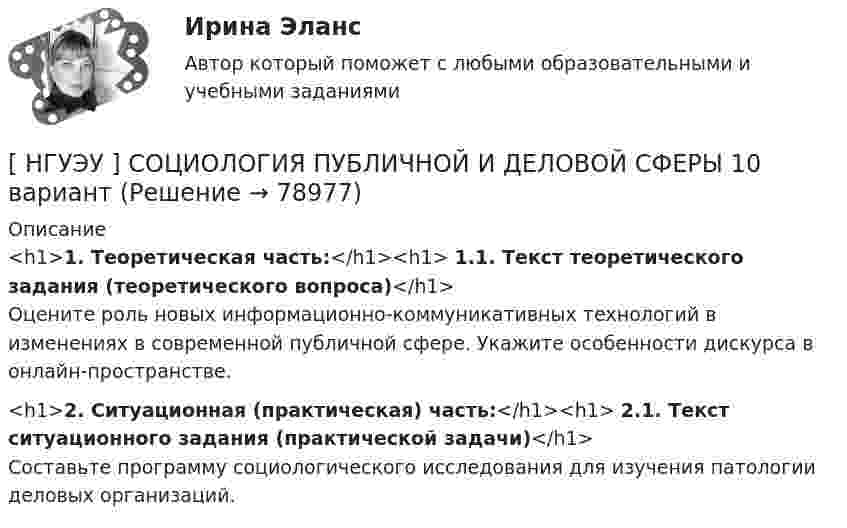      
            Описание
            <h1>1. Теоретическая часть:</h1><h1>	1.1. Текст теоретического задания (теоретического вопроса)</h1>	Оцените роль новых информационно-коммуникативных технологий в изменениях в современной публичной сфере. Укажите особенности дискурса в онлайн-пространстве.<h1>2. Ситуационная (практическая) часть:</h1><h1>	2.1. Текст ситуационного задания (практической задачи)</h1>	Составьте программу социологического исследования для изучения патологии деловых организаций.   
            
            
            [ НГУЭУ ] Социология личности 1 вариант[ НГУЭУ ] СОЦИОЛОГИЯ ПУБЛИЧНОЙ И ДЕЛОВОЙ СФЕРЫ 10 вариант[ НГУЭУ ] Социология социальной сферы 1 вариант[ НГУЭУ ] Специальная психология 1 вариант[ НГУЭУ ] Специальная психология 2 вариант[ НГУЭУ ] Спичрайтинг 8 вариант[ НГУЭУ ] Статистика 10 вариант[НГУЭУ] Социальное партнерство в организации (контрольная, вариант 10)[НГУЭУ] Социальное партнерство в организации (контрольная, вариант 4)[ НГУЭУ ] Социально - экономические проблемы и тренды туристского рынка 2 вариант[ НГУЭУ ] СОЦИАЛЬНО-ЭКОНОМИЧЕСКИЕ ПРОБЛЕМЫ И ТРЕНДЫ ТУРИСТСКОГО РЫНКА 3 вариант[ НГУЭУ ] Социология 10 вариант[ НГУЭУ ] Социология 4 вариант[НГУЭУ] Социология (контрольная, вариант 9)