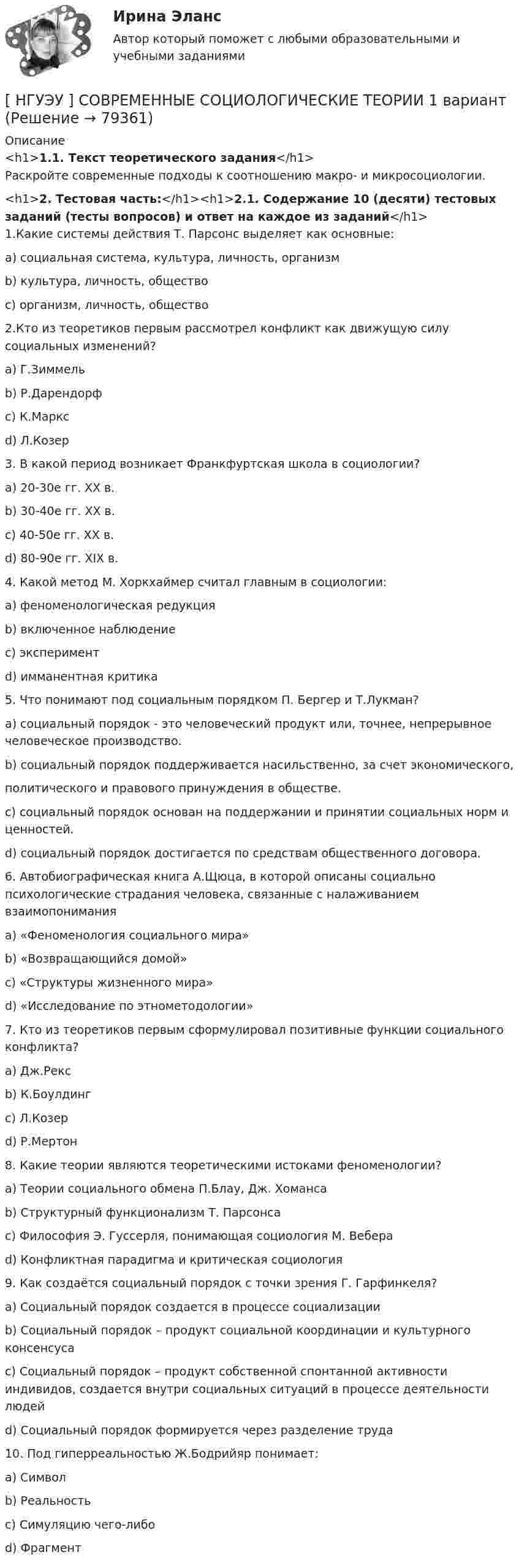      
            Описание
            <h1>1.1. Текст теоретического задания</h1>Раскройте современные подходы к соотношению макро- и микросоциологии.<h1>2. Тестовая часть:</h1><h1>2.1. Содержание 10 (десяти) тестовых заданий (тесты вопросов) и ответ на каждое из заданий</h1>1.Какие системы действия Т. Парсонс выделяет как основные:a) социальная система, культура, личность, организмb) культура, личность, обществоc) организм, личность, общество2.Кто из теоретиков первым рассмотрел конфликт как движущую силу социальных изменений?a) Г.Зиммельb) Р.Дарендорфc) К.Марксd) Л.Козер3. В какой период возникает Франкфуртская школа в социологии?a) 20-30е гг. XX в.b) 30-40е гг. XX в.c) 40-50е гг. XX в.d) 80-90е гг. XIX в.4. Какой метод М. Хоркхаймер считал главным в социологии:a) феноменологическая редукцияb) включенное наблюдениеc) экспериментd) имманентная критика5. Что понимают под социальным порядком П. Бергер и Т.Лукман?a) социальный порядок - это человеческий продукт или, точнее, непрерывное человеческое производство.b) социальный порядок поддерживается насильственно, за счет экономического, политического и правового принуждения в обществе.c) социальный порядок основан на поддержании и принятии социальных норм и ценностей.d) социальный порядок достигается по средствам общественного договора.6. Автобиографическая книга А.Щюца, в которой описаны социально психологические страдания человека, связанные с налаживанием взаимопониманияa) «Феноменология социального мира» b) «Возвращающийся домой»c) «Структуры жизненного мира»d) «Исследование по этнометодологии»7. Кто из теоретиков первым сформулировал позитивные функции социального конфликта?a) Дж.Рексb) К.Боулдингc) Л.Козерd) Р.Мертон8. Какие теории являются теоретическими истоками феноменологии?a) Теории социального обмена П.Блау, Дж. Хомансаb) Структурный функционализм Т. Парсонсаc) Философия Э. Гуссерля, понимающая социология М. Вебераd) Конфликтная парадигма и критическая социология9. Как создаётся социальный порядок с точки зрения Г. Гарфинкеля?a) Социальный порядок создается в процессе социализацииb) Социальный порядок – продукт социальной координации и культурного консенсусаc) Социальный порядок – продукт собственной спонтанной активности индивидов, создается внутри социальных ситуаций в процессе деятельности людейd) Социальный порядок формируется через разделение труда 10. Под гиперреальностью Ж.Бодрийяр понимает:a) Символb) Реальностьc) Симуляцию чего-либоd) Фрагмент   
            
            
            [ НГУЭУ ] Современные кредитные продукты 8 вариант[ НГУЭУ ] СОВРЕМЕННЫЕ СОЦИОЛОГИЧЕСКИЕ ТЕОРИИ 1 вариант[ НГУЭУ ] Социальное партнерство в организации 10 вариант[ НГУЭУ ] Социальное партнерство в организации 1 вариант[НГУЭУ] Социальное партнерство в организации (контрольная, вариант 1)[НГУЭУ] Социальное партнерство в организации (контрольная, вариант 10)[НГУЭУ] Социальное партнерство в организации (контрольная, вариант 4)[ НГУЭУ ] РЕКЛАМНОЕ СТИМУЛИРОВАНИЕ ТОРГОВОЙ ДЕЯТЕЛЬНОСТИ 4 вариант[ НГУЭУ ] Рекламный менеджмент 8 вариант[ НГУЭУ ] РЕПУТАЦИЯ В БИЗНЕСЕ: СОЦИОЛОГИЧЕСКИЙ АНАЛИЗ 10 вариант[ НГУЭУ ] Реструктуризация и оценка коммерческих банков 9 вариант[ НГУЭУ ] Реструктуризация и оценка коммерческих банков (курсовая работа) 2022[ НГУЭУ ] СБЫТОВАЯ ДЕЯТЕЛЬНОСТЬ ПРЕДПРИЯТИЙ И ОРГАНИЗАЦИЙ 3 вариант[ НГУЭУ ] Семейное право 9 вариант