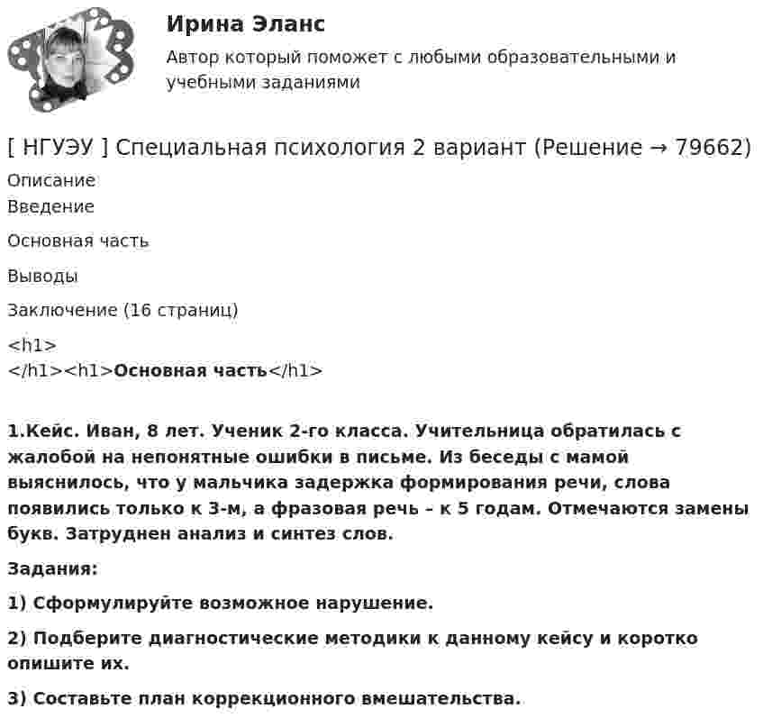      
            Описание
            	Введение	Основная часть	Выводы	Заключение (16 страниц)<h1></h1><h1>Основная часть</h1> 1.Кейс. Иван, 8 лет. Ученик 2-го класса. Учительница обратилась с жалобой на непонятные ошибки в письме. Из беседы с мамой выяснилось, что у мальчика задержка формирования речи, слова появились только к 3-м, а фразовая речь – к 5 годам. Отмечаются замены букв. Затруднен анализ и синтез слов. Задания:  1) Сформулируйте возможное нарушение. 2) Подберите диагностические методики к данному кейсу и коротко опишите их. 3) Составьте план коррекционного вмешательства.   
            
            
            [ НГУЭУ ] Специальная психология 1 вариант[ НГУЭУ ] Специальная психология 2 вариант[ НГУЭУ ] Спичрайтинг 8 вариант[ НГУЭУ ] Статистика 10 вариант[ НГУЭУ ] Статистика ( две контрольные работы в одном файле) 6 вариант[НГУЭУ] Статистика (контрольная, вариант 5)[НГУЭУ] Статистика (контрольная, вариант 5)[ НГУЭУ ] СОЦИАЛЬНО-ЭКОНОМИЧЕСКИЕ ПРОБЛЕМЫ И ТРЕНДЫ ТУРИСТСКОГО РЫНКА 3 вариант[ НГУЭУ ] Социология 10 вариант[ НГУЭУ ] Социология 4 вариант[НГУЭУ] Социология (контрольная, вариант 9)[ НГУЭУ ] Социология конфликта 1 вариант[ НГУЭУ ] Социология личности 1 вариант[ НГУЭУ ] СОЦИОЛОГИЯ ПУБЛИЧНОЙ И ДЕЛОВОЙ СФЕРЫ 10 вариант