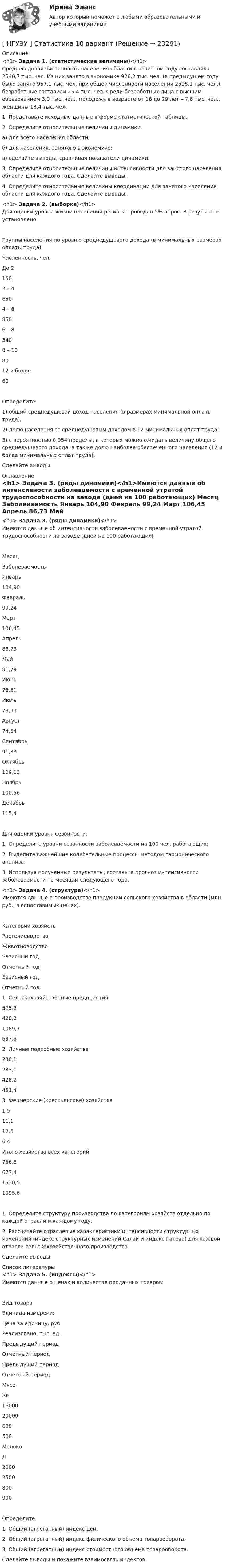      
          Описание
          <h1>	Задача 1. (статистические величины)</h1>Среднегодовая численность населения области в отчетном году составляла 2540,7 тыс. чел. Из них занято в экономике 926,2 тыс. чел. (в предыдущем году было занято 957,1 тыс. чел. при общей численности населения 2518,1 тыс. чел.), безработные составили 25,4 тыс. чел. Среди безработных лица с высшим образованием 3,0 тыс. чел., молодежь в возрасте от 16 до 29 лет – 7,8 тыс. чел., женщины 18,4 тыс. чел.1. Представьте исходные данные в форме статистической таблицы.2. Определите относительные величины динамики.а) для всего населения области;б) для населения, занятого в экономике;в) сделайте выводы, сравнивая показатели динамики.3. Определите относительные величины интенсивности для занятого населения области для каждого года. Сделайте выводы.4. Определите относительные величины координации для занятого населения области для каждого года. Сделайте выводы.<h1>	Задача 2. (выборка)</h1>Для оценки уровня жизни населения региона проведен 5% опрос. В результате установлено:  Группы населения по уровню среднедушевого дохода (в минимальных размерах оплаты труда) Численность, чел.   До 2 150   2 – 4 650   4 – 6 850   6 – 8 340   8 – 10 80   12 и более 60 Определите:1) общий среднедушевой доход населения (в размерах минимальной оплаты труда);2) долю населения со среднедушевым доходом в 12 минимальных оплат труда;3) с вероятностью 0,954 пределы, в которых можно ожидать величину общего среднедушевого дохода, а также долю наиболее обеспеченного населения (12 и более минимальных оплат труда).Сделайте выводы. 
          Оглавление
          <h1>	Задача 3. (ряды динамики)</h1>Имеются данные об интенсивности заболеваемости с временной утратой трудоспособности на заводе (дней на 100 работающих)  Месяц Заболеваемость   Январь 104,90   Февраль 99,24   Март 106,45   Апрель 86,73   Май 81,79   Июнь 78,51   Июль 78,33   Август 74,54   Сентябрь 91,33   Октябрь 109,13   Ноябрь 100,56   Декабрь 115,4 Для оценки уровня сезонности:1. Определите уровни сезонности заболеваемости на 100 чел. работающих;2. Выделите важнейшие колебательные процессы методом гармонического анализа;3. Используя полученные результаты, составьте прогноз интенсивности заболеваемости по месяцам следующего года.<h1>	Задача 4. (структура)</h1>Имеются данные о производстве продукции сельского хозяйства в области (млн. руб., в сопоставимых ценах).  Категории хозяйств Растениеводство Животноводство   Базисный год Отчетный год Базисный год Отчетный год   1. Сельскохозяйственные предприятия 525,2 428,2 1089,7 637,8   2. Личные подсобные хозяйства 230,1 233,1 428,2 451,4   3. Фермерские (крестьянские) хозяйства 1,5 11,1 12,6 6,4   Итого хозяйства всех категорий 756,8 677,4 1530,5 1095,6 1. Определите структуру производства по категориям хозяйств отдельно по каждой отрасли и каждому году.2. Рассчитайте отраслевые характеристики интенсивности структурных изменений (индекс структурных изменений Салаи и индекс Гатева) для каждой отрасли сельскохозяйственного производства.Сделайте выводы. 
          Список литературы
          <h1>	Задача 5. (индексы)</h1>Имеются данные о ценах и количестве проданных товаров:  Вид товара Единица измерения Цена за единицу, руб. Реализовано, тыс. ед.   Предыдущий период Отчетный период Предыдущий период Отчетный период   Мясо Кг 16000 20000 600 500   Молоко Л 2000 2500 800 900 Определите:1. Общий (агрегатный) индекс цен.2. Общий (агрегатный) индекс физического объема товарооборота.3. Общий (агрегатный) индекс стоимостного объема товарооборота.Сделайте выводы и покажите взаимосвязь индексов.
            
            
            [ НГУЭУ ] Спичрайтинг 8 вариант[ НГУЭУ ] Статистика 10 вариант[ НГУЭУ ] Статистика ( две контрольные работы в одном файле) 6 вариант[НГУЭУ] Статистика (контрольная, вариант 5)[НГУЭУ] Статистика (контрольная, вариант 5)[НГУЭУ] Статистика, часть 2 (тест, зачет, экзамен, вопросы, ответы)[ НГУЭУ ] стратегический маркетинг и бизнес - планирование 8 вариант[ НГУЭУ ] Социология 4 вариант[НГУЭУ] Социология (контрольная, вариант 9)[ НГУЭУ ] Социология конфликта 1 вариант[ НГУЭУ ] Социология личности 1 вариант[ НГУЭУ ] СОЦИОЛОГИЯ ПУБЛИЧНОЙ И ДЕЛОВОЙ СФЕРЫ 10 вариант[ НГУЭУ ] Социология социальной сферы 1 вариант[ НГУЭУ ] Специальная психология 1 вариант