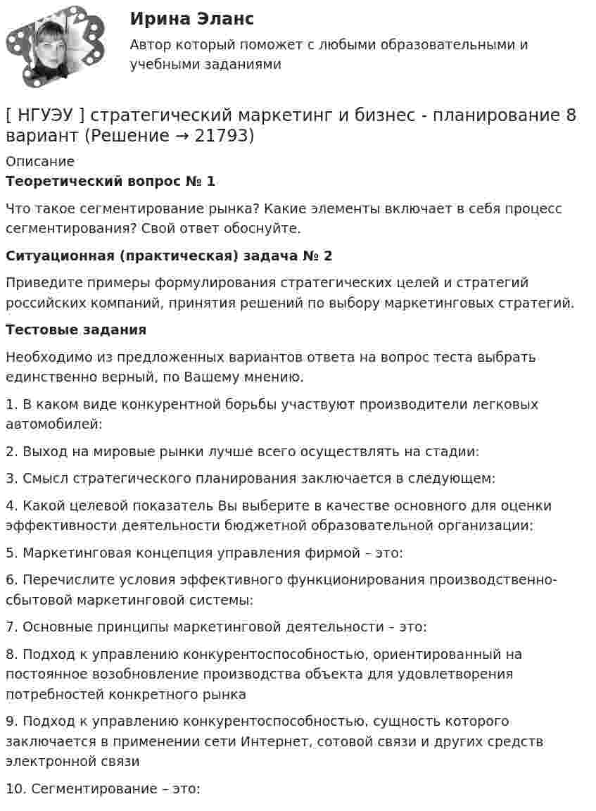      
          Описание
          Теоретический вопрос № 1	Что такое сегментирование рынка? Какие элементы включает в себя процесс сегментирования? Свой ответ обоснуйте.Ситуационная (практическая) задача № 2	Приведите примеры формулирования стратегических целей и стратегий российских компаний, принятия решений по выбору маркетинговых стратегий.Тестовые задания	Необходимо из предложенных вариантов ответа на вопрос теста выбрать единственно верный, по Вашему мнению.	1. В каком виде конкурентной борьбы участвуют производители легковых автомобилей:		2. Выход на мировые рынки лучше всего осуществлять на стадии: 	3. Смысл стратегического планирования заключается в следующем: 	4. Какой целевой показатель Вы выберите в качестве основного для оценки эффективности деятельности бюджетной образовательной организации: 	5. Маркетинговая концепция управления фирмой – это: 	6. Перечислите условия эффективного функционирования производственно-сбытовой маркетинговой системы: 	7. Основные принципы маркетинговой деятельности – это: 	8. Подход к управлению конкурентоспособностью, ориентированный на постоянное возобновление производства объекта для удовлетворения потребностей конкретного рынка 	9. Подход к управлению конкурентоспособностью, сущность которого заключается в применении сети Интернет, сотовой связи и других средств электронной связи 	10. Сегментирование – это:   
            
            
            [НГУЭУ] Статистика, часть 2 (тест, зачет, экзамен, вопросы, ответы)[ НГУЭУ ] стратегический маркетинг и бизнес - планирование 8 вариант[ НГУЭУ ] Стратегический менеджмент 8 вариант[ НГУЭУ ] Судебная защита экономической деятельности 1 вариант[НГУЭУ] Судебная медицина (контрольная, вариант 3)[НГУЭУ] Судебная медицина (тест, зачет, экзамен, вопросы, ответы)[НГУЭУ] Судебная психиатрия (контрольная, вариант 3)[ НГУЭУ ] Социология социальной сферы 1 вариант[ НГУЭУ ] Специальная психология 1 вариант[ НГУЭУ ] Специальная психология 2 вариант[ НГУЭУ ] Спичрайтинг 8 вариант[ НГУЭУ ] Статистика 10 вариант[ НГУЭУ ] Статистика ( две контрольные работы в одном файле) 6 вариант[НГУЭУ] Статистика (контрольная, вариант 5)