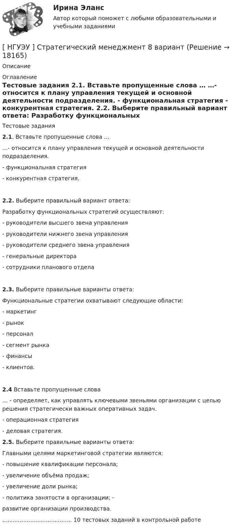      
          Описание
                
          Оглавление
          	Тестовые задания 2.1. Вставьте пропущенные слова … 	…- относится к плану управления текущей и основной деятельности подразделения. 	- функциональная стратегия 	- конкурентная стратегия.  2.2. Выберите правильный вариант ответа: 	Разработку функциональных стратегий осуществляют:	- руководители высшего звена управления	- руководители нижнего звена управления 	- руководители среднего звена управления 	- генеральные директора	- сотрудники планового отдела   2.3. Выберите правильные варианты ответа: 	Функциональные стратегии охватывают следующие области: 	- маркетинг 	- рынок 	- персонал 	- сегмент рынка	- финансы 	- клиентов.  2.4 Вставьте пропущенные слова 	… -  определяет, как управлять ключевыми звеньями организации с целью решения стратегически важных оперативных задач.	 - операционная стратегия 	- деловая стратегия.     2.5. Выберите правильные варианты ответа: 	Главными целями маркетинговой стратегии являются: 	- повышение квалификации персонала; 	- увеличение объёма продаж; 	- увеличение доли рынка; 	- политика занятости в организации; -	 развитие организации производства. ........................................ 10 тестовых заданий в контрольной работе 
            
            
            [ НГУЭУ ] стратегический маркетинг и бизнес - планирование 8 вариант[ НГУЭУ ] Стратегический менеджмент 8 вариант[ НГУЭУ ] Судебная защита экономической деятельности 1 вариант[НГУЭУ] Судебная медицина (контрольная, вариант 3)[НГУЭУ] Судебная медицина (тест, зачет, экзамен, вопросы, ответы)[НГУЭУ] Судебная психиатрия (контрольная, вариант 3)[ НГУЭУ ] Судебная экономическая экспертиза 8 вариант[ НГУЭУ ] Специальная психология 1 вариант[ НГУЭУ ] Специальная психология 2 вариант[ НГУЭУ ] Спичрайтинг 8 вариант[ НГУЭУ ] Статистика 10 вариант[ НГУЭУ ] Статистика ( две контрольные работы в одном файле) 6 вариант[НГУЭУ] Статистика (контрольная, вариант 5)[НГУЭУ] Статистика (контрольная, вариант 5)