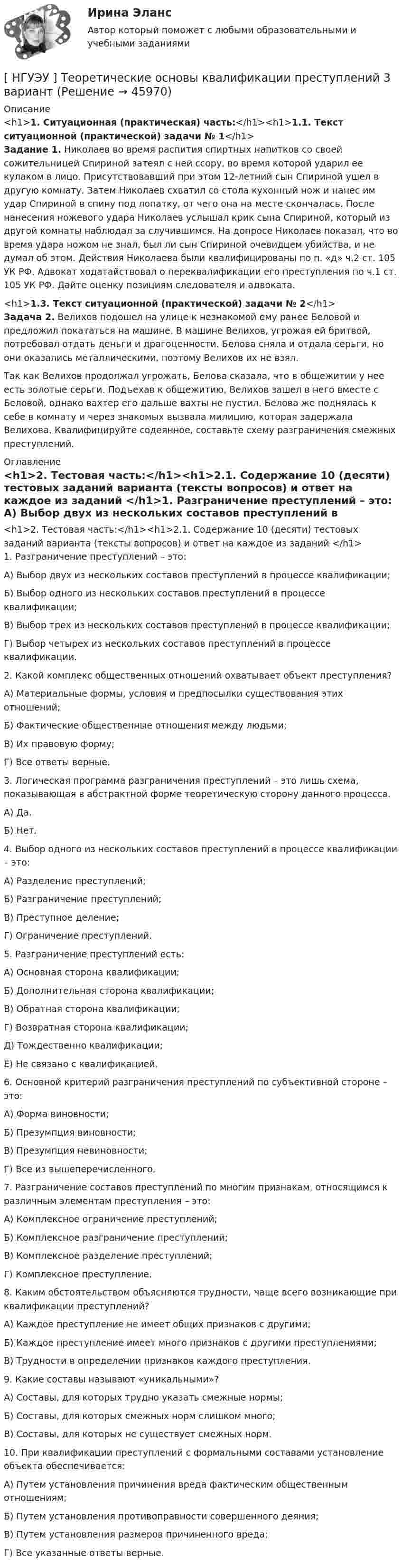      
            Описание
            <h1>1. Ситуационная (практическая) часть:</h1><h1>1.1. Текст ситуационной (практической) задачи № 1</h1>Задание 1. Николаев во время распития спиртных напитков со своей сожительницей Спириной затеял с ней ссору, во время которой ударил ее кулаком в лицо. Присутствовавший при этом 12-летний сын Спириной ушел в другую комнату. Затем Николаев схватил со стола кухонный нож и нанес им удар Спириной в спину под лопатку, от чего она на месте скончалась. После нанесения ножевого удара Николаев услышал крик сына Спириной, который из другой комнаты наблюдал за случившимся. На допросе Николаев показал, что во время удара ножом не знал, был ли сын Спириной очевидцем убийства, и не думал об этом. Действия Николаева были квалифицированы по п. «д» ч.2 ст. 105 УК РФ. Адвокат ходатайствовал о переквалификации его преступления по ч.1 ст. 105 УК РФ. Дайте оценку позициям следователя и адвоката.<h1>1.3. Текст ситуационной (практической) задачи № 2</h1>Задача 2. Велихов подошел на улице к незнакомой ему ранее Беловой и предложил покататься на машине. В машине Велихов, угрожая ей бритвой, потребовал отдать деньги и драгоценности. Белова сняла и отдала серьги, но они оказались металлическими, поэтому Велихов их не взял. Так как Велихов продолжал угрожать, Белова сказала, что в общежитии у нее есть золотые серьги. Подъехав к общежитию, Велихов зашел в него вместе с Беловой, однако вахтер его дальше вахты не пустил. Белова же поднялась к себе в комнату и через знакомых вызвала милицию, которая задержала Велихова. Квалифицируйте содеянное, составьте схему разграничения смежных преступлений. 
            Оглавление
            <h1>2. Тестовая часть:</h1><h1>2.1. Содержание 10 (десяти) тестовых заданий варианта (тексты вопросов) и ответ на каждое из заданий </h1>1. Разграничение преступлений – это: А) Выбор двух из нескольких составов преступлений в процессе квалификации; Б) Выбор одного из нескольких составов преступлений в процессе квалификации; В) Выбор трех из нескольких составов преступлений в процессе квалификации; Г) Выбор четырех из нескольких составов преступлений в процессе квалификации. 2. Какой комплекс общественных отношений охватывает объект преступления? А) Материальные формы, условия и предпосылки существования этих отношений; Б) Фактические общественные отношения между людьми; В) Их правовую форму; Г) Все ответы верные. 3. Логическая программа разграничения преступлений – это лишь схема, показывающая в абстрактной форме теоретическую сторону данного процесса. А) Да. Б) Нет. 4. Выбор одного из нескольких составов преступлений в процессе квалификации – это: А) Разделение преступлений;Б) Разграничение преступлений; В) Преступное деление; Г) Ограничение преступлений.  5. Разграничение преступлений есть: А) Основная сторона квалификации; Б) Дополнительная сторона квалификации; В) Обратная сторона квалификации; Г) Возвратная сторона квалификации; Д) Тождественно квалификации; Е) Не связано с квалификацией. 6. Основной критерий разграничения преступлений по субъективной стороне – это: А) Форма виновности; Б) Презумпция виновности; В) Презумпция невиновности; Г) Все из вышеперечисленного. 7. Разграничение составов преступлений по многим признакам, относящимся к различным элементам преступления – это: А) Комплексное ограничение преступлений; Б) Комплексное разграничение преступлений; В) Комплексное разделение преступлений; Г) Комплексное преступление. 8. Каким обстоятельством объясняются трудности, чаще всего возникающие при квалификации преступлений? А) Каждое преступление не имеет общих признаков с другими; Б) Каждое преступление имеет много признаков с другими преступлениями; В) Трудности в определении признаков каждого преступления. 9. Какие составы называют «уникальными»? А) Составы, для которых трудно указать смежные нормы; Б) Составы, для которых смежных норм слишком много; В) Составы, для которых не существует смежных норм.  10. При квалификации преступлений с формальными составами установление объекта обеспечивается: А) Путем установления причинения вреда фактическим общественным отношениям; Б) Путем установления противоправности совершенного деяния; В) Путем установления размеров причиненного вреда; Г) Все указанные ответы верные. 
            
            
            НГУЭУ ТВиМС Вариант 7 (9 заданий) Студент знает 20 вопросов программы по теории вероятностей и мат. статистике из 30. [ НГУЭУ ] Теоретические основы квалификации преступлений 3 вариант[ НГУЭУ ] Теория вероятностей и математическая статистика 10 вариант[НГУЭУ] Теория вероятностей (контрольная, вариант 5)[ НГУЭУ ] Теория государства и права 3 вариант[ НГУЭУ ] Теория измерений 1 вариант[ НГУЭУ ] Технологии продаж 8 вариант[НГУЭУ] Судебная медицина (контрольная, вариант 3)[НГУЭУ] Судебная медицина (тест, зачет, экзамен, вопросы, ответы)[НГУЭУ] Судебная психиатрия (контрольная, вариант 3)[ НГУЭУ ] Судебная экономическая экспертиза 8 вариантНГУЭУ ТВиМС Вариант 1 (9 заданий) Три стрелка произвели по одному выстрелу по одной и той же мишени в одинаковых и независимых условиях. Вероятность поражения мишени первым стрелком равна 0,9, вторым – 0,8, третьим – 0,7.НГУЭУ ТВиМС Вариант 2 (9 заданий) Студент знает ответы на 45 из 60 вопросов программы. Каждый экза-менационный билет содержит три вопроса. НГУЭУ ТВиМС Вариант 3 (9 заданий) Два стрелка произвели по одному выстрелу по одной и той же мишени в одинаковых и независимых условиях. 