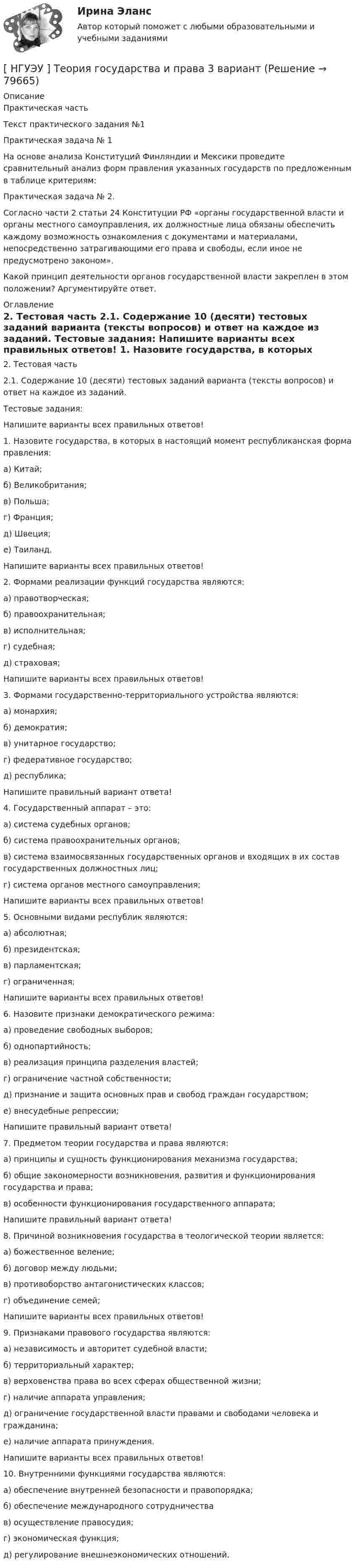      
            Описание
            	Практическая часть	Текст практического задания №1 	Практическая задача № 1 	На основе анализа Конституций Финляндии и Мексики проведите сравнительный анализ форм правления указанных государств по предложенным в таблице критериям: 	Практическая задача № 2. 	Согласно части 2 статьи 24 Конституции РФ «органы государственной власти и органы местного самоуправления, их должностные лица обязаны обеспечить каждому возможность ознакомления с документами и материалами, непосредственно затрагивающими его права и свободы, если иное не предусмотрено законом».  	Какой принцип деятельности органов государственной власти закреплен в этом положении? Аргументируйте ответ.  
            Оглавление
            	2. Тестовая часть	2.1. Содержание 10 (десяти) тестовых заданий варианта (тексты вопросов) и ответ на каждое из заданий. 	Тестовые задания: 	Напишите варианты всех правильных ответов! 	1. Назовите государства, в которых в настоящий момент республиканская форма правления: 	а) Китай; 	б) Великобритания; 	в) Польша; 	г) Франция; 	д) Швеция; 	е) Таиланд.  	Напишите варианты всех правильных ответов! 	2. Формами реализации функций государства являются: 	а) правотворческая; 	б) правоохранительная; 	в) исполнительная; 	г) судебная; 	д) страховая;  	Напишите варианты всех правильных ответов! 	3. Формами государственно-территориального устройства являются: 	а) монархия; 	б) демократия; 	в) унитарное государство; 	г) федеративное государство; 	д) республика;  	Напишите правильный вариант ответа! 	4. Государственный аппарат – это: 	а) система судебных органов; 	б) система правоохранительных органов; 	в) система взаимосвязанных государственных органов и входящих в их состав государственных должностных лиц; 	г) система органов местного самоуправления;  	Напишите варианты всех правильных ответов! 	5. Основными видами республик являются: 	а) абсолютная; 	б) президентская; 	в) парламентская; 	г) ограниченная;  	Напишите варианты всех правильных ответов! 	6. Назовите признаки демократического режима: 	а) проведение свободных выборов; 	б) однопартийность; 	в) реализация принципа разделения властей; 	г) ограничение частной собственности; 	д) признание и защита основных прав и свобод граждан государством; 	е) внесудебные репрессии;  	Напишите правильный вариант ответа! 	7. Предметом теории государства и права являются: 	а) принципы и сущность функционирования механизма государства; 	б) общие закономерности возникновения, развития и функционирования государства и права; 	в) особенности функционирования государственного аппарата;  	Напишите правильный вариант ответа! 	8. Причиной возникновения государства в теологической теории является: 	а) божественное веление; 	б) договор между людьми; 	в) противоборство антагонистических классов; 	г) объединение семей;  	Напишите варианты всех правильных ответов! 	9. Признаками правового государства являются: 	а) независимость и авторитет судебной власти; 	б) территориальный характер; 	в) верховенства права во всех сферах общественной жизни; 	г) наличие аппарата управления; 	д) ограничение государственной власти правами и свободами человека и гражданина; 	е) наличие аппарата принуждения.  	Напишите варианты всех правильных ответов! 	10. Внутренними функциями государства являются: 	а) обеспечение внутренней безопасности и правопорядка; 	б) обеспечение международного сотрудничества 	в) осуществление правосудия; 	г) экономическая функция; 	д) регулирование внешнеэкономических отношений.    
            
            
            [НГУЭУ] Теория вероятностей (контрольная, вариант 5)[ НГУЭУ ] Теория государства и права 3 вариант[ НГУЭУ ] Теория измерений 1 вариант[ НГУЭУ ] Технологии продаж 8 вариант[ НГУЭУ ] Технология продаж и  продвижения турпродукта 8 вариант[ НГУЭУ ] Трудовое право 10 вариант[НГУЭУ] Трудовое право (контрольная, вариант 4)[ НГУЭУ ] Судебная экономическая экспертиза 8 вариантНГУЭУ ТВиМС Вариант 1 (9 заданий) Три стрелка произвели по одному выстрелу по одной и той же мишени в одинаковых и независимых условиях. Вероятность поражения мишени первым стрелком равна 0,9, вторым – 0,8, третьим – 0,7.НГУЭУ ТВиМС Вариант 2 (9 заданий) Студент знает ответы на 45 из 60 вопросов программы. Каждый экза-менационный билет содержит три вопроса. НГУЭУ ТВиМС Вариант 3 (9 заданий) Два стрелка произвели по одному выстрелу по одной и той же мишени в одинаковых и независимых условиях. НГУЭУ ТВиМС Вариант 5 (9 заданий) Экспедиция отправила газеты в два почтовых отделения. Вероятность своевременной доставки газет в каждое отделение равна 0,9. НГУЭУ ТВиМС Вариант 7 (9 заданий) Студент знает 20 вопросов программы по теории вероятностей и мат. статистике из 30. [ НГУЭУ ] Теоретические основы квалификации преступлений 3 вариант