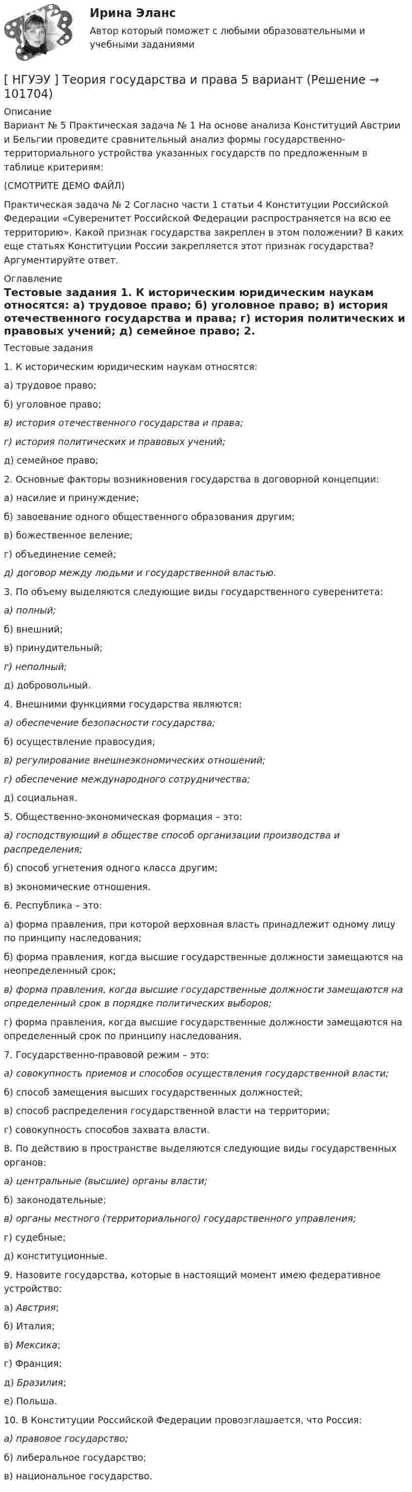       
            Описание
            Вариант № 5 Практическая задача № 1 На основе анализа Конституций Австрии и Бельгии проведите сравнительный анализ формы государственно-территориального устройства указанных государств по предложенным в таблице критериям: (СМОТРИТЕ ДЕМО ФАЙЛ)Практическая задача № 2 Согласно части 1 статьи 4 Конституции Российской Федерации «Суверенитет Российской Федерации распространяется на всю ее территорию». Какой признак государства закреплен в этом положении? В каких еще статьях Конституции России закрепляется этот признак государства? Аргументируйте ответ. 
            Оглавление
            	Тестовые задания 	1. К историческим юридическим наукам относятся: 	а) трудовое право; 	б) уголовное право; в) история отечественного государства и права;  г) история политических и правовых учений; 	д) семейное право; 	2. Основные факторы возникновения государства в договорной концепции: 	а) насилие и принуждение; 	б) завоевание одного общественного образования другим; 	в) божественное веление; 	г) объединение семей; д) договор между людьми и государственной властью. 	3. По объему выделяются следующие виды государственного суверенитета:  а) полный; 	б) внешний;	в) принудительный;  г) неполный; 	д) добровольный. 	4. Внешними функциями государства являются:  а) обеспечение безопасности государства; 	б) осуществление правосудия; в) регулирование внешнеэкономических отношений;  г) обеспечение международного сотрудничества; 	д) социальная. 	5. Общественно-экономическая формация – это: а) господствующий в обществе способ организации производства и распределения; 	б) способ угнетения одного класса другим;	в) экономические отношения. 	6. Республика – это:	а) форма правления, при которой верховная власть принадлежит одному лицу по принципу наследования;	б) форма правления, когда высшие государственные должности замещаются на неопределенный срок; в) форма правления, когда высшие государственные должности замещаются на определенный срок в порядке политических выборов;	г) форма правления, когда высшие государственные должности замещаются на определенный срок по принципу наследования. 	7. Государственно-правовой режим – это: а) совокупность приемов и способов осуществления государственной власти; 	б) способ замещения высших государственных должностей; 	в) способ распределения государственной власти на территории; 	г) совокупность способов захвата власти. 	8. По действию в пространстве выделяются следующие виды государственных органов: а) центральные (высшие) органы власти; 	б) законодательные; в) органы местного (территориального) государственного управления;	г) судебные; 	д) конституционные. 	9. Назовите государства, которые в настоящий момент имею федеративное устройство:	а) Австрия; 	б) Италия;	 в) Мексика;	 г) Франция; 	д) Бразилия; 	е) Польша. 	10. В Конституции Российской Федерации провозглашается, что Россия:  а) правовое государство; 	б) либеральное государство;	в) национальное государство.  