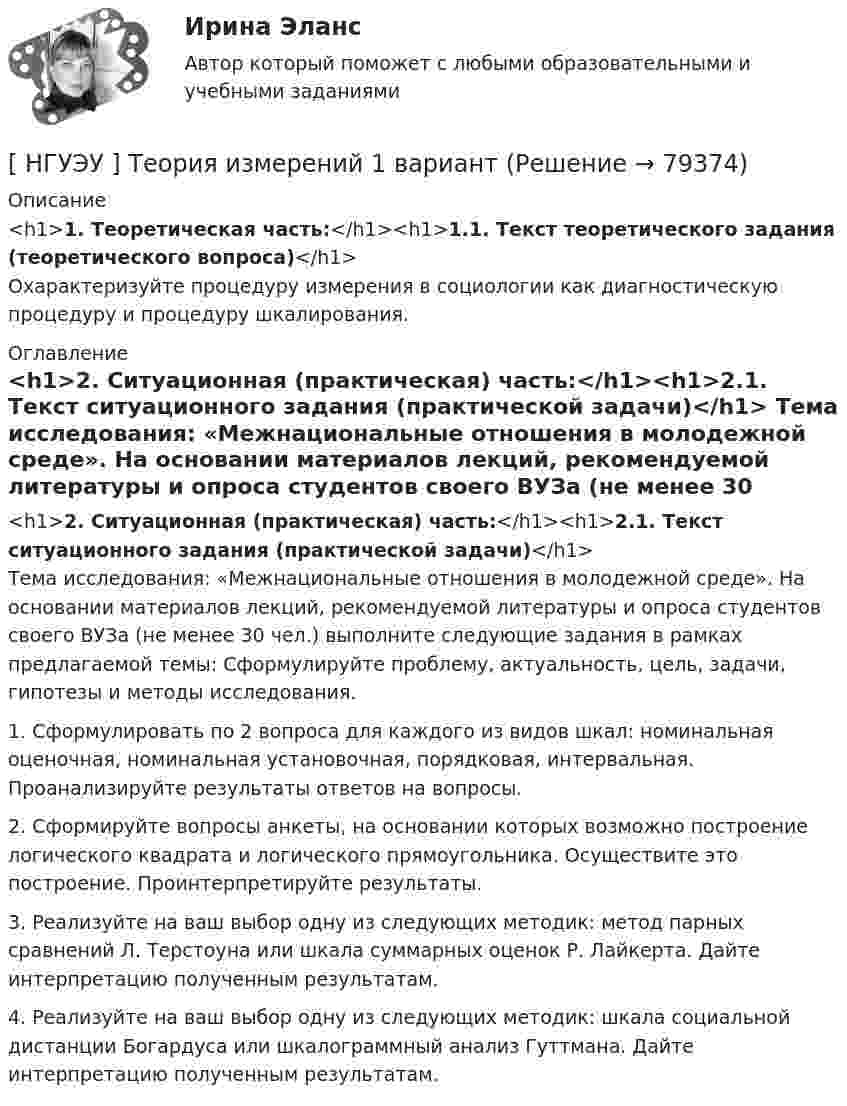      
            Описание
            <h1>1. Теоретическая часть:</h1><h1>1.1. Текст теоретического задания (теоретического вопроса)</h1>	Охарактеризуйте процедуру измерения в социологии как диагностическую процедуру и процедуру шкалирования. 
            Оглавление
            <h1>2. Ситуационная (практическая) часть:</h1><h1>2.1. Текст ситуационного задания (практической задачи)</h1>	Тема исследования: «Межнациональные отношения в молодежной среде». На основании материалов лекций, рекомендуемой литературы и опроса студентов своего ВУЗа (не менее 30 чел.) выполните следующие задания в рамках предлагаемой темы: Сформулируйте проблему, актуальность, цель, задачи, гипотезы и методы исследования. 	1. Сформулировать по 2 вопроса для каждого из видов шкал: номинальная оценочная, номинальная установочная, порядковая, интервальная. Проанализируйте результаты ответов на вопросы. 	2. Сформируйте вопросы анкеты, на основании которых возможно построение логического квадрата и логического прямоугольника. Осуществите это построение. Проинтерпретируйте результаты. 	3. Реализуйте на ваш выбор одну из следующих методик: метод парных сравнений Л. Терстоуна или шкала суммарных оценок Р. Лайкерта. Дайте интерпретацию полученным результатам. 	4. Реализуйте на ваш выбор одну из следующих методик: шкала социальной дистанции Богардуса или шкалограммный анализ Гуттмана. Дайте интерпретацию полученным результатам.  
            
            
            [ НГУЭУ ] Теория государства и права 3 вариант[ НГУЭУ ] Теория измерений 1 вариант[ НГУЭУ ] Технологии продаж 8 вариант[ НГУЭУ ] Технология продаж и  продвижения турпродукта 8 вариант[ НГУЭУ ] Трудовое право 10 вариант[НГУЭУ] Трудовое право (контрольная, вариант 4)[НГУЭУ] Трудовое право (контрольная, вариант 4)НГУЭУ ТВиМС Вариант 1 (9 заданий) Три стрелка произвели по одному выстрелу по одной и той же мишени в одинаковых и независимых условиях. Вероятность поражения мишени первым стрелком равна 0,9, вторым – 0,8, третьим – 0,7.НГУЭУ ТВиМС Вариант 2 (9 заданий) Студент знает ответы на 45 из 60 вопросов программы. Каждый экза-менационный билет содержит три вопроса. НГУЭУ ТВиМС Вариант 3 (9 заданий) Два стрелка произвели по одному выстрелу по одной и той же мишени в одинаковых и независимых условиях. НГУЭУ ТВиМС Вариант 5 (9 заданий) Экспедиция отправила газеты в два почтовых отделения. Вероятность своевременной доставки газет в каждое отделение равна 0,9. НГУЭУ ТВиМС Вариант 7 (9 заданий) Студент знает 20 вопросов программы по теории вероятностей и мат. статистике из 30. [ НГУЭУ ] Теоретические основы квалификации преступлений 3 вариант[ НГУЭУ ] Теория вероятностей и математическая статистика 10 вариант