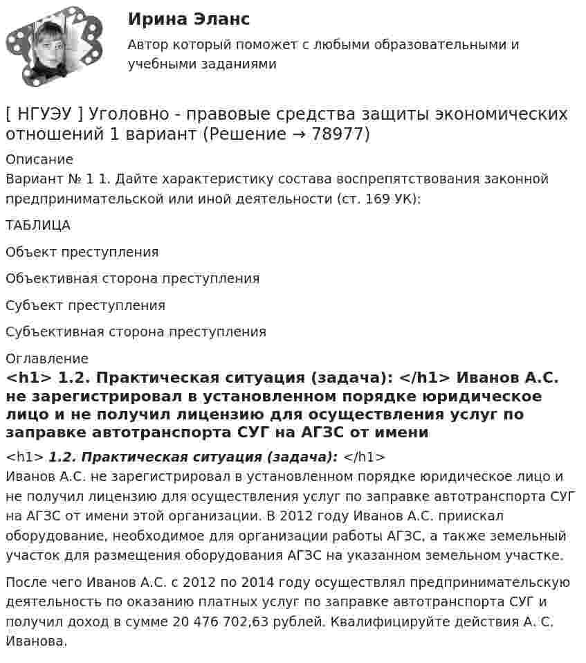     
            Описание
            Вариант № 1 1. Дайте характеристику состава воспрепятствования законной предпринимательской или иной деятельности (ст. 169 УК):ТАБЛИЦА Объект преступления Объективная сторона преступления Субъект преступления  Субъективная сторона преступления 
            Оглавление
            <h1>	1.2. Практическая ситуация (задача): </h1>	Иванов А.С. не зарегистрировал в установленном порядке юридическое лицо и не получил лицензию для осуществления услуг по заправке автотранспорта СУГ на АГЗС от имени этой организации. В 2012 году Иванов А.С. приискал оборудование, необходимое для организации работы АГЗС, а также земельный участок для размещения оборудования АГЗС на указанном земельном участке. 	После чего Иванов А.С. с 2012 по 2014 году осуществлял предпринимательскую деятельность по оказанию платных услуг по заправке автотранспорта СУГ и получил доход в сумме 20 476 702,63 рублей. Квалифицируйте действия А. С. Иванова.  
            
            
            [НГУЭУ] Уголовно-исполнительное право (контрольная, вариант 3)[ НГУЭУ ] Уголовно - правовые средства защиты экономических отношений 1 вариант[ НГУЭУ ] Управление жизненным циклом предприятия 6 вариант[ НГУЭУ ] Управление жизненным циклом предприятия 8 вариант (2023)[НГУЭУ] Управление жизненным циклом предприятия, часть 2 (тест, зачет, экзамен, вопросы, ответы)[ НГУЭУ ] Управление изменениями 1 вариант[ НГУЭУ ] Управление изменениями 3 вариант[ НГУЭУ ] Теория измерений 1 вариант[ НГУЭУ ] Технологии продаж 8 вариант[ НГУЭУ ] Технология продаж и  продвижения турпродукта 8 вариант[ НГУЭУ ] Трудовое право 10 вариант[НГУЭУ] Трудовое право (контрольная, вариант 4)[НГУЭУ] Трудовое право (контрольная, вариант 4)[НГУЭУ] Уголовное право зарубежных стран (тест, зачет, экзамен, вопросы, ответы)