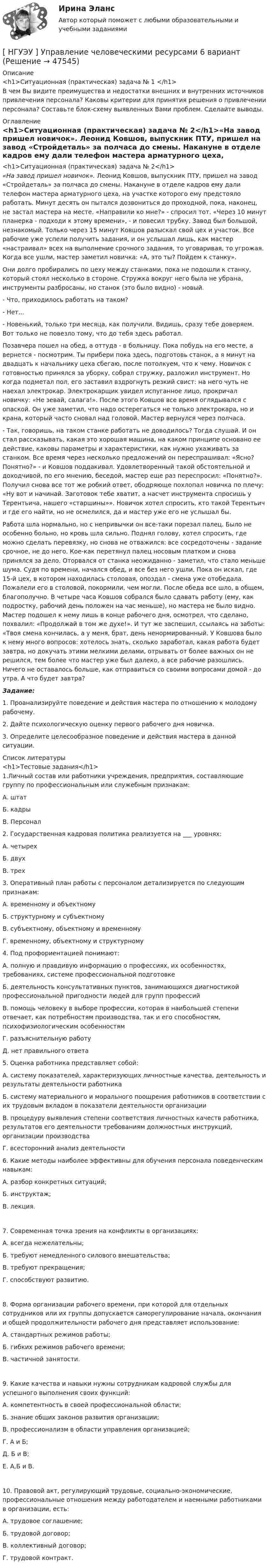      
            Описание
            <h1>Ситуационная (практическая) задача № 1 </h1>В чем Вы видите преимущества и недостатки внешних и внутренних источников привлечения персонала? Каковы критерии для принятия решения о привлечении персонала? Составьте блок-схему выявленных Вами проблем. Сделайте выводы.  
            Оглавление
            <h1>Ситуационная (практическая) задача № 2</h1>«На завод пришел новичок». Леонид Ковшов, выпускник ПТУ, пришел на завод «Стройдеталь» за полчаса до смены. Накануне в отделе кадров ему дали телефон мастера арматурного цеха, на участке которого ему предстояло работать. Минут десять он пытался дозвониться до проходной, пока, наконец, не застал мастера на месте. «Направили ко мне?» - спросил тот. «Через 10 минут планерка - подходи к этому времени», - и повесил трубку. Завод был большой, незнакомый. Только через 15 минут Ковшов разыскал свой цех и участок. Все рабочие уже успели получить задания, и он услышал лишь, как мастер «настраивал» всех на выполнение срочного задания, то уговаривая, то угрожая. Когда все ушли, мастер заметил новичка: «А, это ты? Пойдем к станку».	Они долго пробирались по цеху между станками, пока не подошли к станку, который стоял несколько в стороне. Стружка вокруг него была не убрана, инструменты разбросаны, но станок (это было видно) - новый. 	- Что, приходилось работать на таком? 	- Нет... 	- Новенький, только три месяца, как получили. Видишь, сразу тебе доверяем. Вот только не повезло тому, что до тебя здесь работал. 	Позавчера пошел на обед, а оттуда - в больницу. Пока побудь на его месте, а вернется - посмотрим. Ты прибери пока здесь, подготовь станок, а я минут на двадцать к начальнику цеха сбегаю, после потолкуем, что к чему. Новичок с готовностью принялся за уборку, собрал стружку, разложил инструмент. Но когда подметал пол, его заставил вздрогнуть резкий свист: на него чуть не наехал электрокар. Электрокарщик увидел испуганное лицо, прокричал новичку: «Не зевай, салага!». После этого Ковшов все время оглядывался с опаской. Он уже заметил, что надо остерегаться не только электрокара, но и крана, который часто сновал над головой. Мастер вернулся через полчаса. 	- Так, говоришь, на таком станке работать не доводилось? Тогда слушай. И он стал рассказывать, какая это хорошая машина, на каком принципе основано ее действие, каковы параметры и характеристики, как нужно ухаживать за станком. Все время через несколько предложений он переспрашивал: «Ясно? Понятно?» - и Ковшов поддакивал. Удовлетворенный такой обстоятельной и доходчивой, по его мнению, беседой, мастер еще раз переспросил: «Понятно?». Получил снова все тот же робкий ответ, ободряюще похлопал новичка по плечу: «Ну вот и начинай. Заготовок тебе хватит, а насчет инструмента спросишь у Терентьича, нашего «старшины»». Новичок хотел спросить, кто такой Терентьич и где его найти, но не осмелился, да и мастер уже его не услышал бы. 	Работа шла нормально, но с непривычки он все-таки порезал палец. Было не особенно больно, но кровь шла сильно. Поднял голову, хотел спросить, где можно сделать перевязку, но снова не отважился: все сосредоточены - задание срочное, не до него. Кое-как перетянул палец носовым платком и снова принялся за дело. Оторвался от станка неожиданно - заметил, что стало меньше шума. Судя по времени, начался обед, и все без него ушли. Пока он искал, где 15-й цех, в котором находилась столовая, опоздал - смена уже отобедала. Пожалели его в столовой, покормили, чем могли. После обеда все шло, в общем, благополучно. В четыре часа Ковшов собрался было сдавать работу (ему, как подростку, рабочий день положен на час меньше), но мастера не было видно. Мастер подошел к нему лишь в конце рабочего дня, осмотрел, что сделано, похвалил: «Продолжай в том же духе!». И тут же заспешил, ссылаясь на заботы: «Твоя смена кончилась, а у меня, брат, день ненормированный. У Ковшова было к нему много вопросов: хотелось знать, сколько заработал, какая работа будет завтра, но докучать этими мелкими делами, отрывать от более важных он не решился, тем более что мастер уже был далеко, а все рабочие разошлись. Ничего не оставалось больше, как отправиться со своими вопросами домой - до утра. А что будет завтра?  Задание: 	1. Проанализируйте поведение и действия мастера по отношению к молодому рабочему. 	2. Дайте психологическую оценку первого рабочего дня новичка. 	3. Определите целесообразное поведение и действия мастера в данной ситуации.  
            Список литературы
            <h1>Тестовые задания</h1>	1.Личный состав или работники учреждения, предприятия, составляющие группу по профессиональным или служебным признакам:А. штатБ. кадры В. Персонал 	2. Государственная кадровая политика реализуется на ___ уровнях:А. четырех Б. двух В. трех  3. Оперативный план работы с персоналом детализируется по следующим признакам:А. временному и объектному Б. структурному и субъектному В. субъектному, объектному и временному Г. временному, объектному и структурному  4. Под профориентацией понимают:А. полную и правдивую информацию о профессиях, их особенностях, требованиях, системе профессиональной подготовке Б. деятельность консультативных пунктов, занимающихся диагностикой профессиональной пригодности людей для групп профессий  В. помощь человеку в выборе профессии, которая в наибольшей степени отвечает, как потребностям производства, так и его способностям, психофизиологическим особенностям Г. разъяснительную работу Д. нет правильного ответа 5. Оценка работника представляет собой:А. систему показателей, характеризующих личностные качества, деятельность и результаты деятельности работникаБ. систему материального и морального поощрения работников в соответствии с их трудовым вкладом в показатели деятельности организацииВ. процедуру выявления степени соответствия личностных качеств работника, результатов его деятельности требованиям должностных инструкций, организации производства Г. всесторонний анализ деятельности 6. Какие методы наиболее эффективны для обучения персонала поведенческим навыкам: А. разбор конкретных ситуаций; Б. инструктаж; В. лекция.7. Современная точка зрения на конфликты в организациях: А. всегда нежелательны; Б. требуют немедленного силового вмешательства; В. требуют прекращения; Г. способствуют развитию.8. Форма организации рабочего времени, при которой для отдельных сотрудников или их группы допускается саморегулирование начала, окончания и общей продолжительности рабочего дня представляет использование: А. стандартных режимов работы; Б. гибких режимов рабочего времени; В. частичной занятости.9. Какие качества и навыки нужны сотрудникам кадровой службы для успешного выполнения своих функций: А. компетентность в своей профессиональной области; Б. знание общих законов развития организации;В. профессионализм в области управления организацией; Г. А и Б; Д. Б и В; Е. А,Б и В.10. Правовой акт, регулирующий трудовые, социально-экономические, профессиональные отношения между работодателем и наемными работниками в организации, есть: А. трудовое соглашение; Б. трудовой договор; В. коллективный договор;Г. трудовой контракт.  
            
            
            [ НГУЭУ ] Управление финансовыми рисками 7 вариант[ НГУЭУ ] Управление человеческими ресурсами 6 вариант[ НГУЭУ ] Управленческий анализ 10 вариант[ НГУЭУ ] Устойчивое развитие 1 вариант (первая контрольная (часть)) 2022[ НГУЭУ ] Устойчивое развитие организации 10 вариант[ НГУЭУ ] Устойчивое развитие организации 3 вариант[ НГУЭУ ] Устойчивое развитие организации 4 вариант ( первая контрольная (часть)) 2022[ НГУЭУ ] Управление изменениями 6 вариант[ НГУЭУ ] Управление изменениями 8 вариант[ НГУЭУ ] Управление качеством 6 вариант (первая контрольная) [ НГУЭУ ] Управление коммерческим банком 3 вариант[ НГУЭУ ] Управление коммерческим банком 4 вариант[ НГУЭУ ] Управление коммерческим банком 8 вариант[ НГУЭУ ] Управление социальным развитием 1 вариант