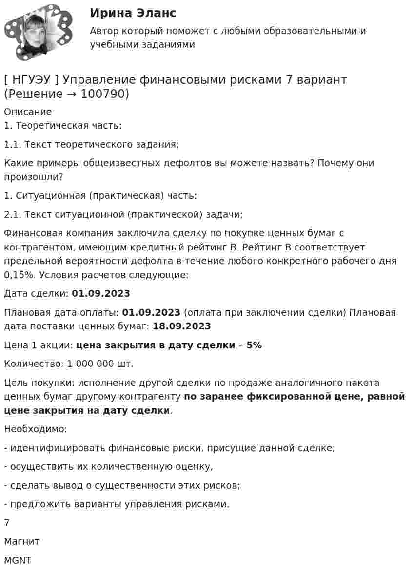      
            Описание
            	1.                 Теоретическая часть:	1.1.           Текст теоретического задания;	Какие примеры общеизвестных дефолтов вы можете назвать? Почему они произошли?	1.                 Ситуационная (практическая) часть:	2.1. Текст ситуационной (практической) задачи;	Финансовая компания заключила сделку по покупке ценных бумаг с контрагентом, имеющим кредитный рейтинг B. Рейтинг B соответствует предельной вероятности дефолта в течение любого конкретного рабочего дня 0,15%. Условия расчетов следующие:	Дата сделки: 01.09.2023	Плановая дата оплаты: 01.09.2023 (оплата при заключении сделки) Плановая дата поставки ценных бумаг: 18.09.2023	Цена 1 акции: цена закрытия в дату сделки – 5%	Количество: 1 000 000 шт.	Цель покупки: исполнение другой сделки по продаже аналогичного пакета ценных бумаг другому контрагенту по заранее фиксированной цене, равной цене закрытия на дату сделки.	Необходимо:	-         идентифицировать финансовые риски, присущие данной сделке;	-         осуществить их количественную оценку,	-         сделать вывод о существенности этих рисков;	-         предложить варианты управления рисками.  7 Магнит MGNT    
            
            
            [ НГУЭУ ] Управление социальным развитием персонала 4 вариант[ НГУЭУ ] Управление финансовыми рисками 7 вариант[ НГУЭУ ] Управление человеческими ресурсами 6 вариант[ НГУЭУ ] Управленческий анализ 10 вариант[ НГУЭУ ] Устойчивое развитие 1 вариант (первая контрольная (часть)) 2022[ НГУЭУ ] Устойчивое развитие организации 10 вариант[ НГУЭУ ] Устойчивое развитие организации 3 вариант[ НГУЭУ ] Управление изменениями 4 вариант (2022)[ НГУЭУ ] Управление изменениями 6 вариант[ НГУЭУ ] Управление изменениями 8 вариант[ НГУЭУ ] Управление качеством 6 вариант (первая контрольная) [ НГУЭУ ] Управление коммерческим банком 3 вариант[ НГУЭУ ] Управление коммерческим банком 4 вариант[ НГУЭУ ] Управление коммерческим банком 8 вариант