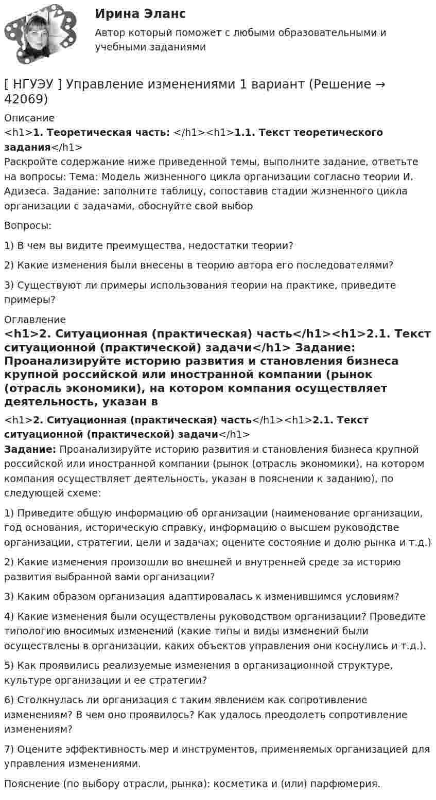      
          Описание
          <h1>1. Теоретическая часть: </h1><h1>1.1. Текст теоретического задания</h1>	Раскройте содержание ниже приведенной темы, выполните задание, ответьте на вопросы: Тема: Модель жизненного цикла организации согласно теории И. Адизеса. Задание: заполните таблицу, сопоставив стадии жизненного цикла организации с задачами, обоснуйте свой выбор	Вопросы: 	1) В чем вы видите преимущества, недостатки теории? 	2) Какие изменения были внесены в теорию автора его последователями? 	3) Существуют ли примеры использования теории на практике, приведите примеры? 
          Оглавление
          <h1>2. Ситуационная (практическая) часть</h1><h1>2.1. Текст ситуационной (практической) задачи</h1> Задание: Проанализируйте историю развития и становления бизнеса крупной российской или иностранной компании (рынок (отрасль экономики), на котором компания осуществляет деятельность, указан в пояснении к заданию), по следующей схеме: 	1) Приведите общую информацию об организации (наименование организации, год основания, историческую справку, информацию о высшем руководстве организации, стратегии, цели и задачах; оцените состояние и долю рынка и т.д.) 	2) Какие изменения произошли во внешней и внутренней среде за историю развития выбранной вами организации? 	3) Каким образом организация адаптировалась к изменившимся условиям? 	4) Какие изменения были осуществлены руководством организации? Проведите типологию вносимых изменений (какие типы и виды изменений были осуществлены в организации, каких объектов управления они коснулись и т.д.). 	5) Как проявились реализуемые изменения в организационной структуре, культуре организации и ее стратегии? 	6) Столкнулась ли организация с таким явлением как сопротивление изменениям? В чем оно проявилось? Как удалось преодолеть сопротивление изменениям? 	7) Оцените эффективность мер и инструментов, применяемых организацией для управления изменениями. 	Пояснение (по выбору отрасли, рынка): косметика и (или) парфюмерия.  
            
            
            [НГУЭУ] Управление жизненным циклом предприятия, часть 2 (тест, зачет, экзамен, вопросы, ответы)[ НГУЭУ ] Управление изменениями 1 вариант[ НГУЭУ ] Управление изменениями 3 вариант[ НГУЭУ ] Управление изменениями 4 вариант (2022)[ НГУЭУ ] Управление изменениями 6 вариант[ НГУЭУ ] Управление изменениями 8 вариант[ НГУЭУ ] Управление качеством 6 вариант (первая контрольная) [НГУЭУ] Трудовое право (контрольная, вариант 4)[НГУЭУ] Трудовое право (контрольная, вариант 4)[НГУЭУ] Уголовное право зарубежных стран (тест, зачет, экзамен, вопросы, ответы)[НГУЭУ] Уголовное право, часть 4 (контрольная, вариант 3)[НГУЭУ] Уголовно-исполнительное право (контрольная, вариант 3)[ НГУЭУ ] Уголовно - правовые средства защиты экономических отношений 1 вариант[ НГУЭУ ] Управление жизненным циклом предприятия 6 вариант