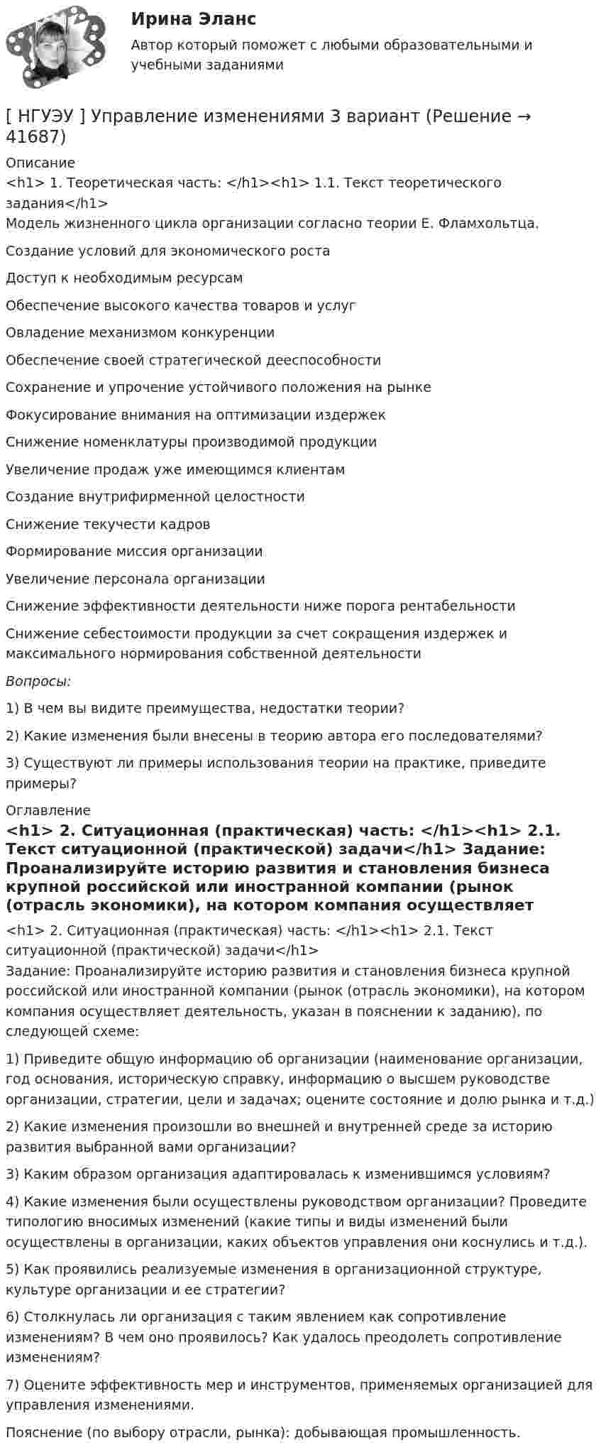      
          Описание
          <h1>	1. Теоретическая часть: </h1><h1>	1.1. Текст теоретического задания</h1>	Модель жизненного цикла организации согласно теории Е. Фламхольтца.  Создание условий для экономического роста     Доступ к необходимым ресурсам     Обеспечение высокого качества товаров и услуг     Овладение механизмом конкуренции     Обеспечение своей стратегической дееспособности     Сохранение и упрочение устойчивого положения на рынке     Фокусирование внимания на оптимизации издержек     Снижение номенклатуры производимой продукции     Увеличение продаж уже имеющимся клиентам     Создание внутрифирменной целостности     Снижение текучести кадров     Формирование миссия организации     Увеличение персонала организации     Снижение эффективности деятельности ниже порога рентабельности     Снижение себестоимости продукции за счет сокращения издержек и максимального нормирования собственной деятельности    Вопросы: 	1) В чем вы видите преимущества, недостатки теории? 	2) Какие изменения были внесены в теорию автора его последователями? 	3) Существуют ли примеры использования теории на практике, приведите примеры? 
          Оглавление
          <h1>	2. Ситуационная (практическая) часть: </h1><h1>	2.1. Текст ситуационной (практической) задачи</h1>	Задание: Проанализируйте историю развития и становления бизнеса крупной российской или иностранной компании (рынок (отрасль экономики), на котором компания осуществляет деятельность, указан в пояснении к заданию), по следующей схеме:	1) Приведите общую информацию об организации (наименование организации, год основания, историческую справку, информацию о высшем руководстве организации, стратегии, цели и задачах; оцените состояние и долю рынка и т.д.)	2) Какие изменения произошли во внешней и внутренней среде за историю развития выбранной вами организации?	3) Каким образом организация адаптировалась к изменившимся условиям?	4) Какие изменения были осуществлены руководством организации? Проведите типологию вносимых изменений (какие типы и виды изменений были осуществлены в организации, каких объектов управления они коснулись и т.д.).	5) Как проявились реализуемые изменения в организационной структуре, культуре организации и ее стратегии?	6) Столкнулась ли организация с таким явлением как сопротивление изменениям? В чем оно проявилось? Как удалось преодолеть сопротивление изменениям?	7) Оцените эффективность мер и инструментов, применяемых организацией для управления изменениями.	Пояснение (по выбору отрасли, рынка): добывающая промышленность. 
            
            
            [ НГУЭУ ] Управление изменениями 1 вариант[ НГУЭУ ] Управление изменениями 3 вариант[ НГУЭУ ] Управление изменениями 4 вариант (2022)[ НГУЭУ ] Управление изменениями 6 вариант[ НГУЭУ ] Управление изменениями 8 вариант[ НГУЭУ ] Управление качеством 6 вариант (первая контрольная) [ НГУЭУ ] Управление коммерческим банком 3 вариант[НГУЭУ] Трудовое право (контрольная, вариант 4)[НГУЭУ] Уголовное право зарубежных стран (тест, зачет, экзамен, вопросы, ответы)[НГУЭУ] Уголовное право, часть 4 (контрольная, вариант 3)[НГУЭУ] Уголовно-исполнительное право (контрольная, вариант 3)[ НГУЭУ ] Уголовно - правовые средства защиты экономических отношений 1 вариант[ НГУЭУ ] Управление жизненным циклом предприятия 6 вариант[ НГУЭУ ] Управление жизненным циклом предприятия 8 вариант (2023)