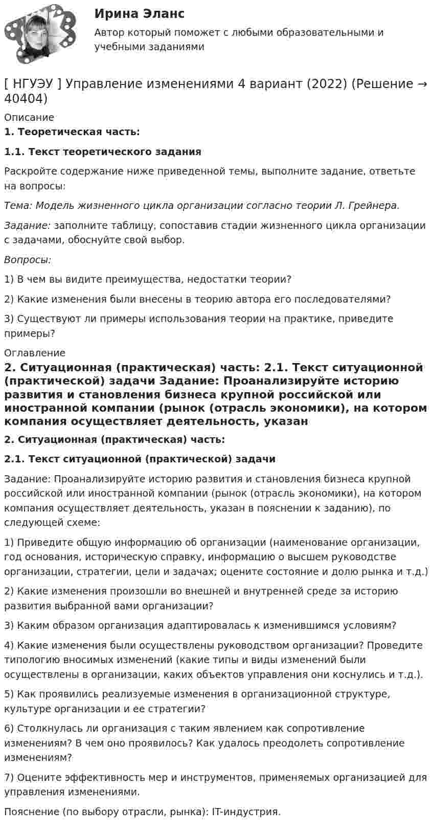      
          Описание
           1. Теоретическая часть:  1.1. Текст теоретического задания 	Раскройте содержание ниже приведенной темы, выполните задание, ответьте на вопросы: Тема: Модель жизненного цикла организации согласно теории Л. Грейнера.  Задание: заполните таблицу, сопоставив стадии жизненного цикла организации с задачами, обоснуйте свой выбор. Вопросы: 	1) В чем вы видите преимущества, недостатки теории? 	2) Какие изменения были внесены в теорию автора его последователями? 	3) Существуют ли примеры использования теории на практике, приведите примеры? 
          Оглавление
           2. Ситуационная (практическая) часть:  2.1. Текст ситуационной (практической) задачи 	Задание: Проанализируйте историю развития и становления бизнеса крупной российской или иностранной компании (рынок (отрасль экономики), на котором компания осуществляет деятельность, указан в пояснении к заданию), по следующей схеме:	1) Приведите общую информацию об организации (наименование организации, год основания, историческую справку, информацию о высшем руководстве организации, стратегии, цели и задачах; оцените состояние и долю рынка и т.д.)	2) Какие изменения произошли во внешней и внутренней среде за историю развития выбранной вами организации?	3) Каким образом организация адаптировалась к изменившимся условиям?	4) Какие изменения были осуществлены руководством организации? Проведите типологию вносимых изменений (какие типы и виды изменений были осуществлены в организации, каких объектов управления они коснулись и т.д.).	5) Как проявились реализуемые изменения в организационной структуре, культуре организации и ее стратегии?	6) Столкнулась ли организация с таким явлением как сопротивление изменениям? В чем оно проявилось? Как удалось преодолеть сопротивление изменениям?	7) Оцените эффективность мер и инструментов, применяемых организацией для управления изменениями.	Пояснение (по выбору отрасли, рынка): IT-индустрия. 
            
            
            [ НГУЭУ ] Управление изменениями 3 вариант[ НГУЭУ ] Управление изменениями 4 вариант (2022)[ НГУЭУ ] Управление изменениями 6 вариант[ НГУЭУ ] Управление изменениями 8 вариант[ НГУЭУ ] Управление качеством 6 вариант (первая контрольная) [ НГУЭУ ] Управление коммерческим банком 3 вариант[ НГУЭУ ] Управление коммерческим банком 4 вариант[НГУЭУ] Уголовное право зарубежных стран (тест, зачет, экзамен, вопросы, ответы)[НГУЭУ] Уголовное право, часть 4 (контрольная, вариант 3)[НГУЭУ] Уголовно-исполнительное право (контрольная, вариант 3)[ НГУЭУ ] Уголовно - правовые средства защиты экономических отношений 1 вариант[ НГУЭУ ] Управление жизненным циклом предприятия 6 вариант[ НГУЭУ ] Управление жизненным циклом предприятия 8 вариант (2023)[НГУЭУ] Управление жизненным циклом предприятия, часть 2 (тест, зачет, экзамен, вопросы, ответы)