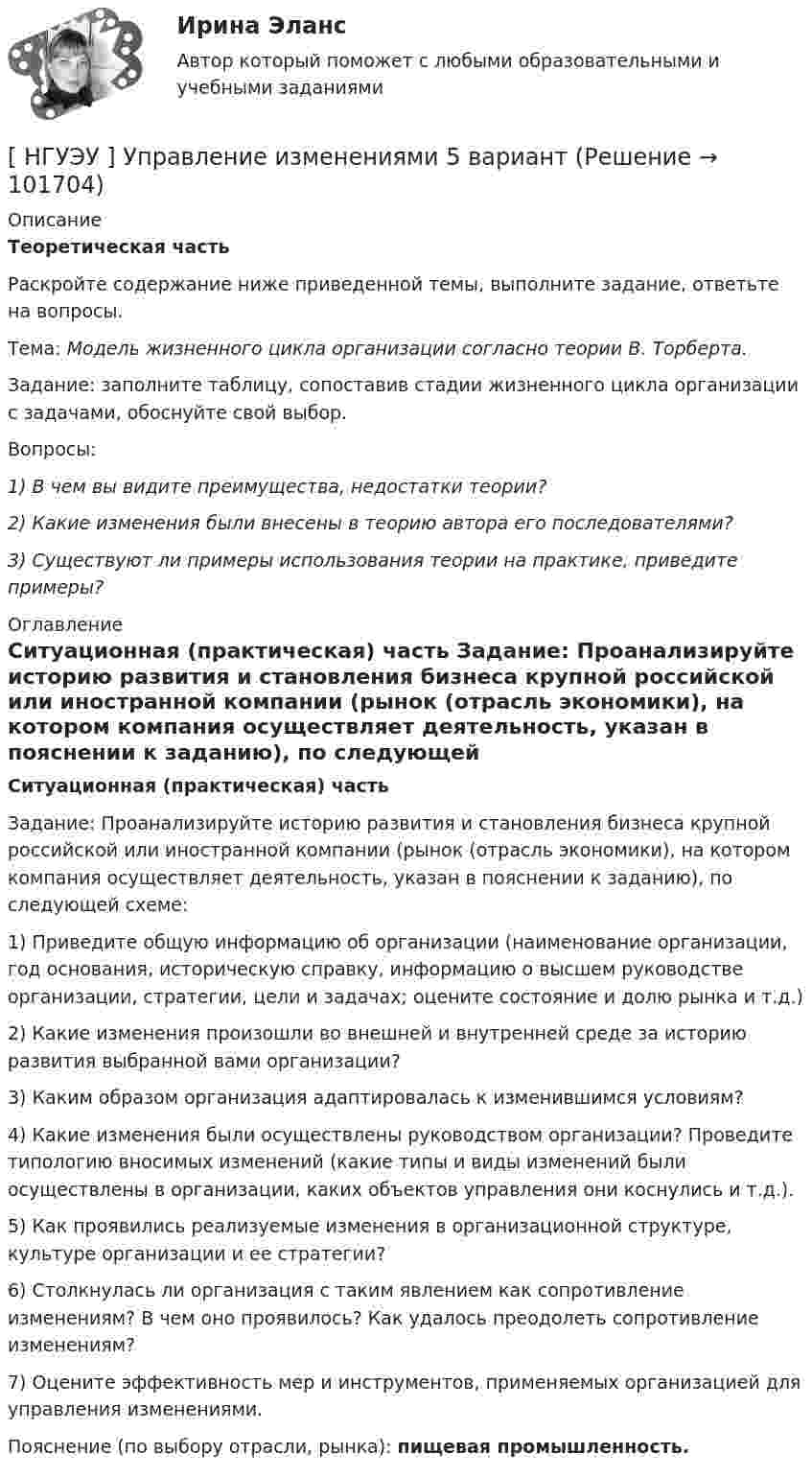       
            Описание
            Теоретическая часть 	Раскройте содержание ниже приведенной темы, выполните задание, ответьте на вопросы.	Тема: Модель жизненного цикла организации согласно теории В. Торберта.	Задание: заполните таблицу, сопоставив стадии жизненного цикла организации с задачами, обоснуйте свой выбор.	Вопросы: 1) В чем вы видите преимущества, недостатки теории? 2) Какие изменения были внесены в теорию автора его последователями? 3) Существуют ли примеры использования теории на практике, приведите примеры? 
            Оглавление
             Ситуационная (практическая) часть 	Задание: Проанализируйте историю развития и становления бизнеса крупной российской или иностранной компании (рынок (отрасль экономики), на котором компания осуществляет деятельность, указан в пояснении к заданию), по следующей схеме:	1) Приведите общую информацию об организации (наименование организации, год основания, историческую справку, информацию о высшем руководстве организации, стратегии, цели и задачах; оцените состояние и долю рынка и т.д.)	2) Какие изменения произошли во внешней и внутренней среде за историю развития выбранной вами организации?	3) Каким образом организация адаптировалась к изменившимся условиям?	4) Какие изменения были осуществлены руководством организации? Проведите типологию вносимых изменений (какие типы и виды изменений были осуществлены в организации, каких объектов управления они коснулись и т.д.).	5) Как проявились реализуемые изменения в организационной структуре, культуре организации и ее стратегии?	6) Столкнулась ли организация с таким явлением как сопротивление изменениям? В чем оно проявилось? Как удалось преодолеть сопротивление изменениям?	7) Оцените эффективность мер и инструментов, применяемых организацией для управления изменениями.	Пояснение (по выбору отрасли, рынка): пищевая промышленность.  
