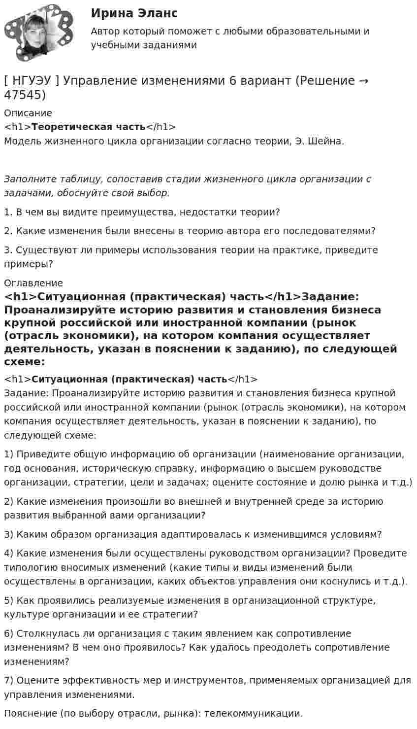      
            Описание
            <h1>Теоретическая часть</h1>Модель жизненного цикла организации согласно теории, Э. Шейна. Заполните таблицу, сопоставив стадии жизненного цикла организации с задачами, обоснуйте свой выбор.   1.                В чем вы видите преимущества, недостатки теории? 2.                Какие изменения были внесены в теорию автора его последователями? 3.                Существуют ли примеры использования теории на практике, приведите примеры?  
            Оглавление
            <h1>Ситуационная (практическая) часть</h1>Задание: Проанализируйте историю развития и становления бизнеса крупной российской или иностранной компании (рынок (отрасль экономики), на котором компания осуществляет деятельность, указан в пояснении к заданию), по следующей схеме: 1) Приведите общую информацию об организации (наименование организации, год основания, историческую справку, информацию о высшем руководстве организации, стратегии, цели и задачах; оцените состояние и долю рынка и т.д.)2) Какие изменения произошли во внешней и внутренней среде за историю развития выбранной вами организации?3) Каким образом организация адаптировалась к изменившимся условиям? 4) Какие изменения были осуществлены руководством организации? Проведите типологию вносимых изменений (какие типы и виды изменений были осуществлены в организации, каких объектов управления они коснулись и т.д.).5) Как проявились реализуемые изменения в организационной структуре, культуре организации и ее стратегии?6) Столкнулась ли организация с таким явлением как сопротивление изменениям? В чем оно проявилось? Как удалось преодолеть сопротивление изменениям?7) Оцените эффективность мер и инструментов, применяемых организацией для управления изменениями. Пояснение (по выбору отрасли, рынка): телекоммуникации. 
            
            
            [ НГУЭУ ] Управление изменениями 4 вариант (2022)[ НГУЭУ ] Управление изменениями 6 вариант[ НГУЭУ ] Управление изменениями 8 вариант[ НГУЭУ ] Управление качеством 6 вариант (первая контрольная) [ НГУЭУ ] Управление коммерческим банком 3 вариант[ НГУЭУ ] Управление коммерческим банком 4 вариант[ НГУЭУ ] Управление коммерческим банком 8 вариант[НГУЭУ] Уголовное право, часть 4 (контрольная, вариант 3)[НГУЭУ] Уголовно-исполнительное право (контрольная, вариант 3)[ НГУЭУ ] Уголовно - правовые средства защиты экономических отношений 1 вариант[ НГУЭУ ] Управление жизненным циклом предприятия 6 вариант[ НГУЭУ ] Управление жизненным циклом предприятия 8 вариант (2023)[НГУЭУ] Управление жизненным циклом предприятия, часть 2 (тест, зачет, экзамен, вопросы, ответы)[ НГУЭУ ] Управление изменениями 1 вариант