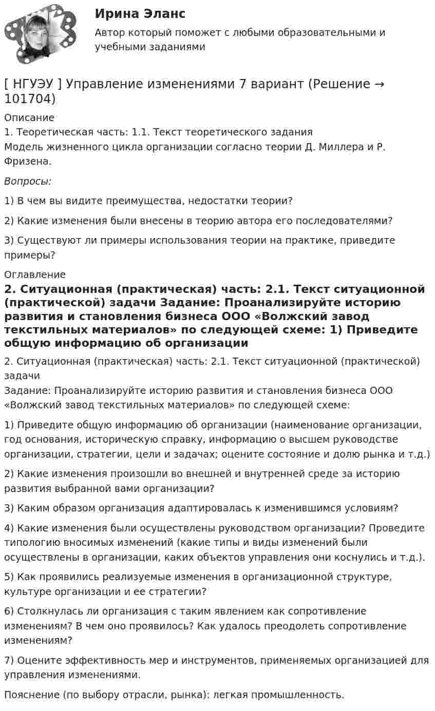       
            Описание
            	1. Теоретическая часть: 	1.1. Текст теоретического задания	Модель жизненного цикла организации согласно теории Д. Миллера и Р. Фризена. Вопросы: 	1) В чем вы видите преимущества, недостатки теории? 	2) Какие изменения были внесены в теорию автора его последователями? 	3) Существуют ли примеры использования теории на практике, приведите примеры? 
            Оглавление
            	2. Ситуационная (практическая) часть: 	2.1. Текст ситуационной (практической) задачи	Задание: Проанализируйте историю развития и становления бизнеса ООО «Волжский завод текстильных материалов» по следующей схеме:	1) Приведите общую информацию об организации (наименование организации, год основания, историческую справку, информацию о высшем руководстве организации, стратегии, цели и задачах; оцените состояние и долю рынка и т.д.)	2) Какие изменения произошли во внешней и внутренней среде за историю развития выбранной вами организации?	3) Каким образом организация адаптировалась к изменившимся условиям?	4) Какие изменения были осуществлены руководством организации? Проведите типологию вносимых изменений (какие типы и виды изменений были осуществлены в организации, каких объектов управления они коснулись и т.д.).	5) Как проявились реализуемые изменения в организационной структуре, культуре организации и ее стратегии?	6) Столкнулась ли организация с таким явлением как сопротивление изменениям? В чем оно проявилось? Как удалось преодолеть сопротивление изменениям?	7) Оцените эффективность мер и инструментов, применяемых организацией для управления изменениями.	Пояснение (по выбору отрасли, рынка): легкая промышленность.  