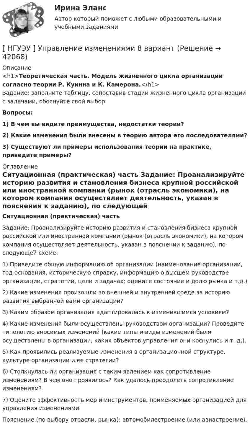      
          Описание
          <h1>Теоретическая часть. Модель жизненного цикла организации согласно теории Р. Куинна и К. Камерона.</h1>	Задание: заполните таблицу, сопоставив стадии жизненного цикла организации с задачами, обоснуйте свой выборВопросы: 1)   В чем вы видите преимущества, недостатки теории? 2)   Какие изменения были внесены в теорию автора его последователями? 3) Существуют ли примеры использования теории на практике, приведите примеры? 
          Оглавление
           Ситуационная (практическая) часть	Задание: Проанализируйте историю развития и становления бизнеса крупной российской или иностранной компании (рынок (отрасль экономики), на котором компания осуществляет деятельность, указан в пояснении к заданию), по следующей схеме:	1) Приведите общую информацию об организации (наименование организации, год основания, историческую справку, информацию о высшем руководстве организации, стратегии, цели и задачах; оцените состояние и долю рынка и т.д.)	2) Какие изменения произошли во внешней и внутренней среде за историю развития выбранной вами организации?	3) Каким образом организация адаптировалась к изменившимся условиям?	4) Какие изменения были осуществлены руководством организации? Проведите типологию вносимых изменений (какие типы и виды изменений были осуществлены в организации, каких объектов управления они коснулись и т. д.).	5) Как проявились реализуемые изменения в организационной структуре, культуре организации и ее стратегии?	6) Столкнулась ли организация с таким явлением как сопротивление изменениям? В чем оно проявилось? Как удалось преодолеть сопротивление изменениям?	7) Оцените эффективность мер и инструментов, применяемых организацией для управления изменениями.	Пояснение (по выбору отрасли, рынка): автомобилестроение (или авиастроение). 
            
            
            [ НГУЭУ ] Управление изменениями 6 вариант[ НГУЭУ ] Управление изменениями 8 вариант[ НГУЭУ ] Управление качеством 6 вариант (первая контрольная) [ НГУЭУ ] Управление коммерческим банком 3 вариант[ НГУЭУ ] Управление коммерческим банком 4 вариант[ НГУЭУ ] Управление коммерческим банком 8 вариант[ НГУЭУ ] Управление социальным развитием 1 вариант[НГУЭУ] Уголовно-исполнительное право (контрольная, вариант 3)[ НГУЭУ ] Уголовно - правовые средства защиты экономических отношений 1 вариант[ НГУЭУ ] Управление жизненным циклом предприятия 6 вариант[ НГУЭУ ] Управление жизненным циклом предприятия 8 вариант (2023)[НГУЭУ] Управление жизненным циклом предприятия, часть 2 (тест, зачет, экзамен, вопросы, ответы)[ НГУЭУ ] Управление изменениями 1 вариант[ НГУЭУ ] Управление изменениями 3 вариант