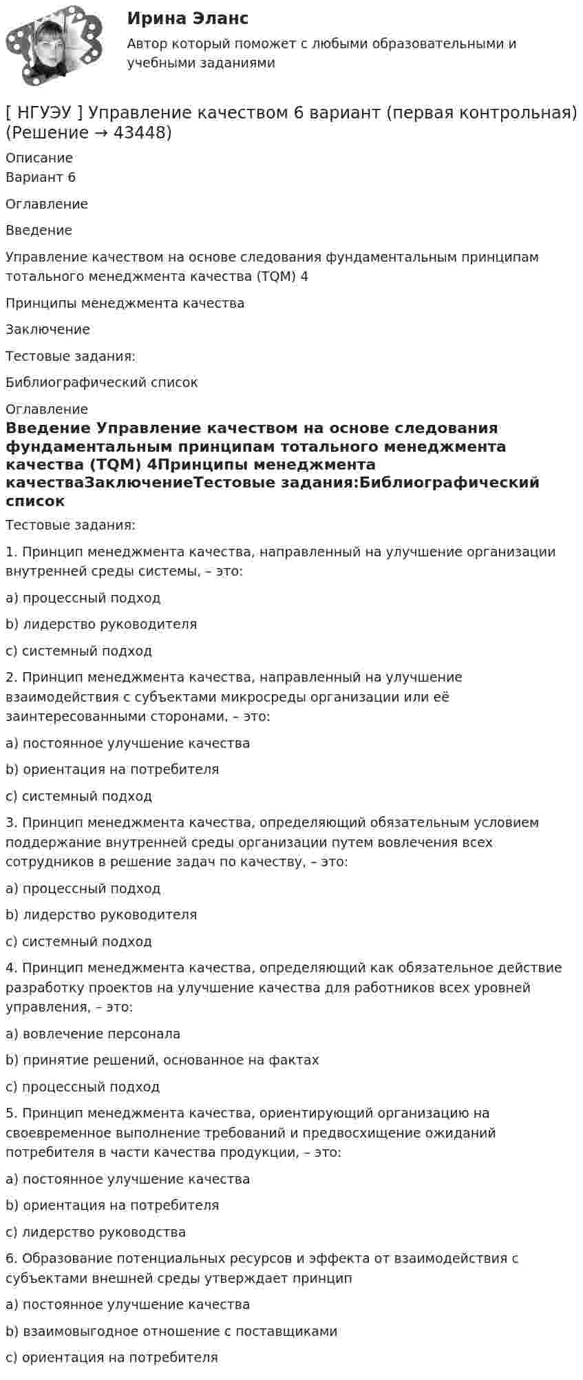      
            Описание
            Вариант 6ОглавлениеВведение     Управление качеством на основе следования фундаментальным принципам тотального менеджмента качества (TQM) 4Принципы менеджмента качестваЗаключениеТестовые задания:Библиографический список 
            Оглавление
            Тестовые задания:1.  Принцип менеджмента качества, направленный на улучшение организации внутренней среды  системы, – это:a) процессный подходb)  лидерство руководителяc)  системный подход2.  Принцип менеджмента качества, направленный на улучшение взаимодействия с субъектами микросреды организации или её заинтересованными сторонами, – это:a)  постоянное улучшение качестваb)  ориентация на потребителяc)  системный подход3.  Принцип менеджмента качества, определяющий обязательным условием поддержание внутренней среды организации путем вовлечения всех сотрудников в решение задач по качеству, – это:a)  процессный подходb) лидерство руководителяc)  системный подход4.  Принцип менеджмента качества, определяющий как обязательное действие разработку проектов на улучшение качества для работников всех уровней управления, – это:a) вовлечение персоналаb)  принятие решений, основанное на фактахc)  процессный подход5.  Принцип менеджмента качества, ориентирующий организацию на своевременное выполнение требований и предвосхищение ожиданий потребителя в части качества продукции, – это:a)  постоянное улучшение качестваb) ориентация на потребителяc)  лидерство руководства6.  Образование потенциальных ресурсов и эффекта от взаимодействия с субъектами внешней среды утверждает принципa) постоянное улучшение качестваb)  взаимовыгодное отношение с поставщикамиc)  ориентация на потребителя 
            
            
            [ НГУЭУ ] Управление изменениями 8 вариант[ НГУЭУ ] Управление качеством 6 вариант (первая контрольная) [ НГУЭУ ] Управление коммерческим банком 3 вариант[ НГУЭУ ] Управление коммерческим банком 4 вариант[ НГУЭУ ] Управление коммерческим банком 8 вариант[ НГУЭУ ] Управление социальным развитием 1 вариант[ НГУЭУ ] Управление социальным развитием персонала 4 вариант[ НГУЭУ ] Уголовно - правовые средства защиты экономических отношений 1 вариант[ НГУЭУ ] Управление жизненным циклом предприятия 6 вариант[ НГУЭУ ] Управление жизненным циклом предприятия 8 вариант (2023)[НГУЭУ] Управление жизненным циклом предприятия, часть 2 (тест, зачет, экзамен, вопросы, ответы)[ НГУЭУ ] Управление изменениями 1 вариант[ НГУЭУ ] Управление изменениями 3 вариант[ НГУЭУ ] Управление изменениями 4 вариант (2022)
