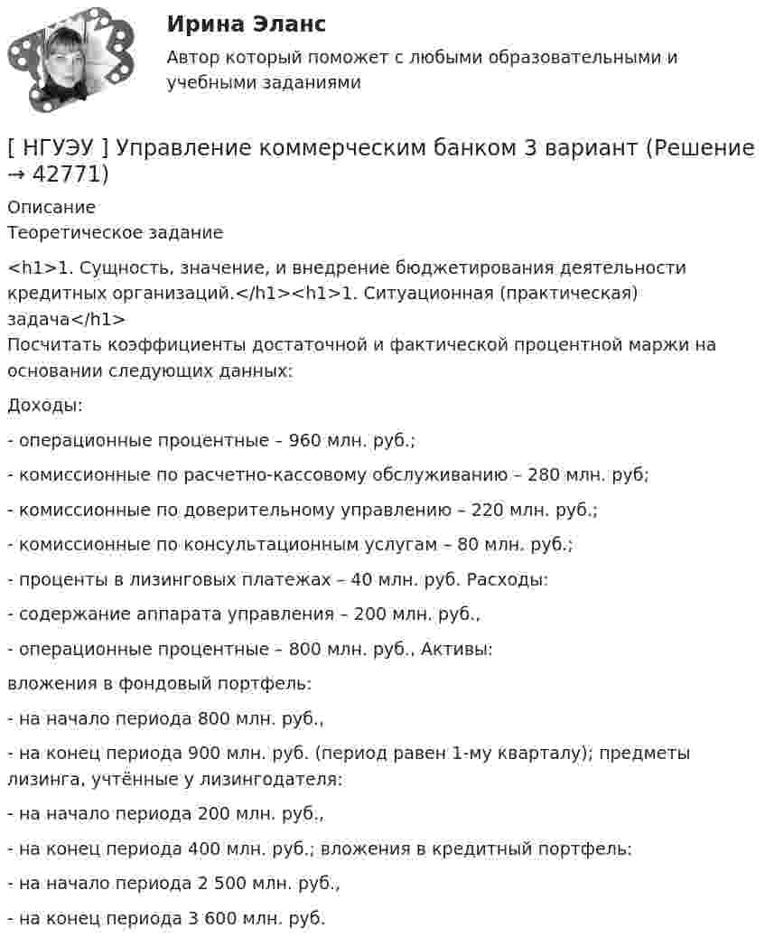      
          Описание
          	Теоретическое задание<h1>1.    Сущность,     значение, и        внедрение          бюджетирования деятельности        кредитных    организаций.</h1><h1>1.    Ситуационная (практическая) задача</h1>	Посчитать коэффициенты   достаточной       и      фактической       процентной        маржи       на основании следующих данных:	Доходы:	-                    операционные процентные – 960 млн. руб.;	-                    комиссионные по расчетно-кассовому обслуживанию – 280 млн. руб;	-                    комиссионные по доверительному управлению – 220 млн. руб.;	-                    комиссионные по консультационным услугам – 80 млн. руб.;	-                    проценты в лизинговых платежах – 40 млн. руб. Расходы:	-                    содержание аппарата управления – 200 млн. руб.,	-                    операционные процентные – 800 млн. руб., Активы:	вложения в фондовый портфель:	-                    на начало периода 800 млн. руб.,	-                    на конец периода 900 млн. руб. (период равен 1-му кварталу); предметы лизинга, учтённые у лизингодателя:	-                    на начало периода 200 млн. руб.,	-                    на конец периода 400 млн. руб.; вложения в кредитный портфель:	-                    на начало периода 2 500 млн. руб.,	-                    на конец периода 3 600 млн. руб.  
            
            
            [ НГУЭУ ] Управление качеством 6 вариант (первая контрольная) [ НГУЭУ ] Управление коммерческим банком 3 вариант[ НГУЭУ ] Управление коммерческим банком 4 вариант[ НГУЭУ ] Управление коммерческим банком 8 вариант[ НГУЭУ ] Управление социальным развитием 1 вариант[ НГУЭУ ] Управление социальным развитием персонала 4 вариант[ НГУЭУ ] Управление финансовыми рисками 7 вариант[ НГУЭУ ] Управление жизненным циклом предприятия 6 вариант[ НГУЭУ ] Управление жизненным циклом предприятия 8 вариант (2023)[НГУЭУ] Управление жизненным циклом предприятия, часть 2 (тест, зачет, экзамен, вопросы, ответы)[ НГУЭУ ] Управление изменениями 1 вариант[ НГУЭУ ] Управление изменениями 3 вариант[ НГУЭУ ] Управление изменениями 4 вариант (2022)[ НГУЭУ ] Управление изменениями 6 вариант