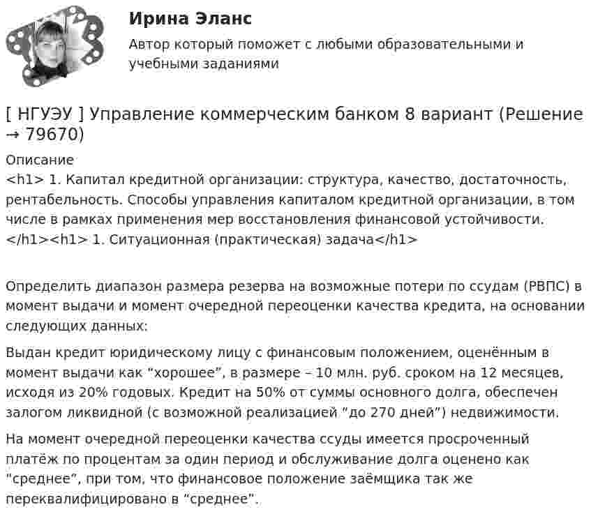      
            Описание
            <h1>	1.               Капитал кредитной организации: структура, качество, достаточность, рентабельность. Способы управления капиталом кредитной организации, в том числе в рамках применения мер восстановления финансовой устойчивости.</h1><h1>	1.               Ситуационная (практическая) задача</h1>	Определить диапазон размера резерва на возможные потери по ссудам (РВПС) в момент выдачи и момент очередной переоценки качества кредита, на основании следующих данных:	Выдан кредит юридическому лицу с финансовым положением, оценённым в момент выдачи как “хорошее”, в размере – 10 млн. руб. сроком на 12 месяцев, исходя из 20% годовых. Кредит на 50% от суммы основного долга, обеспечен залогом ликвидной (с возможной реализацией “до 270 дней”) недвижимости.	На момент очередной переоценки качества ссуды имеется просроченный платёж по процентам за один период и обслуживание долга оценено как “среднее”, при том, что финансовое положение заёмщика так же переквалифицировано в “среднее”.   
            
            
            [ НГУЭУ ] Управление коммерческим банком 4 вариант[ НГУЭУ ] Управление коммерческим банком 8 вариант[ НГУЭУ ] Управление социальным развитием 1 вариант[ НГУЭУ ] Управление социальным развитием персонала 4 вариант[ НГУЭУ ] Управление финансовыми рисками 7 вариант[ НГУЭУ ] Управление человеческими ресурсами 6 вариант[ НГУЭУ ] Управленческий анализ 10 вариант[НГУЭУ] Управление жизненным циклом предприятия, часть 2 (тест, зачет, экзамен, вопросы, ответы)[ НГУЭУ ] Управление изменениями 1 вариант[ НГУЭУ ] Управление изменениями 3 вариант[ НГУЭУ ] Управление изменениями 4 вариант (2022)[ НГУЭУ ] Управление изменениями 6 вариант[ НГУЭУ ] Управление изменениями 8 вариант[ НГУЭУ ] Управление качеством 6 вариант (первая контрольная) 