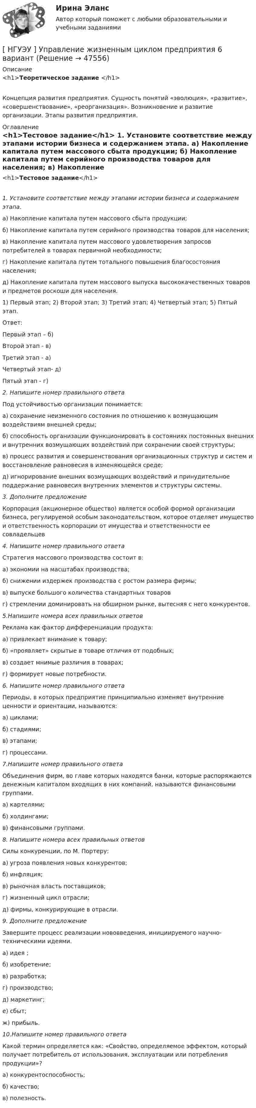     
            Описание
            <h1>Теоретическое задание </h1>	Концепция развития предприятия. Сущность понятий «эволюция», «развитие», «совершенствование», «реорганизация». Возникновение и развитие организации. Этапы развития предприятия. 
            Оглавление
            <h1>Тестовое задание</h1> 1. Установите соответствие между этапами истории бизнеса и содержанием этапа.	а) Накопление капитала путем массового сбыта продукции;	б) Накопление капитала путем серийного производства товаров для населения;	в) Накопление капитала путем массового удовлетворения запросов потребителей в товарах первичной необходимости; 	г) Накопление капитала путем тотального повышения благосостояния населения;	д) Накопление капитала путем массового выпуска высококачественных товаров и предметов роскоши для населения.	1) Первый этап; 2) Второй этап; 3) Третий этап; 4) Четвертый этап; 5) Пятый этап. 	Ответ: 	Первый этап – б)	Второй этап -  в)	Третий этап   - а)	Четвертый этап- д)	Пятый этап    - г)  2. Напишите номер правильного ответа	Под устойчивостью организации понимается:	а) сохранение неизменного состояния по отношению к возмущающим воздействиям внешней среды;	б) способность организации функционировать в состояниях постоянных внешних и внутренних возмущающих воздействий при сохранении своей структуры;	в) процесс развития и совершенствования организационных структур и систем и восстановление равновесия в изменяющейся среде;	д) игнорирование внешних возмущающих воздействий и принудительное поддержание равновесия внутренних элементов и структуры системы.  3. Дополните предложение	Корпорация (акционерное общество) является особой формой организации бизнеса, регулируемой особым законодательством, которое отделяет имущество и ответственность корпорации от имущества и ответственности ее совладельцев  4. Напишите номер правильного ответа	Стратегия массового производства состоит в:	а) экономии на масштабах производства;	б) снижении издержек производства с ростом размера фирмы;	в) выпуске большого количества стандартных товаров 	г) стремлении доминировать на обширном рынке, вытесняя с него конкурентов.  5.Напишите номера всех правильных ответов	Реклама как фактор дифференциации продукта:	а) привлекает внимание к товару;	б) «проявляет» скрытые в товаре отличия от подобных;	в) создает мнимые различия в товарах; 	г) формирует новые потребности.  6. Напишите номер правильного ответа	Периоды, в которых предприятие принципиально изменяет внутренние ценности и ориентации, называются:	а) циклами; 	б) стадиями; 	в) этапами; 	г) процессами. 7.Напишите номер правильного ответа	Объединения фирм, во главе которых находятся банки, которые распоряжаются денежным капиталом входящих в них компаний, называются финансовыми группами.	а) картелями;	б) холдингами; 	в) финансовыми группами.  8. Напишите номера всех правильных ответов	Силы конкуренции, по М. Портеру:	а) угроза появления новых конкурентов; 	б) инфляция;	в) рыночная власть поставщиков; 	г) жизненный цикл отрасли;	д) фирмы, конкурирующие в отрасли.  9. Дополните предложение	Завершите процесс реализации нововведения, инициируемого научно-техническими идеями.	а) идея ;	 б) изобретение; 	в) разработка; 	г) производство;	д) маркетинг;	 е) сбыт; 	ж) прибыль.  10.Напишите номер правильного ответа	Какой термин определяется как: «Свойство, определяемое эффектом, который получает потребитель от использования, эксплуатации или потребления продукции»?	а) конкурентоспособность;	 б) качество;	 в) полезность. 
            
            
            [ НГУЭУ ] Уголовно - правовые средства защиты экономических отношений 1 вариант[ НГУЭУ ] Управление жизненным циклом предприятия 6 вариант[ НГУЭУ ] Управление жизненным циклом предприятия 8 вариант (2023)[НГУЭУ] Управление жизненным циклом предприятия, часть 2 (тест, зачет, экзамен, вопросы, ответы)[ НГУЭУ ] Управление изменениями 1 вариант[ НГУЭУ ] Управление изменениями 3 вариант[ НГУЭУ ] Управление изменениями 4 вариант (2022)[ НГУЭУ ] Технологии продаж 8 вариант[ НГУЭУ ] Технология продаж и  продвижения турпродукта 8 вариант[ НГУЭУ ] Трудовое право 10 вариант[НГУЭУ] Трудовое право (контрольная, вариант 4)[НГУЭУ] Трудовое право (контрольная, вариант 4)[НГУЭУ] Уголовное право зарубежных стран (тест, зачет, экзамен, вопросы, ответы)[НГУЭУ] Уголовное право, часть 4 (контрольная, вариант 3)