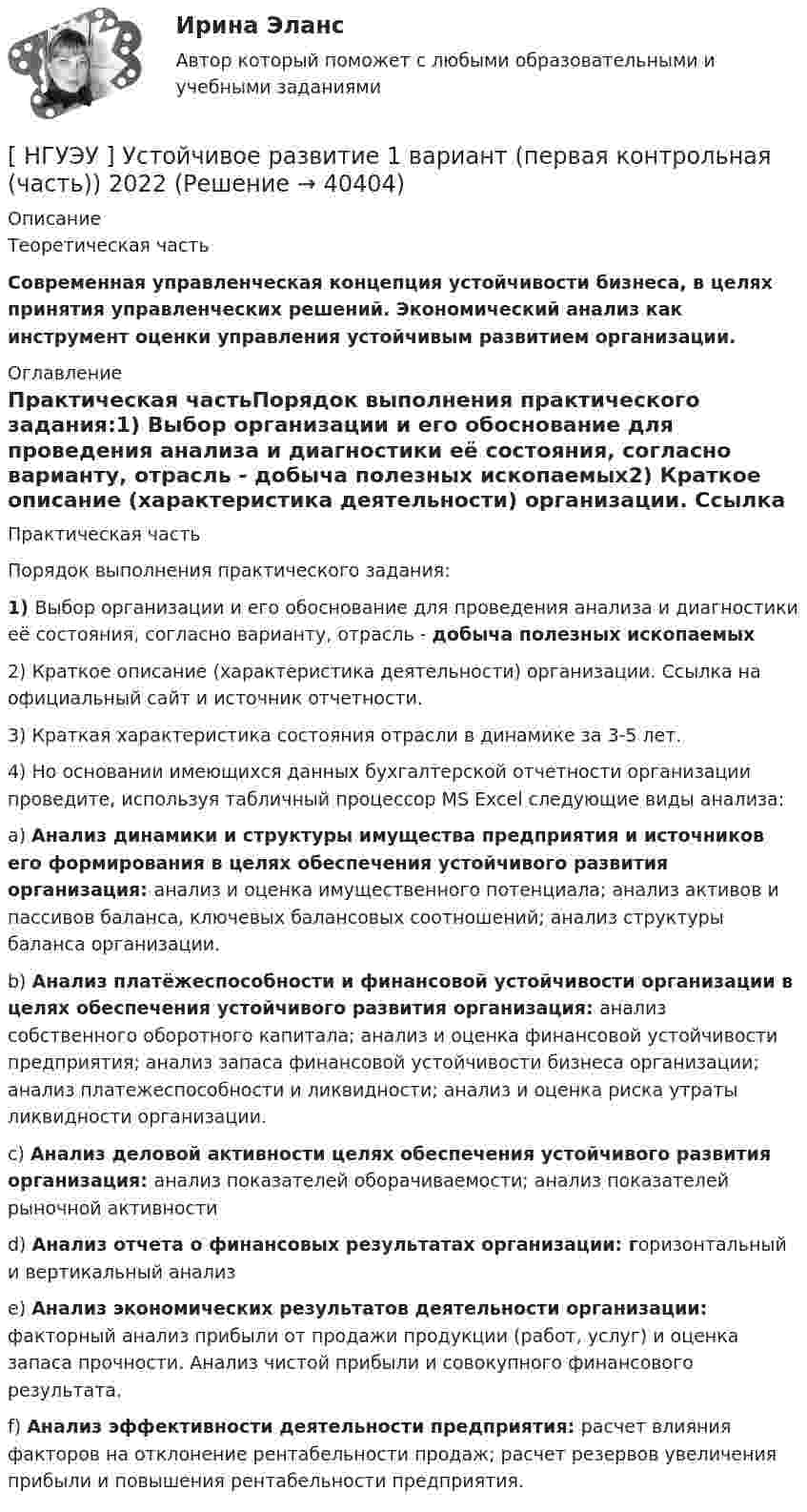      
          Описание
          Теоретическая часть Современная управленческая концепция устойчивости бизнеса, в целях принятия управленческих решений. Экономический анализ как инструмент оценки управления устойчивым развитием организации. 
          Оглавление
          Практическая частьПорядок выполнения практического задания:1)       Выбор организации и его обоснование для проведения анализа и диагностики её состояния, согласно варианту, отрасль - добыча полезных ископаемых2)       Краткое   описание  (характеристика   деятельности)   организации.  Ссылка   на официальный сайт и источник отчетности.3)       Краткая характеристика состояния отрасли в динамике за 3-5 лет.4)       Но  основании  имеющихся   данных  бухгалтерской  отчетности  организации проведите, используя табличный процессор MS Excel следующие виды анализа:a)       Анализ динамики и структуры имущества предприятия и источников его формирования в целях обеспечения устойчивого развития организация: анализ и оценка имущественного потенциала; анализ активов и пассивов баланса, ключевых балансовых соотношений; анализ структуры баланса организации.b)       Анализ платёжеспособности и финансовой устойчивости организации в целях обеспечения устойчивого развития организация: анализ собственного оборотного капитала; анализ и оценка финансовой устойчивости предприятия; анализ запаса финансовой устойчивости бизнеса организации; анализ платежеспособности и ликвидности; анализ и оценка риска утраты ликвидности организации.c)       Анализ деловой активности целях обеспечения устойчивого развития организация: анализ показателей оборачиваемости; анализ показателей рыночной активностиd)       Анализ отчета о финансовых результатах организации: горизонтальный и вертикальный анализe)       Анализ экономических результатов деятельности организации: факторный анализ прибыли от продажи продукции (работ, услуг) и оценка запаса прочности. Анализ чистой прибыли и совокупного финансового результата.f)        Анализ эффективности деятельности предприятия: расчет влияния факторов на отклонение рентабельности продаж; расчет резервов увеличения прибыли и повышения рентабельности предприятия.  
            
            
            [ НГУЭУ ] Управленческий анализ 10 вариант[ НГУЭУ ] Устойчивое развитие 1 вариант (первая контрольная (часть)) 2022[ НГУЭУ ] Устойчивое развитие организации 10 вариант[ НГУЭУ ] Устойчивое развитие организации 3 вариант[ НГУЭУ ] Устойчивое развитие организации 4 вариант ( первая контрольная (часть)) 2022[ НГУЭУ ] Устойчивое развитие организации 5 вариант[ НГУЭУ ] Устойчивое развитие организации 6 вариант[ НГУЭУ ] Управление качеством 6 вариант (первая контрольная) [ НГУЭУ ] Управление коммерческим банком 3 вариант[ НГУЭУ ] Управление коммерческим банком 4 вариант[ НГУЭУ ] Управление коммерческим банком 8 вариант[ НГУЭУ ] Управление социальным развитием 1 вариант[ НГУЭУ ] Управление социальным развитием персонала 4 вариант[ НГУЭУ ] Управление финансовыми рисками 7 вариант