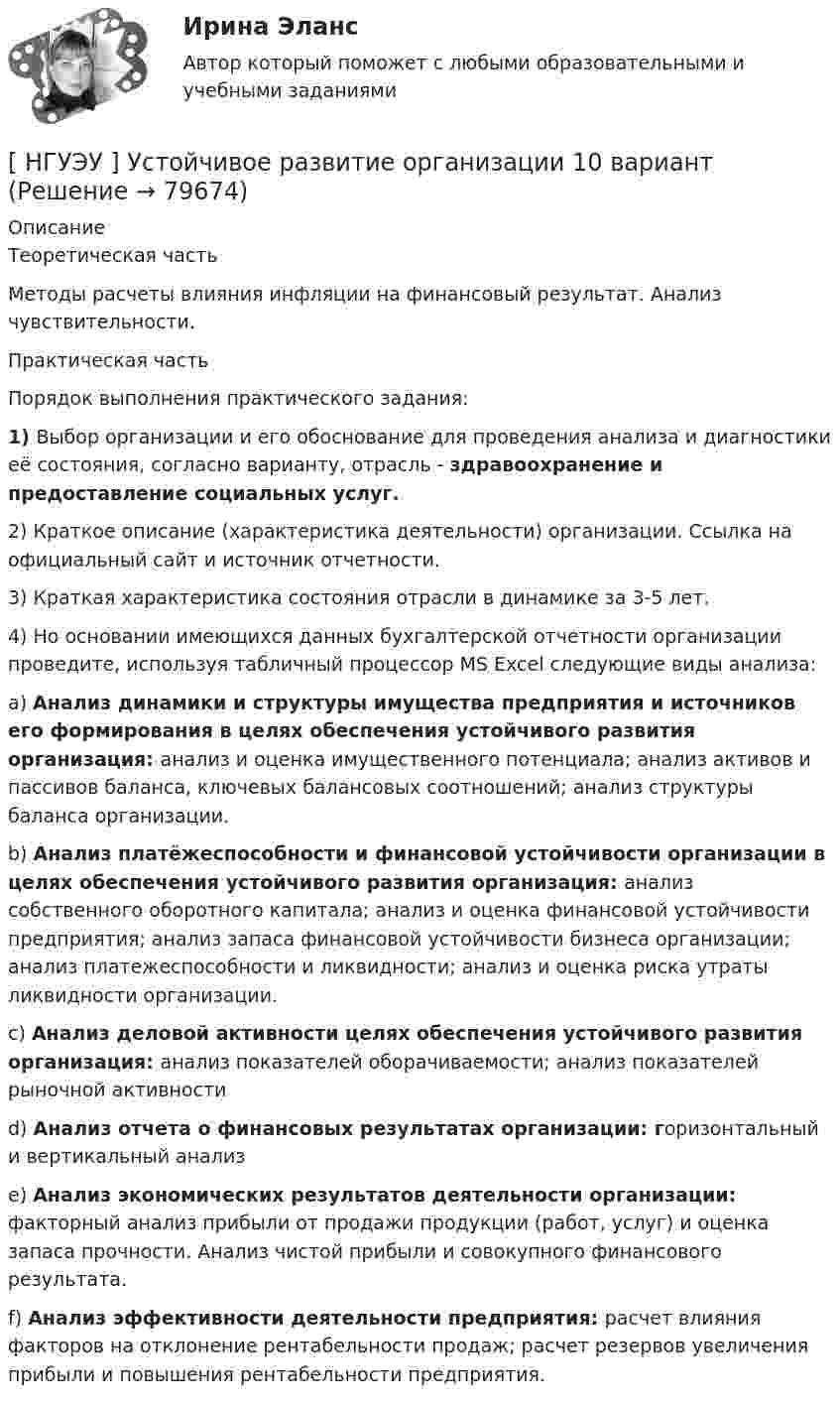      
            Описание
            Теоретическая часть	Методы    расчеты    влияния    инфляции    на    финансовый    результат.    Анализ чувствительности.Практическая частьПорядок выполнения практического задания:1)       Выбор организации и его обоснование для проведения анализа и диагностики её состояния, согласно варианту, отрасль - здравоохранение и предоставление социальных услуг.2)       Краткое   описание  (характеристика   деятельности)   организации.  Ссылка   на официальный сайт и источник отчетности.3)       Краткая характеристика состояния отрасли в динамике за 3-5 лет.4)       Но  основании  имеющихся   данных  бухгалтерской  отчетности  организации проведите, используя табличный процессор MS Excel следующие виды анализа:a)       Анализ динамики и структуры имущества предприятия и источников его формирования в целях обеспечения устойчивого развития организация: анализ и оценка имущественного потенциала; анализ активов и пассивов баланса, ключевых балансовых соотношений; анализ структуры баланса организации.b)       Анализ платёжеспособности и финансовой устойчивости организации в целях обеспечения устойчивого развития организация: анализ собственного оборотного капитала; анализ и оценка финансовой устойчивости предприятия; анализ запаса финансовой устойчивости бизнеса организации; анализ платежеспособности и ликвидности; анализ и оценка риска утраты ликвидности организации.c)       Анализ деловой активности целях обеспечения устойчивого развития организация: анализ показателей оборачиваемости; анализ показателей рыночной активностиd)       Анализ отчета о финансовых результатах организации: горизонтальный и вертикальный анализe)       Анализ экономических результатов деятельности организации: факторный анализ прибыли от продажи продукции (работ, услуг) и оценка запаса прочности. Анализ чистой прибыли и совокупного финансового результата.f)        Анализ эффективности деятельности предприятия: расчет влияния факторов на отклонение рентабельности продаж; расчет резервов увеличения прибыли и повышения рентабельности предприятия.   
            
            
            [ НГУЭУ ] Устойчивое развитие 1 вариант (первая контрольная (часть)) 2022[ НГУЭУ ] Устойчивое развитие организации 10 вариант[ НГУЭУ ] Устойчивое развитие организации 3 вариант[ НГУЭУ ] Устойчивое развитие организации 4 вариант ( первая контрольная (часть)) 2022[ НГУЭУ ] Устойчивое развитие организации 5 вариант[ НГУЭУ ] Устойчивое развитие организации 6 вариант[ НГУЭУ ] Устойчивое развитие организации 8 вариант (2023 год)[ НГУЭУ ] Управление коммерческим банком 3 вариант[ НГУЭУ ] Управление коммерческим банком 4 вариант[ НГУЭУ ] Управление коммерческим банком 8 вариант[ НГУЭУ ] Управление социальным развитием 1 вариант[ НГУЭУ ] Управление социальным развитием персонала 4 вариант[ НГУЭУ ] Управление финансовыми рисками 7 вариант[ НГУЭУ ] Управление человеческими ресурсами 6 вариант
