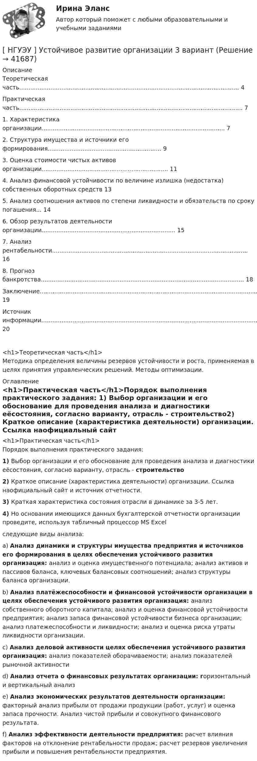      
          Описание
          Теоретическая часть........................................................................................................................ 4Практическая часть.......................................................................................................................... 71.        Характеристика организации.................................................................................................... 72.        Структура имущества и источники его формирования.............................................................. 93.        Оценка стоимости чистых активов организации..................................................................... 114.        Анализ финансовой устойчивости по величине излишка (недостатка) собственных оборотных средств      135.        Анализ соотношения активов по степени ликвидности и обязательств по сроку погашения... 146.        Обзор результатов деятельности организации......................................................................... 157.        Анализ рентабельности........................................................................................................... 168.        Прогноз банкротства............................................................................................................... 18Заключение..................................................................................................................................... 19Источник информации....................................................................................................................... 20<h1>Теоретическая часть</h1>	Методика определения величины резервов устойчивости и роста, применяемая в целях принятия управленческих решений. Методы оптимизации. 
          Оглавление
          <h1>Практическая часть</h1>Порядок выполнения практического задания: 1)       Выбор организации и его обоснование для проведения анализа и диагностики еёсостояния, согласно варианту, отрасль - строительство2)       Краткое описание (характеристика деятельности) организации. Ссылка наофициальный сайт и источник отчетности.3)       Краткая характеристика состояния отрасли в динамике за 3-5 лет.4)       Но основании имеющихся данных бухгалтерской  отчетности организации проведите, используя табличный процессор MS Excelследующие виды анализа:	a)        Анализ динамики и структуры имущества предприятия и источников его формирования в целях обеспечения устойчивого развития организация: анализ и оценка имущественного потенциала; анализ активов и пассивов баланса, ключевых балансовых соотношений; анализ структуры баланса организации.	b)        Анализ платёжеспособности и финансовой устойчивости организации в целях обеспечения устойчивого развития организация: анализ собственного оборотного капитала; анализ и оценка финансовой устойчивости предприятия; анализ запаса финансовой устойчивости бизнеса организации; анализ платежеспособности и ликвидности; анализ и оценка риска утраты ликвидности организации.	c)        Анализ деловой активности целях обеспечения устойчивого развития организация: анализ показателей оборачиваемости; анализ показателей рыночной активности	d)        Анализ отчета о финансовых результатах организации: горизонтальный и вертикальный анализ	e)        Анализ экономических результатов деятельности организации: факторный анализ прибыли от продажи продукции (работ, услуг) и оценка запаса прочности. Анализ чистой прибыли и совокупного финансового результата.	f)         Анализ эффективности деятельности предприятия: расчет влияния факторов на отклонение рентабельности продаж; расчет резервов увеличения прибыли и повышения рентабельности предприятия. 
            
            
            [ НГУЭУ ] Устойчивое развитие организации 10 вариант[ НГУЭУ ] Устойчивое развитие организации 3 вариант[ НГУЭУ ] Устойчивое развитие организации 4 вариант ( первая контрольная (часть)) 2022[ НГУЭУ ] Устойчивое развитие организации 5 вариант[ НГУЭУ ] Устойчивое развитие организации 6 вариант[ НГУЭУ ] Устойчивое развитие организации 8 вариант (2023 год)[НГУЭУ] Учет и анализ банкротств (контрольная, вариант 2)[ НГУЭУ ] Управление коммерческим банком 4 вариант[ НГУЭУ ] Управление коммерческим банком 8 вариант[ НГУЭУ ] Управление социальным развитием 1 вариант[ НГУЭУ ] Управление социальным развитием персонала 4 вариант[ НГУЭУ ] Управление финансовыми рисками 7 вариант[ НГУЭУ ] Управление человеческими ресурсами 6 вариант[ НГУЭУ ] Управленческий анализ 10 вариант