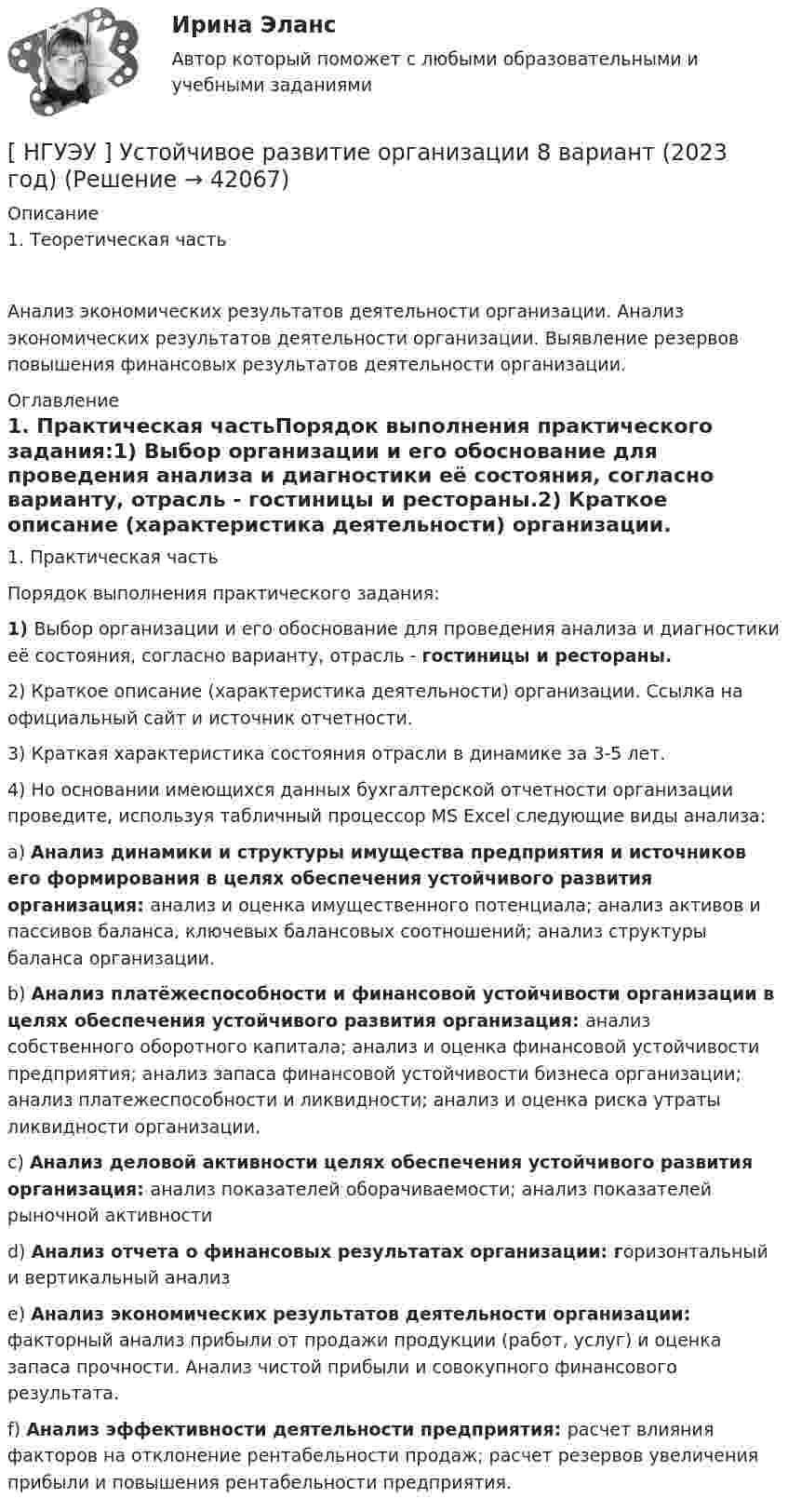      
          Описание
          1.     Теоретическая часть	Анализ экономических результатов деятельности организации. Анализ экономических результатов деятельности организации. Выявление резервов повышения финансовых результатов деятельности организации. 
          Оглавление
          1.     Практическая частьПорядок выполнения практического задания:1)       Выбор организации и его обоснование для проведения анализа и диагностики её состояния, согласно варианту, отрасль - гостиницы и рестораны.2)       Краткое   описание  (характеристика   деятельности)   организации.  Ссылка   на официальный сайт и источник отчетности.3)       Краткая характеристика состояния отрасли в динамике за 3-5 лет.4)       Но  основании  имеющихся   данных  бухгалтерской  отчетности  организации проведите, используя табличный процессор MS Excel следующие виды анализа:a)       Анализ динамики и структуры имущества предприятия и источников его формирования в целях обеспечения устойчивого развития организация: анализ и оценка имущественного потенциала; анализ активов и пассивов баланса, ключевых балансовых соотношений; анализ структуры баланса организации.b)       Анализ платёжеспособности и финансовой устойчивости организации в целях обеспечения устойчивого развития организация: анализ собственного оборотного капитала; анализ и оценка финансовой устойчивости предприятия; анализ запаса финансовой устойчивости бизнеса организации; анализ платежеспособности и ликвидности; анализ и оценка риска утраты ликвидности организации.c)       Анализ деловой активности целях обеспечения устойчивого развития организация: анализ показателей оборачиваемости; анализ показателей рыночной активностиd)       Анализ отчета о финансовых результатах организации: горизонтальный и вертикальный анализe)       Анализ экономических результатов деятельности организации: факторный анализ прибыли от продажи продукции (работ, услуг) и оценка запаса прочности. Анализ чистой прибыли и совокупного финансового результата.f)        Анализ эффективности деятельности предприятия: расчет влияния факторов на отклонение рентабельности продаж; расчет резервов увеличения прибыли и повышения рентабельности предприятия. 
            
            
            [ НГУЭУ ] Устойчивое развитие организации 6 вариант[ НГУЭУ ] Устойчивое развитие организации 8 вариант (2023 год)[НГУЭУ] Учет и анализ банкротств (контрольная, вариант 2)[НГУЭУ] Учет и анализ банкротств (контрольная, вариант 8)[НГУЭУ] Учет и анализ банкротств (контрольная, вариант 9)[ НГУЭУ ] УЧЕТ И АНАЛИЗ (ФИНАНСОВЫЙ УЧЕТ, УПРАВЛЕНЧЕСКИЙ УЧЕТ, ФИНАНСОВЫЙ АНАЛИЗ) 1 вариант[ НГУЭУ ] Философия 10 вариант[ НГУЭУ ] Управление финансовыми рисками 7 вариант[ НГУЭУ ] Управление человеческими ресурсами 6 вариант[ НГУЭУ ] Управленческий анализ 10 вариант[ НГУЭУ ] Устойчивое развитие 1 вариант (первая контрольная (часть)) 2022[ НГУЭУ ] Устойчивое развитие организации 10 вариант[ НГУЭУ ] Устойчивое развитие организации 3 вариант[ НГУЭУ ] Устойчивое развитие организации 4 вариант ( первая контрольная (часть)) 2022