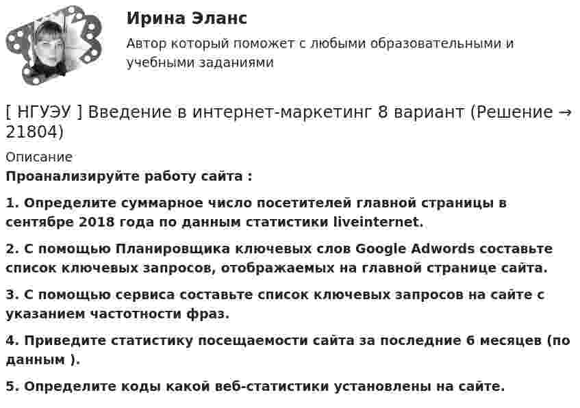      
          Описание
           Проанализируйте работу сайта : 1.                Определите суммарное число посетителей главной страницы в сентябре 2018 года по данным статистики liveinternet. 2. С помощью Планировщика ключевых слов Google Adwords составьте список ключевых запросов, отображаемых на главной странице сайта. 3. С помощью сервиса  составьте список ключевых запросов на сайте с указанием частотности фраз. 4. Приведите статистику посещаемости сайта за последние 6 месяцев (по данным ). 5. Определите коды какой веб-статистики установлены на сайте.  
            
            
            [ НГУЭУ ] Валютно - кредитные операции на мировом рынке 8 вариант[ НГУЭУ ] Введение в интернет-маркетинг 8 вариант[НГУЭУ] Введение в налоговый менеджмент (контрольная, вариант 5)[ НГУЭУ ] Выставочное дело 4 вариант[ НГУЭУ ] география туризма 8 вариант[ НГУЭУ ] Государственные и муниципальные закупки 10 вариант[ НГУЭУ ] Государственные и муниципальные финансы 10 вариант[ НГУЭУ ] Бухгалтерский учет и отчетность в коммерческом банке 3 вариант[НГУЭУ] Бухгалтерский учет и отчетность в коммерческом банке (тест, зачет, экзамен, вопросы, ответы)[НГУЭУ] бухгалтерский учет (контрольная 4 вариант)[НГУЭУ] Бухгалтерский учет (контрольная, вариант 10)[ НГУЭУ ] Бухгалтерский финансовый учет (контрольная, часть 1) 10 вариант[НГУЭУ] Бухгалтерское дело (контрольная, вариант 2)[НГУЭУ] Бухгалтерское дело (контрольная, вариант 8)