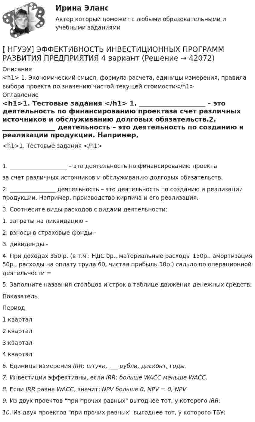     
          Описание
          <h1>	1.                   Экономический смысл, формула расчета, единицы измерения, правила выбора проекта по значению чистой текущей стоимости</h1> 
          Оглавление
          <h1>1.     Тестовые задания </h1>	1.          ____________________ – это деятельность по финансированию проектаза счет различных источников и обслуживанию долговых обязательств.2.                 ________________  деятельность – это деятельность по созданию и реализации продукции. Например, производство кирпича и его реализация.3.                 Соотнесите виды расходов с видами деятельности:	1.   затраты на ликвидацию – 	2.   взносы в страховые фонды - 	3.   дивиденды - 4.                 При доходах 350 р. (в т.ч.: НДС 0р., материальные расходы 150р., амортизация 50р., расходы на оплату труда 60, чистая прибыль 30р.) сальдо по операционной деятельности = 5. Заполните названия столбцов и строк в таблице движения денежных средств:  Показатель Период   1 квартал 2 квартал 3 квартал 4 квартал     6.                   Единицы измерения IRR:   штуки,         ___      рубли, дисконт,       годы. 7.                    Инвестиции эффективны, если IRR: больше WACC меньше WACC.  8.                   Если IRR равна WACC, значит: NPV больше 0, NPV = 0, NPV  9.                   Из двух проектов при прочих равных выгоднее тот, у которого IRR:        10.                Из двух проектов при прочих равных выгоднее тот, у которого ТБУ:  
            
            
            [ НГУЭУ ] ЭФФЕКТИВНОСТЬ ИНВЕСТИЦИОННЫХ ПРОГРАММ РАЗВИТИЯ ПРЕДПРИЯТИЯ 3 вариант[ НГУЭУ] ЭФФЕКТИВНОСТЬ ИНВЕСТИЦИОННЫХ ПРОГРАММ РАЗВИТИЯ ПРЕДПРИЯТИЯ 4 вариант[ НГУЭУ ] ЭФФЕКТИВНОСТЬ ИНВЕСТИЦИОННЫХ ПРОГРАММ РАЗВИТИЯ ПРЕДПРИЯТИЯ 8 вариант[ НГУЭУ ] Юнит - экономика 8 вариант[НГУЭУ] Юридическая психология (контрольная, вариант 3)ндивидуальный предприниматель обратился в арбитражный суд с заявлением о признании недействительным решения администра­ции города об отказе в эксплуатации автобусов старше 2000 г. выпу­ска по одному из автобусных маршрутовНДС по договору мены возможен или нет?[ НГУЭУ ] Экономика предприятий (организаций) 6 вариант [ НГУЭУ ] Экономико-статистическое моделирование бизнес-процессов и систем 6 вариант[ НГУЭУ ] Экономико-статистическое моделирование бизнес-процессов и систем 6 вариант[ НГУЭУ ] Экономическая теория 10 вариант[ НГУЭУ ] Экономическая теория 6 вариант[ НГУЭУ ] Экономический анализ права 10 вариант[ НГУЭУ ] Экспериментальная психология 1 вариант