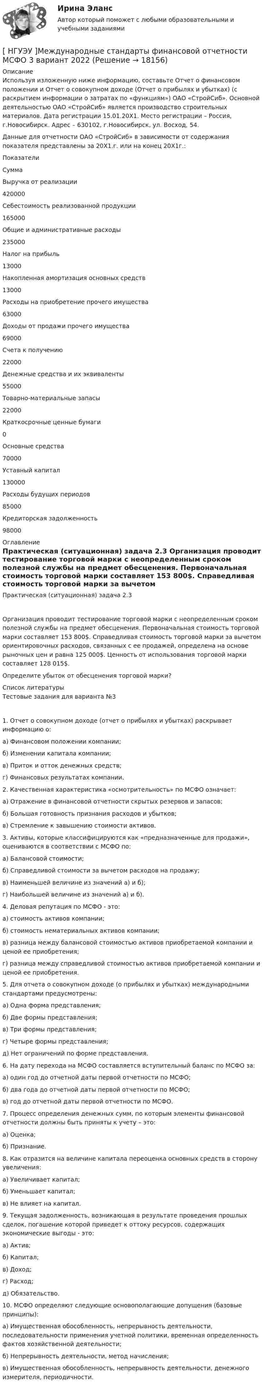      
          Описание
          Используя изложенную ниже информацию, составьте Отчет о финансовом положении и Отчет о совокупном доходе (Отчет о прибылях и убытках) (с раскрытием информации о затратах по «функциям») ОАО «СтройСиб». Основной деятельностью ОАО «СтройСиб» является производство строительных материалов. Дата регистрации 15.01.20X1. Место регистрации – Россия, г.Новосибирск. Адрес – 630102, г.Новосибирск, ул. Восход, 54. Данные для отчетности ОАО «СтройСиб» в зависимости от содержания показателя представлены за 20Х1.г. или на конец 20Х1г.:  Показатели Сумма   Выручка от реализации  420000   Себестоимость реализованной продукции  165000   Общие и административные расходы  235000   Налог на прибыль  13000   Накопленная амортизация основных средств  13000   Расходы на приобретение прочего имущества  63000   Доходы от продажи прочего имущества  69000   Счета к получению  22000   Денежные средства и их эквиваленты  55000   Товарно-материальные запасы  22000   Краткосрочные ценные бумаги  0   Основные средства  70000   Уставный капитал  130000   Расходы будущих периодов  85000   Кредиторская задолженность  98000  
          Оглавление
          Практическая (ситуационная) задача 2.3 Организация проводит тестирование торговой марки с неопределенным сроком полезной службы на предмет обесценения. Первоначальная стоимость торговой марки составляет 153 800$. Справедливая стоимость торговой марки за вычетом ориентировочных расходов, связанных с ее продажей, определена на основе рыночных цен и равна 125 000$. Ценность от использования торговой марки составляет 128 015$. Определите убыток от обесценения торговой марки? 
          Список литературы
          Тестовые задания для варианта №3 1. Отчет о совокупном доходе (отчет о прибылях и убытках) раскрывает информацию о: а) Финансовом положении компании; б) Изменении капитала компании; в) Приток и отток денежных средств; г) Финансовых результатах компании. 2. Качественная характеристика «осмотрительность» по МСФО означает: а) Отражение в финансовой отчетности скрытых резервов и запасов; б) Большая готовность признания расходов и убытков; в) Стремление к завышению стоимости активов. 3. Активы, которые классифицируются как «предназначенные для продажи», оцениваются в соответствии с МСФО по: а) Балансовой стоимости; б) Справедливой стоимости за вычетом расходов на продажу; в) Наименьшей величине из значений а) и б); г) Наибольшей величине из значений а) и б). 4. Деловая репутация по МСФО - это: а) стоимость активов компании; б) стоимость нематериальных активов компании; в) разница между балансовой стоимостью активов приобретаемой компании и ценой ее приобретения; г) разница между справедливой стоимостью активов приобретаемой компании и ценой ее приобретения. 5. Для отчета о совокупном доходе (о прибылях и убытках) международными стандартами предусмотрены: а) Одна форма представления; б) Две формы представления; в) Три формы представления; г) Четыре формы представления; д) Нет ограничений по форме представления. 6. На дату перехода на МСФО составляется вступительный баланс по МСФО за: а) один год до отчетной даты первой отчетности по МСФО; б) два года до отчетной даты первой отчетности по МСФО; в) год до отчетной даты первой отчетности по МСФО. 7. Процесс определения денежных сумм, по которым элементы финансовой отчетности должны быть приняты к учету – это: а) Оценка; б) Признание. 8. Как отразится на величине капитала переоценка основных средств в сторону увеличения: а) Увеличивает капитал; б) Уменьшает капитал; в) Не влияет на капитал. 9. Текущая задолженность, возникающая в результате проведения прошлых сделок, погашение которой приведет к оттоку ресурсов, содержащих экономические выгоды - это: а) Актив; б) Капитал; в) Доход; г) Расход; д) Обязательство. 10. МСФО определяют следующие основополагающие допущения (базовые принципы): а) Имущественная обособленность, непрерывность деятельности, последовательности применения учетной политики, временная определенность фактов хозяйственной деятельности; б) Непрерывность деятельности, метод начисления; в) Имущественная обособленность, непрерывность деятельности, денежного измерителя, периодичности. 
            
            
            [ НГУЭУ ] Международное право 4 вариант[ НГУЭУ ]Международные стандарты финансовой отчетности МСФО 3 вариант 2022[НГУЭУ] Международные стандарты финансовой отчетности (тест, зачет, экзамен, вопросы, ответы)[ НГУЭУ ] Менеджмент 10 вариант[ НГУЭУ ] Менеджмент 4 вариант[НГУЭУ] Менеджмент (контрольная, вариант 1)[НГУЭУ] Менеджмент (контрольная, вариант 4)[ НГУЭУ ] Маркетинг в социальных сетях 8 вариант[НГУЭУ] Маркетинг (контрольная, вариант 5)[НГУЭУ] Маркетинг (контрольная, вариант 9)[ НГУЭУ ] маркетинговые коммуникации 8 вариант[НГУЭУ] Маркетинг персонала (тест, зачет, экзамен, вопросы, ответы)[ НГУЭУ ] Маркетинг финансовых услуг 1 вариант[ НГУЭУ ] Математика 3 вариант