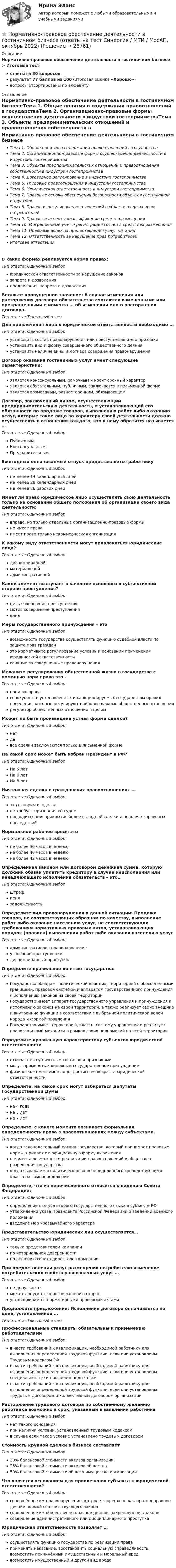      
          Описание
          Нормативно-правовое обеспечение деятельности в гостиничном бизнесе > Итоговый тестответы на 30 вопросоврезультат 77 баллов из 100 (итоговая оценка «Хорошо»)вопросы отсортированы по алфавиту 
          Оглавление
          Нормативно-правовое обеспечение деятельности в гостиничном бизнесеТема 1. Общие понятия о содержании правоотношений в государствеТема 2. Организационно-правовые формы осуществления деятельности в индустрии гостеприимстваТема 3. Объекты предпринимательских отношений и правоотношения собственности в индустрии гостеприимстваТема 4. Договорное регулирование в индустрии гостеприимстваТема 5. Трудовые правоотношения в индустрии гостеприимстваТема 6. Юридическая ответственность в индустрии гостеприимстваТема 7. Правовые основы обеспечения безопасности объектов гостиничной индустрииТема 8. Правовое регулирование отношений в области защиты прав потребителейТема 9. Правовые аспекты классификации средств размещенияТема 10. Миграционный учёт и регистрация гостей в средствах размещенияТема 11. Правовые аспекты предоставления услуг питанияТема 12. Ответственность за нарушение прав потребителейИтоговая аттестацияВ каких формах реализуется норма правах:Тип ответа: Одиночный выборюридической ответственности за нарушение законовзапрета и дозволенияпредписания, запрета и дозволенияВставьте пропущенное значение: В случае изменения или расторжения договора обязательства считаются измененными или прекращенными с момента … об изменении или о расторжении договора.Тип ответа: Текcтовый ответ Для привлечения лица к юридической ответственности необходимо …Тип ответа: Одиночный выборустановить состав правонарушения или преступления и его признакиустановить вид и форму совершенного общественного деянияустановить наличие вины и мотивов совершения правонарушенияДоговор оказания гостиничных услуг имеет следующие характеристики:Тип ответа: Одиночный выборявляется консенсуальным, рамочным и носит срочный характерявляется обязательным, публичным, заключается в письменной формеявляется возмездным, равносторонним, обязывающимДоговор, заключенный лицом, осуществляющим предпринимательскую деятельность, и устанавливающий его обязанности по продаже товаров, выполнению работ либо оказанию услуг, которые такое лицо по характеру своей деятельности должно осуществлять в отношении каждого, кто к нему обратится называется …Тип ответа: Одиночный выборПубличнымКонсенсуальнымПредварительнымЕжегодный оплачиваемый отпуск предоставляется работникуТип ответа: Одиночный выборне менее 14 календарный днейне менее 28 календарных днейне менее 26 рабочих днейИмеет ли право юридическое лицо осуществлять свою деятельность только на основании общего положения об организации своего вида деятельности:Тип ответа: Одиночный выборвправе, но только отдельные организационно-правовые формыне имеет праваимеет право только некоммерческая организацияК какому виду ответственности могут привлекаться юридические лица?Тип ответа: Одиночный выбордисциплинарнойматериальнойадминистративнойКакой элемент выступает в качестве основного в субъективной стороне преступления?Тип ответа: Одиночный выборцель совершения преступлениямотив совершения преступлениявинаМеры государственного принуждения – этоТип ответа: Одиночный выборвозможность государства осуществлять функцию судебной власти по защите прав гражданэто нормативное регулирование условий и оснований применения юридической ответственностисанкции за совершенные правонарушенияМеханизм регулирования общественной жизни в государстве с помощью норм права это -Тип ответа: Одиночный выборпонятие правасовокупность установленных и санкционируемых государством правил поведения, которые регулируют наиболее важные общественные отношениярегулятор общественных отношений в целомМожет ли быть произведена устная форма сделки?Тип ответа: Одиночный выборнетдавсе сделки заключаются только в письменной формеНа какой срок может быть избран Президент в РФ?Тип ответа: Одиночный выборНа 5 летНа 6 летНа 8 летНичтожная сделка в гражданских правоотношениях …Тип ответа: Одиночный выборэто оспоримая сделкане требует признания её судомпроводится для прикрытия более выгодной сделки и не влечёт правовых последствийНормальное рабочее время этоТип ответа: Одиночный выборне более 36 часов в неделюне более 40 часов в неделюне более 42 часов в неделюОпределённая законом или договором денежная сумма, которую должник обязан уплатить кредитору в случае неисполнения или ненадлежащего исполнения обязательств – это…Тип ответа: Одиночный выборштрафпенязадолженностьОпределите вид правонарушения в данной ситуации: Продажа товаров, не соответствующих образцам по качеству, выполнение работ либо оказание населению услуг, не соответствующих требованиям нормативных правовых актов, устанавливающих порядок (правила) выполнения работ либо оказания населению услугТип ответа: Одиночный выборадминистративное правонарушениеуголовное преступлениедисциплинарный проступокОпределите правильное понятие государства:Тип ответа: Одиночный выборГосударство обладает политической властью, территорией с обособленными границами, правовой системой и аппаратом государственного принуждения к исполнению законов на своей территорииГосударство имеет аппарат государственного управления и принуждения к исполнению законов на своей территории, а также реализует своих внешние и внутренние функции в соответствии с выбранной политической волей народа и формой правленияГосударство имеет территорию, власть, систему управления и реализует правозащитный механизм в рамках своих полномочий на всей территорииОпределите правильную характеристику субъектов юридической ответственностиТип ответа: Одиночный выборотличаются субъектным составов и признакамимогут применять к виновным государственное принуждениефизическое вменяемое лицо, достигшее возраста юридической ответственностиОпределите, на какой срок могут избираться депутаты Государственной ДумыТип ответа: Одиночный выборна 4 годана 5 летна 7 летОпределите, с какого момента возникает формальная определенность права в правоотношениях между субъектами.Тип ответа: Одиночный выборкогда законодательный органа государства, который принимает правовые нормы, придает им официальную форму выраженияс момента возможности реализации правоотношений в обществе с разрешения государствакогда выражается политическая воля определённого господствующего класса на самоопределениеОпределите, что из перечисленного относится к ведению Совета Федерации:Тип ответа: Одиночный выборопределение статуса второго государственного языка в субъекте РФутверждение указа Президента Российской Федерации о введении военного положениявведение мер чрезвычайного характераПредставительство юридических лиц осуществляется…Тип ответа: Одиночный выбортолько представителем компаниипо нотариальной доверенностипо решению совета директоров компанииПри предоставлении услуг размещения потребителю изменение потребительских свойств равнозначных услуг …Тип ответа: Одиночный выборне допускаетсяможет допускаться по соглашению сторонустанавливается нормативными правовыми актамиПродолжите предложение: Исполнение договора оплачивается по цене, установленной …Тип ответа: Текcтовый ответ Профессиональные стандарты обязательны к применению работодателямиТип ответа: Одиночный выборв части требований к квалификации, необходимой работнику для выполнения определенной трудовой функции, если они установлены Трудовым кодексом РФв части требований к квалификации, необходимой работнику для выполнения определенной трудовой функции, если они установлены специальностью и профилем подготовкив части требований к квалификации, необходимой работнику для выполнения определенной трудовой функции, если они установлены трудовым договором и коллективным договором организацииРасторжение трудового договора по собственному желанию работника возможно в срок, указанный в заявлении работникаТип ответа: Одиночный выборнет такого основанияпри наличии условий, установленных трудовым кодексомв случае если такое условие установлено трудовым договоромСтоимость крупной сделки в бизнесе составляетТип ответа: Одиночный выбор30% балансовой стоимости активов организации25% балансовой стоимости активов общества50% балансовой стоимости общего имущества организацииЧто является основанием для привлечения субъекта к юридической ответственности?Тип ответа: Одиночный выборсовершённое им правонарушение, которое закреплено как противоправное деяние нормой соответствующего законасовершенное им общественно опасное деяние, закрепленное в законесовершение административного или дисциплинарного проступкаЮридическая ответственность позволяет …Тип ответа: Одиночный выборосуществлять функцию государства по реализации праваприменять наказание, восстановить социальную справедливость, возместить причинённый имущественный и моральный вредвозместить имущественный и другой вид вреда 
            
            
            ⭐ Нормативно-правовое обеспечение деятельности в гостиничном бизнесе (ответы на тест Синергия / МТИ / МосАП, май 2023)⭐ Нормативно-правовое обеспечение деятельности в гостиничном бизнесе (ответы на тест Синергия / МТИ / МосАП, октябрь 2022)💯 Нормативно-правовое обеспечение деятельности в гостиничном бизнесе [Тема 1-12] (ответы на тест Синергия / МОИ / МТИ / МосАП, октябрь 2023)Нормативно-правовое обеспечение деятельности в гостиничном бизнесе (тест с ответами Синергия/МОИ/ МТИ)Нормативно-правовое обеспечение документирования в МАУДО «Дворец творчества детей и учащейся» г. СыктывкараНормативно-правовое обеспечение экономической деятельностиНормативно-правовое регулирование медиации, опыт зарубежных странНорма права и нормативное предписание: понятие, соотношение . Юридическая ответственность и юридичесНорма расхода воды на одного работающего в административном здании: Выберите один ответ: Нормативная база инновационной деятельности	Нормативная база управленческого консультированияНормативное обеспечение проектной и производственной деятельности/тест с ответами 88%Нормативно-правовая база анализа и прогнозирования банкротства организации⭐ Нормативно-правовое обеспечение в гостиничном и ресторанном бизнесе (ответы на тест Синергия / МТИ / МосАП, декабрь 2022)