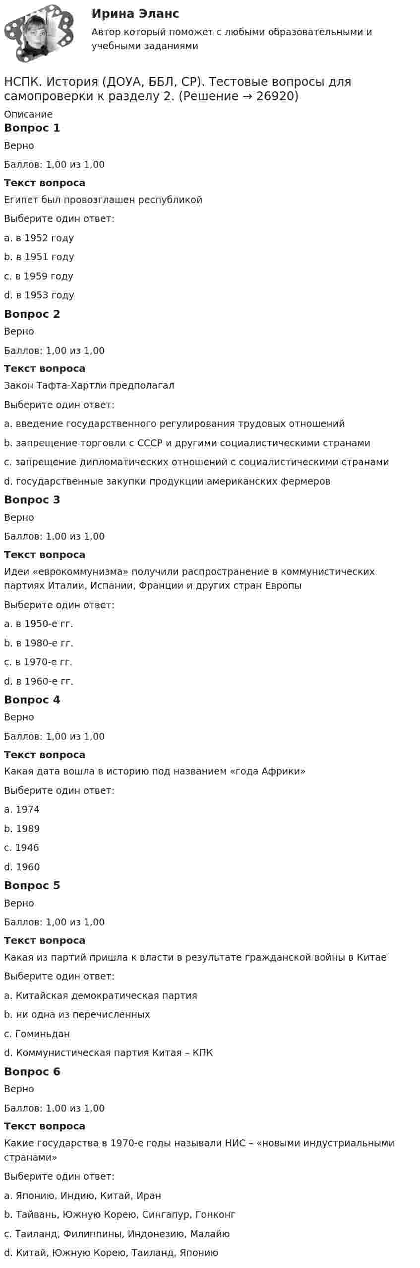     
          Описание
          Вопрос 1ВерноБаллов: 1,00 из 1,00Текст вопросаЕгипет был провозглашен республикойВыберите один ответ:a. в 1952 годуb. в 1951 годуc. в 1959 годуd. в 1953 году Вопрос 2ВерноБаллов: 1,00 из 1,00Текст вопросаЗакон Тафта-Хартли предполагалВыберите один ответ:a. введение государственного регулирования трудовых отношений b. запрещение торговли с СССР и другими социалистическими странамиc. запрещение дипломатических отношений с социалистическими странамиd. государственные закупки продукции американских фермеровВопрос 3ВерноБаллов: 1,00 из 1,00Текст вопросаИдеи «еврокоммунизма» получили распространение в коммунистических партиях Италии, Испании, Франции и других стран ЕвропыВыберите один ответ:a. в 1950-е гг.b. в 1980-е гг.c. в 1970-е гг. d. в 1960-е гг.Вопрос 4ВерноБаллов: 1,00 из 1,00Текст вопросаКакая дата вошла в историю под названием «года Африки»Выберите один ответ:a. 1974b. 1989c. 1946d. 1960 Вопрос 5ВерноБаллов: 1,00 из 1,00Текст вопросаКакая из партий пришла к власти в результате гражданской войны в КитаеВыберите один ответ:a. Китайская демократическая партияb. ни одна из перечисленныхc. Гоминьданd. Коммунистическая партия Китая – КПК Вопрос 6ВерноБаллов: 1,00 из 1,00Текст вопросаКакие государства в 1970-е годы называли НИС – «новыми индустриальными странами»Выберите один ответ:a. Японию, Индию, Китай, Иранb. Тайвань, Южную Корею, Сингапур, Гонконг c. Таиланд, Филиппины, Индонезию, Малайюd. Китай, Южную Корею, Таиланд, Японию  
            
            
            НСПК. История (ДОУА, ББЛ, СР). Тестовые вопросы для самопроверки к разделу 1.  НСПК. История (ДОУА, ББЛ, СР). Тестовые вопросы для самопроверки к разделу 2.НСПК. История (ДОУА, ББЛ, СР). Тестовые вопросы для самопроверки к разделу 4.НСПК! История. ПЗ - 1. Задания 1-10 (ДО, СпДО, ПНК, КП, ПДО)НСПК! История. ПЗ - 2, задания 1-2 (ДО, СпДО, ПНК, КП, ПДО)НСПК! История. ПЗ - 2, задания 4-7 (ДО, СпДО, ПНК, КП, ПДО)НСПК История Практическое задание 3 Дошкольное образованиеНСПК Информационные технологии и системы в профессиональной деятельности (ДОУА) Комплексное заданиеНСПК Информационные технологии и системы в профессиональной деятельности  (ДОУА) Практические занятия 1 и 2. Задания 2,3,6 и 4,8,10НСПК Информационные технологии и системы в профессиональной деятельности (ДОУА) Тестовые вопросы к разделам 1,2,3,4,5НСПК, История, 1 семестр, практическая работа 3.НСПК. История (ДОУА, ББЛ, СР). Практическое задание 2. Занятия 1-2НСПК. История (ДОУА, ББЛ, СР). Практическое занятие 1. Задания 1-10НСПК. История (ДОУА, ББЛ, СР). Практическое занятие 2. Задания 4-7