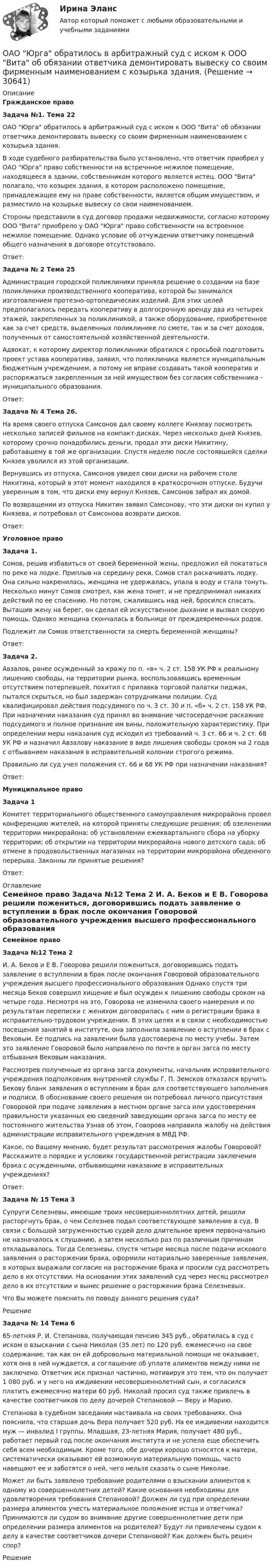      
          Описание
           Гражданское право Задача №1. Тема 22	ОАО Юрга обратилось в арбитражный суд с иском к ООО Вита об обязании ответчика демонтировать вывеску со своим фирменным наименованием с козырька здания.	В ходе судебного разбирательства было установлено, что ответчик приобрел у ОАО Юрга право собственности на встречнное нежилое помещение, находящееся в здании, собственником которого является истец. ООО Вита полагало, что козырек здания, в котором расположено помещение, принадлежащее ему на праве собственности, является общим имуществом, и разместило на козырьке вывеску со свои наименованием.	Стороны представили в суд договор продажи недвижимости, согласно которому ООО Вита приобрело у ОАО Юрга право собственности на встроенное нежилое помещение. Однако условие об отчуждении ответчику помещений общего назначения в договоре отсутствовало.	Ответ: Задача № 2 Тема 25	Администрация городской поликлиники приняла решение о создании на базе поликлиники производственного кооператива, которой бы занимался изготовлением протезно-ортопедических изделий. Для этих целей предполагалось передать кооперативу в долгосрочную аренду два из четырех этажей, закрепленных за поликлиникой, а также оборудование, приобретенное как за счет средств, выделенных поликлинике по смете, так и за счет доходов, полученных от самостоятельной хозяйственной деятельности.	Адвокат, к которому директор поликлиники обратился с просьбой подготовить проект устава кооператива, заявил, что поликлиника является муниципальным бюджетным учреждением, а потому не вправе создавать такой кооператив и распоряжаться закрепленным за ней имуществом без согласия собственника - муниципального образования.	Ответ: Задача № 4 Тема 26.	На время своего отпуска Самсонов дал своему коллеге Князеву посмотреть несколько записей фильмов на компакт-дисках. Через несколько дней Князев, которому срочно понадобились деньги, продал эти диски Никитину, работавшему в той же организации. Спустя неделю после состоявшейся сделки Князев уволился из этой организации.	Вернувшись из отпуска, Самсонов увидел свои диски на рабочем столе Никитина, который в этот момент находился в краткосрочном отпуске. Будучи уверенным в том, что диски ему вернул Князев, Самсонов забрал их домой.	По возвращении из отпуска Никитин заявил Самсонову, что эти диски он купил у Князева, и потребовал от Самсонова возврати дисков.	Ответ: Уголовное право  Задача 1. 	Сомов, решив избавиться от своей беременной жены, предложил ей покататься по реке на лодке. Приплыв на середину реки, Сомов стал раскачивать лодку. Она сильно накренилась, женщина не удержалась, упала в воду и стала тонуть. Несколько минут Сомов смотрел, как жена тонет, и не предпринимал никаких действий по ее спасению. Но потом, сжалившись над ней, бросился спасать. Вытащив жену на берег, он сделал ей искусственное дыхание и вызвал скорую помощь. Однако женщина скончалась в больнице от преждевременных родов.	Подлежит ли Сомов ответственности за смерть беременной женщины?	Ответ: Задача 2.	Авзалов, ранее осужденный за кражу по п. «в» ч. 2 ст. 158 УК РФ к реальному лишению свободы, на территории рынка, воспользовавшись временным отсутствием потерпевшей, похитил с прилавка торговой палатки пиджак, пытался скрыться, но был задержан сотрудниками полиции. Суд квалифицировал действия подсудимого по ч. 3 ст. 30 и п. «б» ч. 2 ст. 158 УК РФ. При назначении наказания суд принял во внимание чистосердечное раскаяние подсудимого и полное признание им вины, положительную характеристику. При определении меры наказания суд исходил из требований ч. 3 ст. 66 и ч. 2 ст. 68 УК РФ и назначил Авзалову наказание в виде лишения свободы сроком на 2 года с отбыванием наказания в исправительной колонии строгого режима.	Правильно ли суд учел положения ст. 66 и 68 УК РФ при назначении наказания?	Ответ: Муниципальное право Задача 1	Комитет территориального общественного самоуправления микрорайона провел конференцию жителей, на которой приняты следующие решения: об озеленении территории микрорайона; об установлении ежеквартального сбора на уборку территории; об открытии на территории микрорайона нового детского сада; об отмене в продовольственных магазинах на территории микрорайона обеденного перерыва. Законны ли принятые решения?	Ответ:  
          Оглавление
          Семейное право Задача №12 Тема 2 	И. А. Беков и Е В. Говорова решили пожениться, договорившись подать заявление о вступлении в брак после окончания Говоровой образовательного учреждения высшего профессионального образования Однако спустя три месяца Беков совершил хищение и был осужден к лишению свободы сроком на четыре года. Несмотря на это, Говорова не изменила своего намерения и по результатам переписки с женихом договорилась с ним о регистрации брака в исправительно-трудовом учреждении. В этих целях и в связи с необходимостью посещения занятий в институте, она заполнила заявление о вступлении в брак с Вековым. Ее подпись на заявлении была удостоверена по месту учебы. Затем это заявление Говоровой было направлено по почте в орган загса по месту отбывания Вековым наказания.	Рассмотрев полученные из органа загса документы, начальник исправительного учреждения подполковник внутренней службы Г. П. Земсков отказался вручить Бекову бланк заявления о вступлении в брак для соответствующего заполнения и подписи. В обоснование своего решения он потребовал личного присутствия Говоровой при подаче заявления в местном органе загса или удостоверения правильности указанных ею сведений заведующим органа загса по месту ее постоянного жительства Узнав об этом, Говорова направила жалобу на действия администрации исправительного учреждения в МВД РФ.	Какое, по Вашему мнению, будет результат рассмотрения жалобы Говоровой? Расскажите о порядке и условиях государственной регистрации заключения брака с осужденными, отбывающими наказание в исправительных учреждениях?	Ответ:   Задача № 15 Тема 3	Супруги Селезневы, имеющие троих несовершеннолетних детей, решили расторгнуть брак, о чем Селезнев подал соответствующее заявление в суд. В связи с большой загруженностью судей дело длительное время первоначально не назначалось к слушанию, а затем несколько раз по различным причинам откладывалось. Тогда Селезневы, спустя четыре месяца после подачи искового заявления о расторжении брака, оформили нотариально заверенные заявления, в которых выражали согласие на расторжение брака и просили суд рассмотреть дело в их отсутствии. На основании этих заявлений суд через месяц рассмотрел дело в их отсутствии и вынес решение о расторжении брака Селезневых.	Что Вы можете пояснить по поводу данного решения суда?	Решение Задача № 14 Тема 6	65-летняя Р. И. Степанова, получающая пенсию 345 руб., обратилась в суд с иском о взыскании с сына Николая (35 лет) по 120 руб. ежемесячно на свое содержание, так как он ей добровольно материальной помощи не оказывает, хотя она в ней нуждается, а соглашение об уплате алиментов между ними не заключено. Ответчик иск признал частично, мотивируя это тем, что он получает 1 080 руб. и у него на иждивении несовершеннолетний сын, и согласился платить ежемесячно матери 60 руб. Николай просил суд также привлечь в качестве соответчиков по делу дочерей Степановой — Веру и Марию.	Степанова в судебном заседании настаивала на своих требованиях. Она пояснила, что старшая дочь Вера получает 520 руб. На ее иждивении находится муж — инвалид I группы. Младшая, 23-летняя Мария, получает 480 руб., работает первый год после окончания института и не успела еще обеспечить себя всем необходимым. Кроме того, обе дочери хорошо относятся к матери, систематически оказывают ей возможную материальную помощь, часто навещают ее и заботятся о ней, чего нельзя сказать о сыне Николае.	Может ли быть заявлено требование родителями о взыскании алиментов к одному из совершеннолетних детей? Какие основания необходимы для удовлетворения требования Степановой? Должен ли суд при определении размера алиментов учесть материальное положение истца и ответчика? Принимаются ли судом во внимание другие совершеннолетние дети при определении размера алиментов на родителей? Будут ли привлечены судом к делу в качестве соответчиков дочери Степановой? Как должен быть решен спор?	Решение 
            
            
            ОАО «Сибторг» - крупное промышленное предприятие, созданное в 1995 году. На предприятии имеется ряд функциональных подразделений, в том числе планово-экономический отдел, в котором работаю специалисты с большим стажем работы. В отдел пришел молодой и энергичный специалист, который только закончил обучение в ВУЗе и хотел применить на практике полученные знания.	ОАО Юрга обратилось в арбитражный суд с иском к ООО Вита об обязании ответчика демонтировать вывеску со своим фирменным наименованием с козырька здания.о белье. Хоть они и будут стоить дорого, но их эффект поразит вас на повалОбеспечение безопасной медицинской среды в отделениях интенсивной терапии [Ответы]Обеспечение безопасности бизнеса (2023.г) тест с ответами Синергия/МОИ/ МТИ /МОСАПОбеспечение безопасности бизнеса (94 балла)💯 Обеспечение безопасности бизнеса_М (все ответы на тест Синергия / МТИ / МосАП, апрель 2023)Нулевые убытки конкурентная фирма имеет при q=  …   15 ед.  5 ед. и 28 ед.  12 ед.  7 ед. и 12 ед.Нунций - дипломатический представитель...нформатика и информационно-коммуникационные технологии в профессиональной деятельности 2023 (ДО, СпДО, ПНК, КП) Тестовые вопросы к разделу 2НЭП, СССР и РоссияОАО Красный богатырь 10.06 представило в АКБ ОАО обратилось в ВС РФ с административным исковым заявлением о признании недействующего письма Минфина РФ «О предоставлении налоговых вычетов по НДС»ОАО обратилось в ВС РФ с административным исковым заявлением о признании недействующего письма Минфина РФ «О предоставлении налоговых вычетов по НДС»