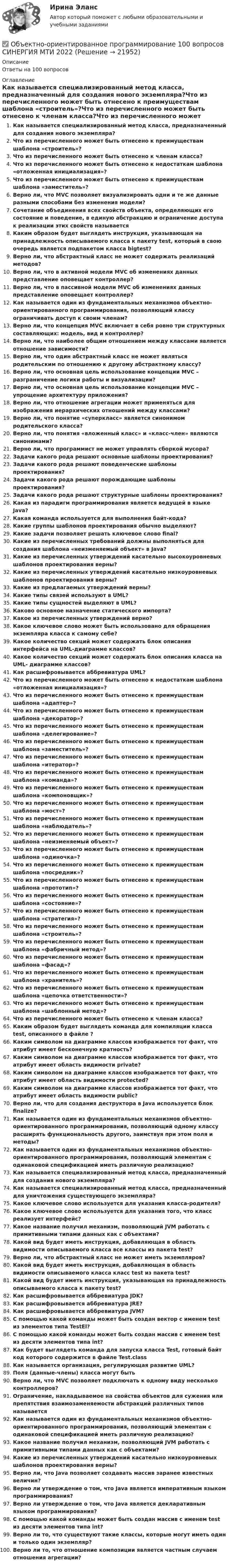      
          Описание
          Ответы на 100 вопросов 
          Оглавление
          Как называется специализированный метод класса, предназначенный для создания нового экземпляра?Что из перечисленного может быть отнесено к преимуществам шаблона «строитель»?Что из перечисленного может быть отнесено к членам класса?Что из перечисленного может быть отнесено к недостаткам шаблона «отложенная инициализация»?Что из перечисленного может быть отнесено к преимуществам шаблона «заместитель»?Верно ли, что MVC позволяет визуализировать одни и те же данные разными способами без изменения модели?Сочетание объединения всех свойств объекта, определяющих его состояние и поведение, в единую абстракцию и ограничение доступа к реализации этих свойств называетсяКаким образом будет выглядеть инструкция, указывающая на принадлежность описываемого класса к пакету test, который в свою очередь является подпакетом класса bigtest?Верно ли, что абстрактный класс не может содержать реализаций методов?Верно ли, что в активной модели MVC об изменениях данных представление оповещает контроллер?Верно ли, что в пассивной модели MVC об изменениях данных представление оповещает контроллер?Как называется один из фундаментальных механизмов объектно-ориентированного программирования, позволяющий классу ограничивать доступ к своим членам?Верно ли, что концепция MVC включает в себя ровно три структурных составляющих: модель, вид и контроллер?Верно ли, что наиболее общим отношением между классами является отношение зависимости?Верно ли, что один абстрактный класс не может являться родительским по отношению к другому абстрактному классу?Верно ли, что основная цель использование концепции MVC – разграничение логики работы и визуализации?Верно ли, что основная цель использование концепции MVC – упрощение архитектуру приложения?Верно ли, что отношение агрегации может применяться для изображения иерархических отношений между классами?Верно ли, что понятие «суперкласс» является синонимом родительского класса?Верно ли, что понятия «вложенный класс» и «класс-член» являются синонимами?Верно ли, что программист не может управлять сборкой мусора?Задачи какого рода решают основные шаблоны проектирования?Задачи какого рода решают поведенческие шаблоны проектирования?Задачи какого рода решают порождающие шаблоны проектирования?Задачи какого рода решают структурные шаблоны проектирования?Какая из парадигм программирования является ведущей в языке Java?Какая команда используется для выполнения байт-кода?Какие группы шаблонов проектирования обычно выделяют?Какие задачи позволяет решать ключевое слово final?Какие из перечисленных требований должны выполняться для создания шаблона «неизменяемый объект» в Java?Какие из перечисленных утверждений касательно высокоуровневых шаблонов проектирования верны?Какие из перечисленных утверждений касательно низкоуровневых шаблонов проектирования верны?Какие из предлагаемых утверждений верны?Какие типы связей используют в UML?Какие типы сущностей выделяют в UML?Каково основное назначение статического импорта?Какое из перечисленных утверждений верно?Какое ключевое слово может быть использовано для обращения экземпляра класса к самому себе?Какое количество секций может содержать блок описания интерфейса на UML-диаграмме классов?Какое количество секций может содержать блок описания класса на UML- диаграмме классов?Как расшифровывается аббревиатура UML?Что из перечисленного может быть отнесено к недостаткам шаблона «отложенная инициализация»?Что из перечисленного может быть отнесено к преимуществам шаблона «адаптер»?Что из перечисленного может быть отнесено к преимуществам шаблона «декоратор»?Что из перечисленного может быть отнесено к преимуществам шаблона «делегирование»?Что из перечисленного может быть отнесено к преимуществам шаблона «заместитель»?Что из перечисленного может быть отнесено к преимуществам шаблона «итератор»?Что из перечисленного может быть отнесено к преимуществам шаблона «команда»?Что из перечисленного может быть отнесено к преимуществам шаблона «компоновщик»?Что из перечисленного может быть отнесено к преимуществам шаблона «мост»?Что из перечисленного может быть отнесено к преимуществам шаблона «наблюдатель»?Что из перечисленного может быть отнесено к преимуществам шаблона «неизменяемый объект»?Что из перечисленного может быть отнесено к преимуществам шаблона «одиночка»?Что из перечисленного может быть отнесено к преимуществам шаблона «посредник»?Что из перечисленного может быть отнесено к преимуществам шаблона «прототип»?Что из перечисленного может быть отнесено к преимуществам шаблона «состояние»?Что из перечисленного может быть отнесено к преимуществам шаблона «стратегия»?Что из перечисленного может быть отнесено к преимуществам шаблона «строитель»?Что из перечисленного может быть отнесено к преимуществам шаблона «фабричный метод»?Что из перечисленного может быть отнесено к преимуществам шаблона «фасад»?Что из перечисленного может быть отнесено к преимуществам шаблона «хранитель»?Что из перечисленного может быть отнесено к преимуществам шаблона «цепочка ответственности»?Что из перечисленного может быть отнесено к преимуществам шаблона «шаблонный метод»?Что из перечисленного может быть отнесено к членам класса?Каким образом будет выглядеть команда для компиляции класса test, описанного в файле ?Каким символом на диаграмме классов изображается тот факт, что атрибут имеет бесконечную кратность?Каким символом на диаграмме классов изображается тот факт, что атрибут имеет область видимости private?Каким символом на диаграмме классов изображается тот факт, что атрибут имеет область видимости protected?Каким символом на диаграмме классов изображается тот факт, что атрибут имеет область видимости public?Верно ли, что для создания деструктора в Java используется блок finalize?Как называется один из фундаментальных механизмов объектно-ориентированного программирования, позволяющий одному классу расширять функциональность другого, заимствуя при этом поля и методы?Как называется один из фундаментальных механизмов объектно-ориентированного программирования, позволяющий элементам с одинаковой спецификацией иметь различную реализацию?Как называется специализированный метод класса, предназначенный для создания нового экземпляра?Как называется специализированный метод класса, предназначенный для уничтожения существующего экземпляра?Какое ключевое слово используется для указания класса-родителя?Какое ключевое слово используется для указания того, что класс реализует интерфейс?Какое название получил механизм, позволяющий JVM работать с примитивными типами данных как с объектами?Какой вид будет иметь инструкция, добавляющая в область видимости описываемого класса все классы из пакета test?Верно ли, что абстрактный класс не может иметь экземпляров?Какой вид будет иметь инструкция, добавляющая в область видимости описываемого класса класс test из пакета test?Какой вид будет иметь инструкция, указывающая на принадлежность описываемого класса к пакету test?Как расшифровывается аббревиатура JDK?Как расшифровывается аббревиатура JRE?Как расшифровывается аббревиатура JVM?С помощью какой команды может быть создан вектор с именем test из элементов типа TestEl?С помощью какой команды может быть создан массив с именем test из десяти элементов типа int?Как будет выглядеть команда для запуска класса Test, готовый байт код которого содержится в файле Test.classКак называется организация, регулирующая развитие UML?Поля (данные-члены) класса могут бытьВерно ли, что MVC позволяет подключать к одному виду несколько контроллеров?Ограничение, накладываемое на свойства объектов для сужения или препятствия взаимозаменяемости абстракций различных типов называетсяКак называется один из фундаментальных механизмов объектно- ориентированного программирования, позволяющий элементам с одинаковой спецификацией иметь различную реализацию?Какое название получил механизм, позволяющий JVM работать с примитивными типами данных как с объектами?Какие из перечисленных утверждений касательно низкоуровневых шаблонов проектирования верны?Верно ли, что Java позволяет создавать массив заранее известных величин?Верно ли утверждение о том, что Java является императивным языком программирования?Верно ли утверждение о том, что Java является декларативным языком программирования?С помощью какой команды может быть создан массив с именем test из десяти элементов типа int?Верно ли то, что существуют такие классы, которые могут иметь один и только один экземпляр?Верно ли то, что отношение композиции является частным случаем отношения агрегации? 
            
            
             Объект конфликтов в сфере государственного управления – это распоряжение … ✅ Объектно-ориентированное программирование 100 вопросов СИНЕРГИЯ МТИ 2022Объектно-ориентированное программирование 107 вопросов СинергияОбъектно-ориентированное программирование 1 (Росдистант)Объектно-ориентированное программирование 1(Росдистант) ТГУОбъектно-ориентированное программирование 2Объектно-ориентированное программирование в технических системах//СИНЕРГИЯ//МОСАП//МОИ//МТИОБЪЕКТИВНО-ОРИЕНТИРОВАННЫЙ АНАЛИЗ И ПРОГРАММИРОВАНИЕ//ТУСУР//КОНТРОЛЬНАЯ РАБОТА №1//ОТВЕТ НА СКРИНЕОбъективность и закономерность всех процессов так или иначе связаны с основой человеческой и общественной деятельности: потребностями и интересами субъектов, разнообразных по видам общественных формирований. Интересы, во-первых, выступают источникамиобъективные и субъективные показатели инновационного развитияОбъективные, существенные, устойчивые связи между составными компонентами процесса обучения, которые носят преимущественно вероятностно-статистический характер и проявляются как тенденции, – это … обучения Объективные факторы, провоцирующие развитие конфликтов, обстоятельства, которые привели к столкновению двух сторон, – это … конфликтаОбъективный управленческий контроль возможен только при наличии …Объект комплексного экономического анализа – это …