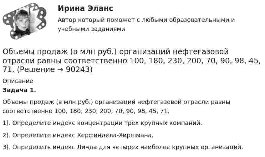      
            Описание
             Задача 1.	Объемы продаж (в млн руб.) организаций нефтегазовой отрасли равны соответственно 100, 180, 230, 200, 70, 90, 98, 45, 71.	1). Определите индекс концентрации трех крупных компаний.	2). Определите индекс Херфиндела-Хиршмана.	3). Определить индекс Линда для четырех наиболее крупных организаций.    
            
            
            Объем товарной продукции ЗАО «Рассвет» в отчетном году составил 1 474 тыс. р. Численность персонала – 335 чел. Удельный вес рабочих в общей численности персонала равен 80 %. По плану на следующий год пред усмотрен рост объема производства 	Объемы продаж (в млн руб.) организаций нефтегазовой отрасли равны соответственно 100, 180, 230, 200, 70, 90, 98, 45, 71.Объемы финансирования целевых программ на федеральном уровне утверждаются ...Объявление лица персона нон грата может быть связано с… (выберите три варианта ответа)Объяснение мира и всего в мире происходит на основе ... как первопричины мира и главной ценности в жизни человекаОбъясните, как определяется сфера действия программ общественных расходов, почему возникает перемещение выгод по программе. Какие целевые программы реализуются в настоящее время в субъекте РФ, в котором Вы живетеОбъясните, как финансовые посредники помогают снизить кредитные риски. Почему распределение риска выгодно как финансовым посредникам, так и частным инвесторамОбъемная доля – это …Объемный заряд с плотностью 2 нКл/м3 равномерно распределен между двумя  концентрическими сферическими поверхностями, причем радиус внутренней  поверхности 10 см, а наружной – 50 см. Найдите напряженность поля в точках,  отстоящих от центраОбъем продаж за период определяется по формуле «…»Объем продаж, при котором организация покрывает все постоянные и переменные затраты, не имея прибыли, называется …Объем производимой в обществе продукции, который потребители готовы  приобрести при данном уровне цен, называют … спросомОбъем производства в экономике, который производители готовы и  способны предложить при каждом возможном уровне цен, называют …  предложениемОбъём пузырька воздуха по мере всплывания его со дна озера увеличился в 3 раза. Какова глубина озера? Считать температуру воды на любой глубине озера одинаковой. Атмосферное давление 105 Па.
