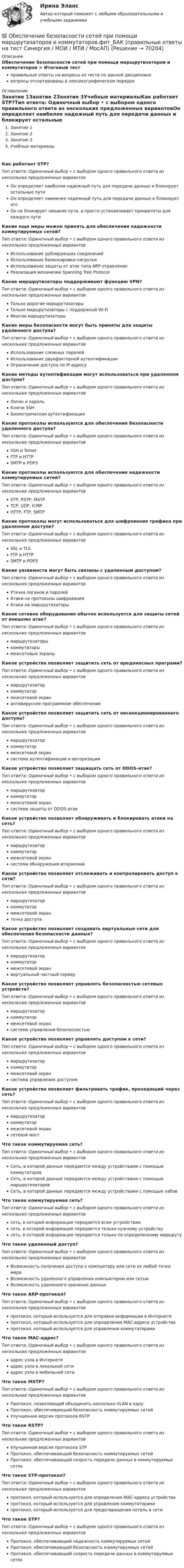      
            Описание
            Обеспечение безопасности сетей при помощи маршрутизаторов и коммутаторов > Итоговый тестправильные ответы на вопросы из теста по данной дисциплиневопросы отсортированы в лексикографическом порядке 
            Оглавление
            Занятие 1Занятие 2Занятие 3Учебные материалыКак работает STP?Тип ответа: Одиночный выбор • с выбором одного правильного ответа из нескольких предложенных вариантовОн определяет наиболее надежный путь для передачи данных и блокирует остальные путиОн определяет наименее надежный путь для передачи данных и блокирует егоОн не блокирует никакие пути, а просто устанавливает приоритеты для каждого путиКакие еще меры можно принять для обеспечения надежности коммутируемых сетей?Тип ответа: Одиночный выбор • с выбором одного правильного ответа из нескольких предложенных вариантовИспользование дублирующих соединенийИспользование балансировки нагрузкиИспользование защиты от атак типа ARP-отравлениеРеализация механизма Spanning Tree ProtocolКакие маршрутизаторы поддерживают функцию VPN?Тип ответа: Одиночный выбор • с выбором одного правильного ответа из нескольких предложенных вариантовТолько дорогие маршрутизаторыТолько маршрутизаторы с поддержкой Wi-FiМногие маршрутизаторыКакие меры безопасности могут быть приняты для защиты удаленного доступа?Тип ответа: Одиночный выбор • с выбором одного правильного ответа из нескольких предложенных вариантовИспользование сложных паролейИспользование двухфакторной аутентификацииОграничение доступа по IP-адресуКакие методы аутентификации могут использоваться при удаленном доступе?Тип ответа: Одиночный выбор • с выбором одного правильного ответа из нескольких предложенных вариантовЛогин и парольКлючи SSHБиометрическая аутентификацияКакие протоколы используются для обеспечения безопасности удаленного доступа?Тип ответа: Одиночный выбор • с выбором одного правильного ответа из нескольких предложенных вариантовSSH и TelnetFTP и HTTPSMTP и POP3Какие протоколы используются для обеспечения надежности коммутируемых сетей?Тип ответа: Одиночный выбор • с выбором одного правильного ответа из нескольких предложенных вариантовSTP, RSTP, MSTPTCP, UDP, ICMPHTTP, FTP, SMTPКакие протоколы могут использоваться для шифрования трафика при удаленном доступе?Тип ответа: Одиночный выбор • с выбором одного правильного ответа из нескольких предложенных вариантовSSL и TLSFTP и HTTPSMTP и POP3Какие уязвимости могут быть связаны с удаленным доступом?Тип ответа: Одиночный выбор • с выбором одного правильного ответа из нескольких предложенных вариантовУтечка логинов и паролейАтаки на протоколы шифрованияАтаки на маршрутизаторыКакое сетевое оборудование обычно используется для защиты сетей от внешних атак?Тип ответа: Одиночный выбор • с выбором одного правильного ответа из нескольких предложенных вариантовмаршрутизаторыкоммутаторымежсетевые экраныКакое устройство позволяет защитить сеть от вредоносных программ?Тип ответа: Одиночный выбор • с выбором одного правильного ответа из нескольких предложенных вариантовмаршрутизаторкоммутатормежсетевой экранантивирусное программное обеспечениеКакое устройство позволяет защитить сеть от несанкционированного доступа?Тип ответа: Одиночный выбор • с выбором одного правильного ответа из нескольких предложенных вариантовмаршрутизаторкоммутатормежсетевой экрансистема аутентификации и авторизацииКакое устройство позволяет защищать сеть от DDOS-атак?Тип ответа: Одиночный выбор • с выбором одного правильного ответа из нескольких предложенных вариантовмаршрутизаторкоммутатормежсетевой экрансистема защиты от DDOS-атакКакое устройство позволяет обнаруживать и блокировать атаки на сеть?Тип ответа: Одиночный выбор • с выбором одного правильного ответа из нескольких предложенных вариантовмаршрутизаторкоммутатормежсетевой экрансистема обнаружения вторженийКакое устройство позволяет отслеживать и контролировать доступ к сети?Тип ответа: Одиночный выбор • с выбором одного правильного ответа из нескольких предложенных вариантовмаршрутизаторкоммутатормежсетевой экранточка доступаКакое устройство позволяет создавать виртуальные сети для обеспечения безопасности данных?Тип ответа: Одиночный выбор • с выбором одного правильного ответа из нескольких предложенных вариантовмаршрутизаторкоммутатормежсетевой экранвиртуальный частный серверКакое устройство позволяет управлять безопасностью сетевых устройств?Тип ответа: Одиночный выбор • с выбором одного правильного ответа из нескольких предложенных вариантовмаршрутизаторкоммутатормежсетевой экрансистема управления безопасностьюКакое устройство позволяет управлять доступом к сети?Тип ответа: Одиночный выбор • с выбором одного правильного ответа из нескольких предложенных вариантовмаршрутизаторкоммутатормежсетевой экрансистема управления доступомКакое устройство позволяет фильтровать трафик, проходящий через сеть?Тип ответа: Одиночный выбор • с выбором одного правильного ответа из нескольких предложенных вариантовмаршрутизаторкоммутатормежсетевой экрансетевой мостЧто такое коммутируемая сеть?Тип ответа: Одиночный выбор • с выбором одного правильного ответа из нескольких предложенных вариантовСеть, в которой данные передаются между устройствами с помощью коммутаторовСеть, в которой данные передаются между устройствами с помощью маршрутизаторовСеть, в которой данные передаются между устройствами с помощью хабовЧто такое коммутируемая сеть?Тип ответа: Одиночный выбор • с выбором одного правильного ответа из нескольких предложенных вариантовсеть, в которой информация передается всем устройствамсеть, в которой информация передается только нужному устройствусеть, в которой информация передается только по определенному маршрутуЧто такое удаленный доступ?Тип ответа: Одиночный выбор • с выбором одного правильного ответа из нескольких предложенных вариантовВозможность получения доступа к компьютеру или сети из любой точки мираВозможность удаленного управления компьютером или сетьюВозможность удаленного хранения данныхЧто такое ARP-протокол?Тип ответа: Одиночный выбор • с выбором одного правильного ответа из нескольких предложенных вариантовпротокол, который используется для отправки информации в Интернетепротокол, который используется для определения MAC-адреса устройствапротокол, который используется для управления коммутаторамиЧто такое MAC-адрес?Тип ответа: Одиночный выбор • с выбором одного правильного ответа из нескольких предложенных вариантовадрес узла в Интернетеадрес узла в локальной сетиадрес узла в мобильной сетиЧто такое MSTP?Тип ответа: Одиночный выбор • с выбором одного правильного ответа из нескольких предложенных вариантовПротокол, позволяющий объединять несколько VLAN в однуПротокол, обеспечивающий безопасность коммутируемых сетейУлучшенная версия протокола RSTPЧто такое RSTP?Тип ответа: Одиночный выбор • с выбором одного правильного ответа из нескольких предложенных вариантовУлучшенная версия протокола STPПротокол, обеспечивающий безопасность коммутируемых сетейПротокол, обеспечивающий скорость передачи данных в коммутируемых сетяхЧто такое STP-протокол?Тип ответа: Одиночный выбор • с выбором одного правильного ответа из нескольких предложенных вариантовпротокол, который используется для определения MAC-адреса устройствапротокол, который используется для управления коммутаторамипротокол, который используется для предотвращения петель в сетиЧто такое STP?Тип ответа: Одиночный выбор • с выбором одного правильного ответа из нескольких предложенных вариантовПротокол, обеспечивающий надежность коммутируемых сетейПротокол, обеспечивающий безопасность коммутируемых сетейПротокол, обеспечивающий скорость передачи данных в коммутируемых сетях  
            
            
            💯 Обеспечение безопасности сетей при помощи маршрутизаторов и коммутаторов.фит_БАК (ответы на тест Синергия / МОИ / МТИ / МосАП, октябрь 2023)💯 Обеспечение безопасности сетей при помощи маршрутизаторов и коммутаторов.фит_БАК (правильные ответы на тест Синергия / МОИ / МТИ / МосАП)Обеспечение безопасности сетей при помощи маршрутизаторов и коммутаторов.фит_БАК (тест с ответами Синергия/МОИ/ МТИ /МОСАП)Обеспечение визуальной экологии - контрольнаяОбеспечение защиты интересов кредиторов, бизнеса должника, трудового коллектива - это цель института несостоятельности на ... экономикиОбеспечение информационной безопасности есть обеспечение…Обеспечение исполнения обязательств💯 Обеспечение безопасности бизнеса_М (ответы на тест Синергия / МТИ / МосАП, март 2023)Обеспечение безопасности бизнеса тест Синергия (ответы✅100 баллов)Обеспечение безопасности движения при развитии внутригородского железнодорожного транспорта в Новосибирском регионе (Научно-исследовательская работа)Обеспечение безопасности сетей при помощи маршрутизаторов и коммутаторов, 30 вопросов (ответы на тест Синергия / МТИ / МОИ / МосАП)Обеспечение безопасности сетей при помощи маршрутизаторов и коммутаторов синергия 2023Обеспечение безопасности сетей при помощи маршрутизаторов и коммутаторов тест Синергия (все ответы до 100 баллов) Итоговый тест Зачет с оценкойОбеспечение безопасности сетей при помощи маршрутизаторов и коммутаторов - тест с ответами - Синергия 2023