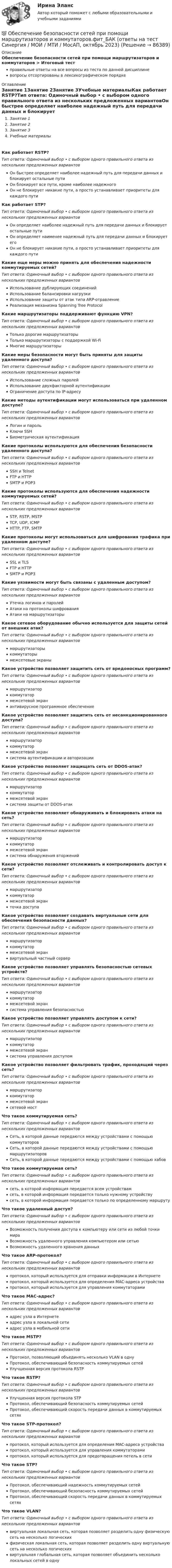      
            Описание
            Обеспечение безопасности сетей при помощи маршрутизаторов и коммутаторов > Итоговый тестправильные ответы на все вопросы из теста по данной дисциплиневопросы отсортированы в лексикографическом порядке 
            Оглавление
            Занятие 1Занятие 2Занятие 3Учебные материалыКак работает RSTP?Тип ответа: Одиночный выбор • с выбором одного правильного ответа из нескольких предложенных вариантовОн быстрее определяет наиболее надежный путь для передачи данных и блокирует остальные путиОн блокирует все пути, кроме наиболее надежногоОн не блокирует никакие пути, а просто устанавливает приоритеты для каждого путиКак работает STP?Тип ответа: Одиночный выбор • с выбором одного правильного ответа из нескольких предложенных вариантовОн определяет наиболее надежный путь для передачи данных и блокирует остальные путиОн определяет наименее надежный путь для передачи данных и блокирует егоОн не блокирует никакие пути, а просто устанавливает приоритеты для каждого путиКакие еще меры можно принять для обеспечения надежности коммутируемых сетей?Тип ответа: Одиночный выбор • с выбором одного правильного ответа из нескольких предложенных вариантовИспользование дублирующих соединенийИспользование балансировки нагрузкиИспользование защиты от атак типа ARP-отравлениеРеализация механизма Spanning Tree ProtocolКакие маршрутизаторы поддерживают функцию VPN?Тип ответа: Одиночный выбор • с выбором одного правильного ответа из нескольких предложенных вариантовТолько дорогие маршрутизаторыТолько маршрутизаторы с поддержкой Wi-FiМногие маршрутизаторыКакие меры безопасности могут быть приняты для защиты удаленного доступа?Тип ответа: Одиночный выбор • с выбором одного правильного ответа из нескольких предложенных вариантовИспользование сложных паролейИспользование двухфакторной аутентификацииОграничение доступа по IP-адресуКакие методы аутентификации могут использоваться при удаленном доступе?Тип ответа: Одиночный выбор • с выбором одного правильного ответа из нескольких предложенных вариантовЛогин и парольКлючи SSHБиометрическая аутентификацияКакие протоколы используются для обеспечения безопасности удаленного доступа?Тип ответа: Одиночный выбор • с выбором одного правильного ответа из нескольких предложенных вариантовSSH и TelnetFTP и HTTPSMTP и POP3Какие протоколы используются для обеспечения надежности коммутируемых сетей?Тип ответа: Одиночный выбор • с выбором одного правильного ответа из нескольких предложенных вариантовSTP, RSTP, MSTPTCP, UDP, ICMPHTTP, FTP, SMTPКакие протоколы могут использоваться для шифрования трафика при удаленном доступе?Тип ответа: Одиночный выбор • с выбором одного правильного ответа из нескольких предложенных вариантовSSL и TLSFTP и HTTPSMTP и POP3Какие уязвимости могут быть связаны с удаленным доступом?Тип ответа: Одиночный выбор • с выбором одного правильного ответа из нескольких предложенных вариантовУтечка логинов и паролейАтаки на протоколы шифрованияАтаки на маршрутизаторыКакое сетевое оборудование обычно используется для защиты сетей от внешних атак?Тип ответа: Одиночный выбор • с выбором одного правильного ответа из нескольких предложенных вариантовмаршрутизаторыкоммутаторымежсетевые экраныКакое устройство позволяет защитить сеть от вредоносных программ?Тип ответа: Одиночный выбор • с выбором одного правильного ответа из нескольких предложенных вариантовмаршрутизаторкоммутатормежсетевой экранантивирусное программное обеспечениеКакое устройство позволяет защитить сеть от несанкционированного доступа?Тип ответа: Одиночный выбор • с выбором одного правильного ответа из нескольких предложенных вариантовмаршрутизаторкоммутатормежсетевой экрансистема аутентификации и авторизацииКакое устройство позволяет защищать сеть от DDOS-атак?Тип ответа: Одиночный выбор • с выбором одного правильного ответа из нескольких предложенных вариантовмаршрутизаторкоммутатормежсетевой экрансистема защиты от DDOS-атакКакое устройство позволяет обнаруживать и блокировать атаки на сеть?Тип ответа: Одиночный выбор • с выбором одного правильного ответа из нескольких предложенных вариантовмаршрутизаторкоммутатормежсетевой экрансистема обнаружения вторженийКакое устройство позволяет отслеживать и контролировать доступ к сети?Тип ответа: Одиночный выбор • с выбором одного правильного ответа из нескольких предложенных вариантовмаршрутизаторкоммутатормежсетевой экранточка доступаКакое устройство позволяет создавать виртуальные сети для обеспечения безопасности данных?Тип ответа: Одиночный выбор • с выбором одного правильного ответа из нескольких предложенных вариантовмаршрутизаторкоммутатормежсетевой экранвиртуальный частный серверКакое устройство позволяет управлять безопасностью сетевых устройств?Тип ответа: Одиночный выбор • с выбором одного правильного ответа из нескольких предложенных вариантовмаршрутизаторкоммутатормежсетевой экрансистема управления безопасностьюКакое устройство позволяет управлять доступом к сети?Тип ответа: Одиночный выбор • с выбором одного правильного ответа из нескольких предложенных вариантовмаршрутизаторкоммутатормежсетевой экрансистема управления доступомКакое устройство позволяет фильтровать трафик, проходящий через сеть?Тип ответа: Одиночный выбор • с выбором одного правильного ответа из нескольких предложенных вариантовмаршрутизаторкоммутатормежсетевой экрансетевой мостЧто такое коммутируемая сеть?Тип ответа: Одиночный выбор • с выбором одного правильного ответа из нескольких предложенных вариантовСеть, в которой данные передаются между устройствами с помощью коммутаторовСеть, в которой данные передаются между устройствами с помощью маршрутизаторовСеть, в которой данные передаются между устройствами с помощью хабовЧто такое коммутируемая сеть?Тип ответа: Одиночный выбор • с выбором одного правильного ответа из нескольких предложенных вариантовсеть, в которой информация передается всем устройствамсеть, в которой информация передается только нужному устройствусеть, в которой информация передается только по определенному маршрутуЧто такое удаленный доступ?Тип ответа: Одиночный выбор • с выбором одного правильного ответа из нескольких предложенных вариантовВозможность получения доступа к компьютеру или сети из любой точки мираВозможность удаленного управления компьютером или сетьюВозможность удаленного хранения данныхЧто такое ARP-протокол?Тип ответа: Одиночный выбор • с выбором одного правильного ответа из нескольких предложенных вариантовпротокол, который используется для отправки информации в Интернетепротокол, который используется для определения MAC-адреса устройствапротокол, который используется для управления коммутаторамиЧто такое MAC-адрес?Тип ответа: Одиночный выбор • с выбором одного правильного ответа из нескольких предложенных вариантовадрес узла в Интернетеадрес узла в локальной сетиадрес узла в мобильной сетиЧто такое MSTP?Тип ответа: Одиночный выбор • с выбором одного правильного ответа из нескольких предложенных вариантовПротокол, позволяющий объединять несколько VLAN в однуПротокол, обеспечивающий безопасность коммутируемых сетейУлучшенная версия протокола RSTPЧто такое RSTP?Тип ответа: Одиночный выбор • с выбором одного правильного ответа из нескольких предложенных вариантовУлучшенная версия протокола STPПротокол, обеспечивающий безопасность коммутируемых сетейПротокол, обеспечивающий скорость передачи данных в коммутируемых сетяхЧто такое STP-протокол?Тип ответа: Одиночный выбор • с выбором одного правильного ответа из нескольких предложенных вариантовпротокол, который используется для определения MAC-адреса устройствапротокол, который используется для управления коммутаторамипротокол, который используется для предотвращения петель в сетиЧто такое STP?Тип ответа: Одиночный выбор • с выбором одного правильного ответа из нескольких предложенных вариантовПротокол, обеспечивающий надежность коммутируемых сетейПротокол, обеспечивающий безопасность коммутируемых сетейПротокол, обеспечивающий скорость передачи данных в коммутируемых сетяхЧто такое VLAN?Тип ответа: Одиночный выбор • с выбором одного правильного ответа из нескольких предложенных вариантоввиртуальная локальная сеть, которая позволяет разделить одну физическую сеть на несколько логическихфизическая локальная сеть, которая позволяет разделить одну виртуальную сеть на несколько логическихвиртуальная глобальная сеть, которая позволяет объединить несколько локальных сетей в одну  
            
            
            💯 Обеспечение безопасности сетей при помощи маршрутизаторов и коммутаторов.фит_БАК (ответы на тест Синергия / МОИ / МТИ / МосАП, ноябрь 2023)💯 Обеспечение безопасности сетей при помощи маршрутизаторов и коммутаторов.фит_БАК (ответы на тест Синергия / МОИ / МТИ / МосАП, октябрь 2023)💯 Обеспечение безопасности сетей при помощи маршрутизаторов и коммутаторов.фит_БАК (правильные ответы на тест Синергия / МОИ / МТИ / МосАП)Обеспечение безопасности сетей при помощи маршрутизаторов и коммутаторов.фит_БАК (тест с ответами Синергия/МОИ/ МТИ /МОСАП)Обеспечение визуальной экологии - контрольнаяОбеспечение защиты интересов кредиторов, бизнеса должника, трудового коллектива - это цель института несостоятельности на ... экономикиОбеспечение информационной безопасности есть обеспечение…💯 Обеспечение безопасности бизнеса_М (все ответы на тест Синергия / МТИ / МосАП, апрель 2023)💯 Обеспечение безопасности бизнеса_М (ответы на тест Синергия / МТИ / МосАП, март 2023)Обеспечение безопасности бизнеса тест Синергия (ответы✅100 баллов)Обеспечение безопасности движения при развитии внутригородского железнодорожного транспорта в Новосибирском регионе (Научно-исследовательская работа)Обеспечение безопасности сетей при помощи маршрутизаторов и коммутаторов, 30 вопросов (ответы на тест Синергия / МТИ / МОИ / МосАП)Обеспечение безопасности сетей при помощи маршрутизаторов и коммутаторов синергия 2023Обеспечение безопасности сетей при помощи маршрутизаторов и коммутаторов тест Синергия (все ответы до 100 баллов) Итоговый тест Зачет с оценкой