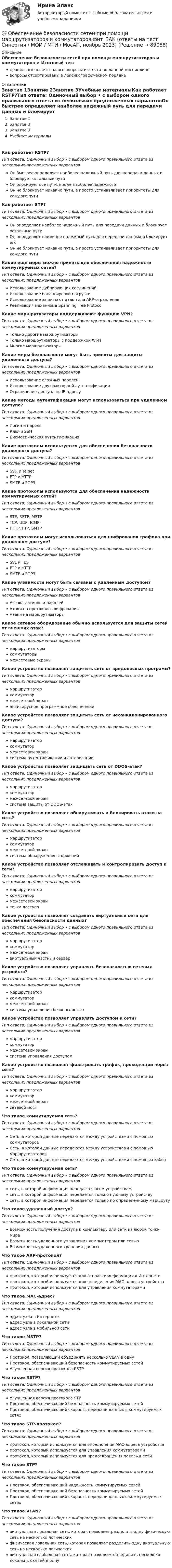      
            Описание
            Обеспечение безопасности сетей при помощи маршрутизаторов и коммутаторов > Итоговый тестправильные ответы на все вопросы из теста по данной дисциплиневопросы отсортированы в лексикографическом порядке 
            Оглавление
            Занятие 1Занятие 2Занятие 3Учебные материалыКак работает RSTP?Тип ответа: Одиночный выбор • с выбором одного правильного ответа из нескольких предложенных вариантовОн быстрее определяет наиболее надежный путь для передачи данных и блокирует остальные путиОн блокирует все пути, кроме наиболее надежногоОн не блокирует никакие пути, а просто устанавливает приоритеты для каждого путиКак работает STP?Тип ответа: Одиночный выбор • с выбором одного правильного ответа из нескольких предложенных вариантовОн определяет наиболее надежный путь для передачи данных и блокирует остальные путиОн определяет наименее надежный путь для передачи данных и блокирует егоОн не блокирует никакие пути, а просто устанавливает приоритеты для каждого путиКакие еще меры можно принять для обеспечения надежности коммутируемых сетей?Тип ответа: Одиночный выбор • с выбором одного правильного ответа из нескольких предложенных вариантовИспользование дублирующих соединенийИспользование балансировки нагрузкиИспользование защиты от атак типа ARP-отравлениеРеализация механизма Spanning Tree ProtocolКакие маршрутизаторы поддерживают функцию VPN?Тип ответа: Одиночный выбор • с выбором одного правильного ответа из нескольких предложенных вариантовТолько дорогие маршрутизаторыТолько маршрутизаторы с поддержкой Wi-FiМногие маршрутизаторыКакие меры безопасности могут быть приняты для защиты удаленного доступа?Тип ответа: Одиночный выбор • с выбором одного правильного ответа из нескольких предложенных вариантовИспользование сложных паролейИспользование двухфакторной аутентификацииОграничение доступа по IP-адресуКакие методы аутентификации могут использоваться при удаленном доступе?Тип ответа: Одиночный выбор • с выбором одного правильного ответа из нескольких предложенных вариантовЛогин и парольКлючи SSHБиометрическая аутентификацияКакие протоколы используются для обеспечения безопасности удаленного доступа?Тип ответа: Одиночный выбор • с выбором одного правильного ответа из нескольких предложенных вариантовSSH и TelnetFTP и HTTPSMTP и POP3Какие протоколы используются для обеспечения надежности коммутируемых сетей?Тип ответа: Одиночный выбор • с выбором одного правильного ответа из нескольких предложенных вариантовSTP, RSTP, MSTPTCP, UDP, ICMPHTTP, FTP, SMTPКакие протоколы могут использоваться для шифрования трафика при удаленном доступе?Тип ответа: Одиночный выбор • с выбором одного правильного ответа из нескольких предложенных вариантовSSL и TLSFTP и HTTPSMTP и POP3Какие уязвимости могут быть связаны с удаленным доступом?Тип ответа: Одиночный выбор • с выбором одного правильного ответа из нескольких предложенных вариантовУтечка логинов и паролейАтаки на протоколы шифрованияАтаки на маршрутизаторыКакое сетевое оборудование обычно используется для защиты сетей от внешних атак?Тип ответа: Одиночный выбор • с выбором одного правильного ответа из нескольких предложенных вариантовмаршрутизаторыкоммутаторымежсетевые экраныКакое устройство позволяет защитить сеть от вредоносных программ?Тип ответа: Одиночный выбор • с выбором одного правильного ответа из нескольких предложенных вариантовмаршрутизаторкоммутатормежсетевой экранантивирусное программное обеспечениеКакое устройство позволяет защитить сеть от несанкционированного доступа?Тип ответа: Одиночный выбор • с выбором одного правильного ответа из нескольких предложенных вариантовмаршрутизаторкоммутатормежсетевой экрансистема аутентификации и авторизацииКакое устройство позволяет защищать сеть от DDOS-атак?Тип ответа: Одиночный выбор • с выбором одного правильного ответа из нескольких предложенных вариантовмаршрутизаторкоммутатормежсетевой экрансистема защиты от DDOS-атакКакое устройство позволяет обнаруживать и блокировать атаки на сеть?Тип ответа: Одиночный выбор • с выбором одного правильного ответа из нескольких предложенных вариантовмаршрутизаторкоммутатормежсетевой экрансистема обнаружения вторженийКакое устройство позволяет отслеживать и контролировать доступ к сети?Тип ответа: Одиночный выбор • с выбором одного правильного ответа из нескольких предложенных вариантовмаршрутизаторкоммутатормежсетевой экранточка доступаКакое устройство позволяет создавать виртуальные сети для обеспечения безопасности данных?Тип ответа: Одиночный выбор • с выбором одного правильного ответа из нескольких предложенных вариантовмаршрутизаторкоммутатормежсетевой экранвиртуальный частный серверКакое устройство позволяет управлять безопасностью сетевых устройств?Тип ответа: Одиночный выбор • с выбором одного правильного ответа из нескольких предложенных вариантовмаршрутизаторкоммутатормежсетевой экрансистема управления безопасностьюКакое устройство позволяет управлять доступом к сети?Тип ответа: Одиночный выбор • с выбором одного правильного ответа из нескольких предложенных вариантовмаршрутизаторкоммутатормежсетевой экрансистема управления доступомКакое устройство позволяет фильтровать трафик, проходящий через сеть?Тип ответа: Одиночный выбор • с выбором одного правильного ответа из нескольких предложенных вариантовмаршрутизаторкоммутатормежсетевой экрансетевой мостЧто такое коммутируемая сеть?Тип ответа: Одиночный выбор • с выбором одного правильного ответа из нескольких предложенных вариантовСеть, в которой данные передаются между устройствами с помощью коммутаторовСеть, в которой данные передаются между устройствами с помощью маршрутизаторовСеть, в которой данные передаются между устройствами с помощью хабовЧто такое коммутируемая сеть?Тип ответа: Одиночный выбор • с выбором одного правильного ответа из нескольких предложенных вариантовсеть, в которой информация передается всем устройствамсеть, в которой информация передается только нужному устройствусеть, в которой информация передается только по определенному маршрутуЧто такое удаленный доступ?Тип ответа: Одиночный выбор • с выбором одного правильного ответа из нескольких предложенных вариантовВозможность получения доступа к компьютеру или сети из любой точки мираВозможность удаленного управления компьютером или сетьюВозможность удаленного хранения данныхЧто такое ARP-протокол?Тип ответа: Одиночный выбор • с выбором одного правильного ответа из нескольких предложенных вариантовпротокол, который используется для отправки информации в Интернетепротокол, который используется для определения MAC-адреса устройствапротокол, который используется для управления коммутаторамиЧто такое MAC-адрес?Тип ответа: Одиночный выбор • с выбором одного правильного ответа из нескольких предложенных вариантовадрес узла в Интернетеадрес узла в локальной сетиадрес узла в мобильной сетиЧто такое MSTP?Тип ответа: Одиночный выбор • с выбором одного правильного ответа из нескольких предложенных вариантовПротокол, позволяющий объединять несколько VLAN в однуПротокол, обеспечивающий безопасность коммутируемых сетейУлучшенная версия протокола RSTPЧто такое RSTP?Тип ответа: Одиночный выбор • с выбором одного правильного ответа из нескольких предложенных вариантовУлучшенная версия протокола STPПротокол, обеспечивающий безопасность коммутируемых сетейПротокол, обеспечивающий скорость передачи данных в коммутируемых сетяхЧто такое STP-протокол?Тип ответа: Одиночный выбор • с выбором одного правильного ответа из нескольких предложенных вариантовпротокол, который используется для определения MAC-адреса устройствапротокол, который используется для управления коммутаторамипротокол, который используется для предотвращения петель в сетиЧто такое STP?Тип ответа: Одиночный выбор • с выбором одного правильного ответа из нескольких предложенных вариантовПротокол, обеспечивающий надежность коммутируемых сетейПротокол, обеспечивающий безопасность коммутируемых сетейПротокол, обеспечивающий скорость передачи данных в коммутируемых сетяхЧто такое VLAN?Тип ответа: Одиночный выбор • с выбором одного правильного ответа из нескольких предложенных вариантоввиртуальная локальная сеть, которая позволяет разделить одну физическую сеть на несколько логическихфизическая локальная сеть, которая позволяет разделить одну виртуальную сеть на несколько логическихвиртуальная глобальная сеть, которая позволяет объединить несколько локальных сетей в одну  
            
            
            Обеспечение безопасности сетей при помощи маршрутизаторов и коммутаторов - тест с ответами - Синергия 2023💯 Обеспечение безопасности сетей при помощи маршрутизаторов и коммутаторов.фит_БАК (ответы на тест Синергия / МОИ / МТИ / МосАП, ноябрь 2023)💯 Обеспечение безопасности сетей при помощи маршрутизаторов и коммутаторов.фит_БАК (ответы на тест Синергия / МОИ / МТИ / МосАП, октябрь 2023)💯 Обеспечение безопасности сетей при помощи маршрутизаторов и коммутаторов.фит_БАК (правильные ответы на тест Синергия / МОИ / МТИ / МосАП)Обеспечение безопасности сетей при помощи маршрутизаторов и коммутаторов.фит_БАК (тест с ответами Синергия/МОИ/ МТИ /МОСАП)Обеспечение визуальной экологии - контрольнаяОбеспечение защиты интересов кредиторов, бизнеса должника, трудового коллектива - это цель института несостоятельности на ... экономикиОбеспечение безопасности бизнеса (94 балла)💯 Обеспечение безопасности бизнеса_М (все ответы на тест Синергия / МТИ / МосАП, апрель 2023)💯 Обеспечение безопасности бизнеса_М (ответы на тест Синергия / МТИ / МосАП, март 2023)Обеспечение безопасности бизнеса тест Синергия (ответы✅100 баллов)Обеспечение безопасности движения при развитии внутригородского железнодорожного транспорта в Новосибирском регионе (Научно-исследовательская работа)Обеспечение безопасности сетей при помощи маршрутизаторов и коммутаторов, 30 вопросов (ответы на тест Синергия / МТИ / МОИ / МосАП)Обеспечение безопасности сетей при помощи маршрутизаторов и коммутаторов синергия 2023