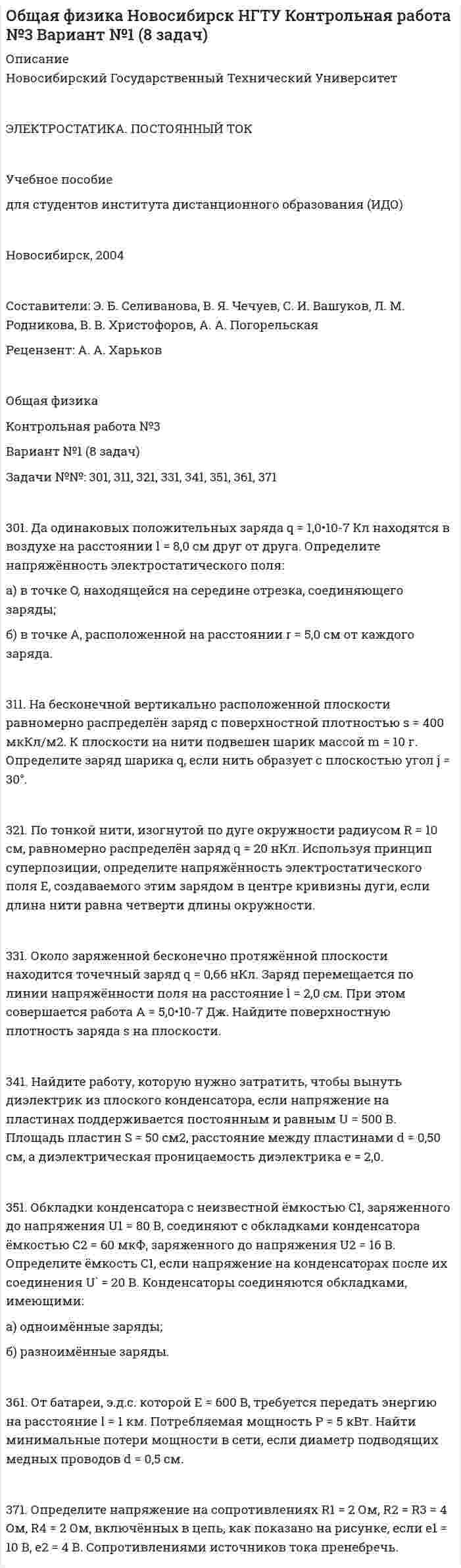 




Описание


Новосибирский Государственный Технический Университет
 
ФИЗИКА
 
Методические указания к контрольной работе №4
для студентов I-II курсов ЗОТФ
 
Новосибирск, 1999
 
Составители: А. А. Харьков, С. В. Спутай
Рецензент: А. В. Погорельский
 
Общая физика
Контрольная работа №4
Вариант №1 (8 задач)
Задачи №№: 401, 411, 421, 431, 441, 451, 461, 471
 
401. Магнитная стрелка помещена в центре кругового витка, плоскость которого расположена вертикально и составляет угол j = 30° с плоскостью магнитного меридиана. Радиус витка R = 20 см. Определить угол a, на который повернётся магнитная стрелка, если по проводнику пойдёт ток силой I = 25 А (дать два ответа). Горизонтальную составляющую индукции земного поля принять равной B = 20 мкТл.
 
411. Напряжённость H магнитного поля в центре кругового витка равна 500 А/м. Магнитный момент витка pm = 6 А•м2. Вычислить силу тока I в витке и его радиус.
 
421. Рамка площадью S = 100 см2 равномерно вращается с частотой n = 5 с-1 относительно оси, лежащей в плоскости рамки и перпендикулярной линиям индукции однородного магнитного поля (B = 0,5 Тл). Определить среднее значение ЭДС индукции <Ei> за время, в течение которого магнитный поток, пронизывающий рамку, изменится от нуля до максимального значения.
 
431. По проводнику, изогнутому в виде кольца радиусом R = 20 см, содержащему N = 500 витков, течёт ток силой I = 2 А. Определить плотность энергии w магнитного поля в центре кольца.
 
441. В железном сердечнике соленоида индукция B = 1,3 Тл. Железный сердечник заменили стальным. Во сколько раз следует изменить силу тока в обмотке соленоида, чтобы индукция в сердечнике осталась неизменной?
 
451. Найти амплитуду A и начальную фазу j гармонического колебания, полученного от сложения одинаково направленных колебаний, заданных уравнениями
X1 = 0,02 • sin(5p • t + p/2) м и X2 = 0,03 • sin(5p • t + p/4) м.
 
461. Амплитуда затухающих колебаний за время t1 = 5 мин уменьшилась в 2 раза. За какое время t2, считая от начального момента, амплитуда уменьшится в 8 раз?
 
471. Звуковые колебания, имеющие частоту v = 500 Гц и амплитуду A = 0,25 мм, распространяются в воздухе. Длина волны l = 70 см. Найти скорость c распространения колебаний и максимальную скорость частиц воздуха Vmax.



            
            
            Задачи №№: 2.8, 2.18, 2.28, 2.38, 2.48, 2.58, 2.68, 2.78, 2.88, 2.98 2.8. Преломляющий угол Q призмы равен 60°. Угол наименьшего отклонения луча от первоначального направления s = 30°. Определить показатель преломления n стекла, из которого изготовлена призма.Задачи №№: 301, 311, 321, 331, 341, 351, 361, 371 301. Да одинаковых положительных заряда q = 1,0•10-7 Кл находятся в воздухе на расстоянии l = 8,0 см друг от друга. Определите напряжённость электростатического поля:Задачи №№: 304, 314, 324, 334, 344, 354, 364, 374 304. В вершинах квадрата со стороной a находятся одинаковые заряды +q. Какой заряд Q необходимо поместить в центре квадрата, чтобы вся система зарядов находилась в равновесии?Задачи №№: 309, 319, 329, 339, 349, 359, 369, 379 309. Заряд q = 5 нКл равномерно распределён по кольцу радиуса R = 20 см. Найти напряжённость электростатического поля E(x) на оси x, перпендикулярной плоскости кольца и проходящей через его центр.Задачи №№: 401, 411, 421, 431, 441, 451, 461, 471 401. Магнитная стрелка помещена в центре кругового витка, плоскость которого расположена вертикально и составляет угол j = 30° с плоскостью магнитного меридиана. Радиус витка R = 20 см. Определить угол a, на который повернётся магнитная стрелка, если по проводнику пойдёт ток силой I = 25 А (дать два ответа). Горизонтальную составляющую индукции земного поля принять равной B = 20 мкТл.Задачи №№: 8, 18, 28, 38, 48, 58, 68, 78, 88, 98 8. В катушке без сердечника за 0,01 с ток возрос от 1 до 2 А, при этом в катушке возникла ЭДС самоиндукции 20 В. Определить коэффициент самоиндукции и изменение энергии магнитного поля катушки.Задачи PythonЗадачи 4 и 5 - финансовый менеджментзадачи 5 шт.ЗАДАЧИ I. Дайте определение. А) Инвестиционная деятельность это — … Б) Суть принципа консервативности при формировании инвестиционного портфеля заключается в — … II. Решите задачи.Задачи №1 Дано (в тыс. ден. ед.): Личное потребление 245, Трансфертные платежи 12, Рента 14, Амортизация 27, Проценты 13, Чистый экспорт 3 , Заработная плата наемных работников 221, Косвенные налоги 18, Индивидуальные налоги 26, Прибыль корпораций 56, Государственные закупки 72, ЧЗАДАЧИ № 84, 86, 92, 93Задачи №№: 1, 11, 21, 31, 41, 51, 61, 71 1. Какой кинетической энергией должен обладать электрон, чтобы дебройлевская длина волны была равна его комптоновской длине волны?Задачи №№: 1.8, 1.18, 1.28, 1.38, 1.48, 1.58, 1.68, 1.78, 1.88, 1.98 1.8. Два одинаково проводящих заряженных шара находятся на расстоянии r = 30 см друг от друга. Сила притяжения F1 шаров равна 90 мкН. После того как шары были приведены в соприкосновение и удалены друг от друга на прежнее расстояние, они стали отталкиваться с силой F2 = 160 мкН. Определить заряды q1 и q2, которые были на шарах до их соприкосновения. Диаметр шаров считать много меньшим расстояния между ними.
