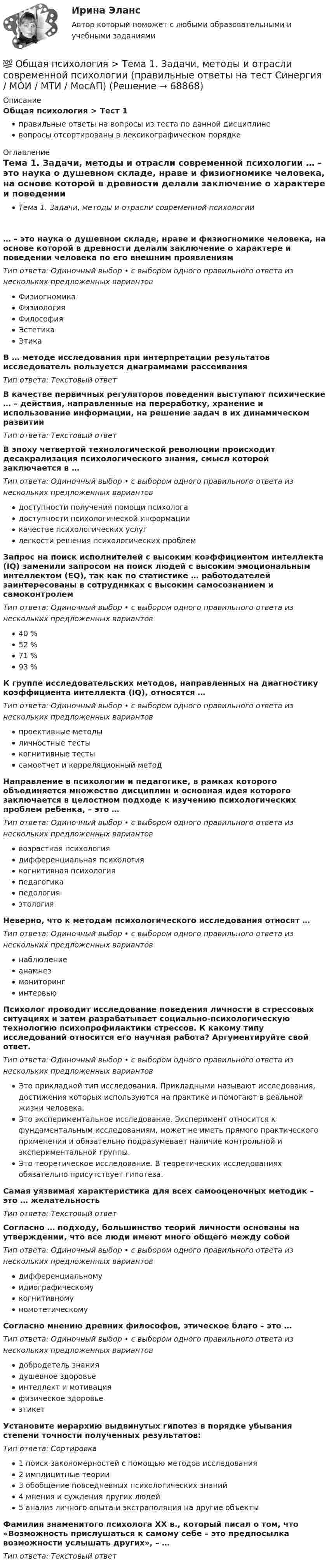      
            Описание
            Общая психология > Тест 1правильные ответы на вопросы из теста по данной дисциплиневопросы отсортированы в лексикографическом порядке 
            Оглавление
            Тема 1. Задачи, методы и отрасли современной психологии … – это наука о душевном складе, нраве и физиогномике человека, на основе которой в древности делали заключение о характере и поведении человека по его внешним проявлениямТип ответа: Одиночный выбор • с выбором одного правильного ответа из нескольких предложенных вариантовФизиогномикаФизиологияФилософияЭстетикаЭтикаВ … методе исследования при интерпретации результатов исследователь пользуется диаграммами рассеиванияТип ответа: Текcтовый ответ В качестве первичных регуляторов поведения выступают психические … – действия, направленные на переработку, хранение и использование информации, на решение задач в их динамическом развитииТип ответа: Текcтовый ответ В эпоху четвертой технологической революции происходит десакрализация психологического знания, смысл которой заключается в …Тип ответа: Одиночный выбор • с выбором одного правильного ответа из нескольких предложенных вариантовдоступности получения помощи психологадоступности психологической информациикачестве психологических услуглегкости решения психологических проблемЗапрос на поиск исполнителей с высоким коэффициентом интеллекта (IQ) заменили запросом на поиск людей с высоким эмоциональным интеллектом (EQ), так как по статистике … работодателей заинтересованы в сотрудниках с высоким самосознанием и самоконтролемТип ответа: Одиночный выбор • с выбором одного правильного ответа из нескольких предложенных вариантов40 %52 %71 %93 %К группе исследовательских методов, направленных на диагностику коэффициента интеллекта (IQ), относятся …Тип ответа: Одиночный выбор • с выбором одного правильного ответа из нескольких предложенных вариантовпроективные методыличностные тестыкогнитивные тестысамоотчет и корреляционный методНаправление в психологии и педагогике, в рамках которого объединяется множество дисциплин и основная идея которого заключается в целостном подходе к изучению психологических проблем ребенка, – это …Тип ответа: Одиночный выбор • с выбором одного правильного ответа из нескольких предложенных вариантоввозрастная психологиядифференциальная психологиякогнитивная психологияпедагогикапедологияэтологияНеверно, что к методам психологического исследования относят …Тип ответа: Одиночный выбор • с выбором одного правильного ответа из нескольких предложенных вариантовнаблюдениеанамнезмониторингинтервьюПсихолог проводит исследование поведения личности в стрессовых ситуациях и затем разрабатывает социально-психологическую технологию психопрофилактики стрессов. К какому типу исследований относится его научная работа? Аргументируйте свой ответ.Тип ответа: Одиночный выбор • с выбором одного правильного ответа из нескольких предложенных вариантовЭто прикладной тип исследования. Прикладными называют исследования, достижения которых используются на практике и помогают в реальной жизни человека.Это экспериментальное исследование. Эксперимент относится к фундаментальным исследованиям, может не иметь прямого практического применения и обязательно подразумевает наличие контрольной и экспериментальной группы.Это теоретическое исследование. В теоретических исследованиях обязательно присутствует гипотеза.Самая уязвимая характеристика для всех самооценочных методик – это … желательностьТип ответа: Текcтовый ответ Согласно … подходу, большинство теорий личности основаны на утверждении, что все люди имеют много общего между собойТип ответа: Одиночный выбор • с выбором одного правильного ответа из нескольких предложенных вариантовдифференциальномуидиографическомукогнитивномуномотетическомуСогласно мнению древних философов, этическое благо – это …Тип ответа: Одиночный выбор • с выбором одного правильного ответа из нескольких предложенных вариантовдобродетель знаниядушевное здоровьеинтеллект и мотивацияфизическое здоровьеэтикетУстановите иерархию выдвинутых гипотез в порядке убывания степени точности полученных результатов:Тип ответа: Сортировка1 поиск закономерностей с помощью методов исследования2 имплицитные теории3 обобщение повседневных психологических знаний4 мнения и суждения других людей5 анализ личного опыта и экстраполяция на другие объектыФамилия знаменитого психолога XX в., который писал о том, что «Возможность прислушаться к самому себе – это предпосылка возможности услышать других», – …Тип ответа: Текcтовый ответ   
            
            
            💯 Общая психология [Тема 1-6] (ответы на тесты Синергия / МОИ / МТИ / МосАП, октябрь 2023)💯 Общая психология > Тема 1. Задачи, методы и отрасли современной психологии  (правильные ответы на тест Синергия / МОИ / МТИ / МосАП)💯 Общая психология > Тема 2. Исторические аспекты возникновения и развития психологии как науки  (правильные ответы на тест Синергия / МОИ / МТИ / МосАП)💯 Общая психология > Тема 3. Личность: структура, типология, свойства и проявления (правильные ответы на тест Синергия / МОИ / МТИ / МосАП)💯 Общая психология > Тема 4. Психология деятельности (правильные ответы на тест Синергия / МОИ / МТИ / МосАП)💯 Общая психология > Тема 5. Индивидуально-типологические особенности личности (правильные ответы на тест Синергия / МОИ / МТИ / МосАП)💯 Общая психология > Тема 6. Когнитивные функции (правильные ответы на тест Синергия / МОИ / МТИ / МосАП)Общая психология ММУ Практическая работа 2023г.Общая психология ответ на вопрос Синергия - Компетентностный тестОбщая психология (ответы на вопросы)Общая психология - ответы на тест СинергияОбщая психология ответы Синергия (итоговая аттестация, все тесты⭐100 баллов)Общая психология. Практикум 1.2. Практическое задание. ММУ. 2024г.Общая психология (практические задания № 5, 6, 7, 8)