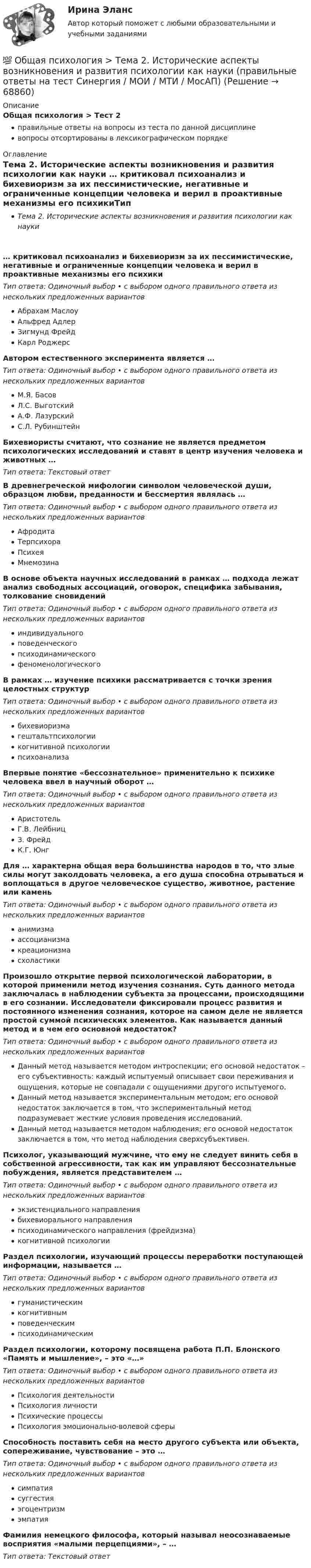      
            Описание
            Общая психология > Тест 2правильные ответы на вопросы из теста по данной дисциплиневопросы отсортированы в лексикографическом порядке 
            Оглавление
            Тема 2. Исторические аспекты возникновения и развития психологии как науки … критиковал психоанализ и бихевиоризм за их пессимистические, негативные и ограниченные концепции человека и верил в проактивные механизмы его психикиТип ответа: Одиночный выбор • с выбором одного правильного ответа из нескольких предложенных вариантовАбрахам МаслоуАльфред АдлерЗигмунд ФрейдКарл РоджерсАвтором естественного эксперимента является …Тип ответа: Одиночный выбор • с выбором одного правильного ответа из нескольких предложенных вариантовМ.Я. БасовЛ.С. ВыготскийА.Ф. ЛазурскийС.Л. РубинштейнБихевиористы считают, что сознание не является предметом психологических исследований и ставят в центр изучения человека и животных …Тип ответа: Текcтовый ответ В древнегреческой мифологии символом человеческой души, образцом любви, преданности и бессмертия являлась …Тип ответа: Одиночный выбор • с выбором одного правильного ответа из нескольких предложенных вариантовАфродитаТерпсихораПсихеяМнемозинаВ основе объекта научных исследований в рамках … подхода лежат анализ свободных ассоциаций, оговорок, специфика забывания, толкование сновиденийТип ответа: Одиночный выбор • с выбором одного правильного ответа из нескольких предложенных вариантовиндивидуальногоповеденческогопсиходинамическогофеноменологическогоВ рамках … изучение психики рассматривается с точки зрения целостных структурТип ответа: Одиночный выбор • с выбором одного правильного ответа из нескольких предложенных вариантовбихевиоризмагештальтпсихологиикогнитивной психологиипсихоанализаВпервые понятие «бессознательное» применительно к психике человека ввел в научный оборот …Тип ответа: Одиночный выбор • с выбором одного правильного ответа из нескольких предложенных вариантовАристотельГ.В. ЛейбницЗ. ФрейдК.Г. ЮнгДля … характерна общая вера большинства народов в то, что злые силы могут заколдовать человека, а его душа способна отрываться и воплощаться в другое человеческое существо, животное, растение или каменьТип ответа: Одиночный выбор • с выбором одного правильного ответа из нескольких предложенных вариантованимизмаассоцианизмакреационизмасхоластикиПроизошло открытие первой психологической лаборатории, в которой применили метод изучения сознания. Суть данного метода заключалась в наблюдении субъекта за процессами, происходящими в его сознании. Исследователи фиксировали процесс развития и постоянного изменения сознания, которое на самом деле не является простой суммой психических элементов. Как называется данный метод и в чем его основной недостаток?Тип ответа: Одиночный выбор • с выбором одного правильного ответа из нескольких предложенных вариантовДанный метод называется методом интроспекции; его основой недостаток – его субъективность: каждый испытуемый описывает свои переживания и ощущения, которые не совпадали с ощущениями другого испытуемого.Данный метод называется экспериментальным методом; его основой недостаток заключается в том, что экспериментальный метод подразумевает жесткие условия проведения исследований.Данный метод называется методом наблюдения; его основой недостаток заключается в том, что метод наблюдения сверхсубъективен.Психолог, указывающий мужчине, что ему не следует винить себя в собственной агрессивности, так как им управляют бессознательные побуждения, является представителем …Тип ответа: Одиночный выбор • с выбором одного правильного ответа из нескольких предложенных вариантовэкзистенциального направлениябихевиорального направленияпсиходинамического направления (фрейдизма)когнитивной психологииРаздел психологии, изучающий процессы переработки поступающей информации, называется …Тип ответа: Одиночный выбор • с выбором одного правильного ответа из нескольких предложенных вариантовгуманистическимкогнитивнымповеденческимпсиходинамическимРаздел психологии, которому посвящена работа П.П. Блонского «Память и мышление», – это «…»Тип ответа: Одиночный выбор • с выбором одного правильного ответа из нескольких предложенных вариантовПсихология деятельностиПсихология личностиПсихические процессыПсихология эмоционально-волевой сферыСпособность поставить себя на место другого субъекта или объекта, сопереживание, чувствование – это …Тип ответа: Одиночный выбор • с выбором одного правильного ответа из нескольких предложенных вариантовсимпатиясуггестияэгоцентризмэмпатияФамилия немецкого философа, который называл неосознаваемые восприятия «малыми перцепциями», – …Тип ответа: Текcтовый ответ   
            
            
            💯 Общая психология > Тема 1. Задачи, методы и отрасли современной психологии  (правильные ответы на тест Синергия / МОИ / МТИ / МосАП)💯 Общая психология > Тема 2. Исторические аспекты возникновения и развития психологии как науки  (правильные ответы на тест Синергия / МОИ / МТИ / МосАП)💯 Общая психология > Тема 3. Личность: структура, типология, свойства и проявления (правильные ответы на тест Синергия / МОИ / МТИ / МосАП)💯 Общая психология > Тема 4. Психология деятельности (правильные ответы на тест Синергия / МОИ / МТИ / МосАП)💯 Общая психология > Тема 5. Индивидуально-типологические особенности личности (правильные ответы на тест Синергия / МОИ / МТИ / МосАП)💯 Общая психология > Тема 6. Когнитивные функции (правильные ответы на тест Синергия / МОИ / МТИ / МосАП)Общая психология, темы 1-6, итоговый, компетентностный тест (ответы на тест Синергия / МТИ / МОИ / МосАП, 99 вопросов)Общая психология ответ на вопрос Синергия - Компетентностный тестОбщая психология (ответы на вопросы)Общая психология - ответы на тест СинергияОбщая психология ответы Синергия (итоговая аттестация, все тесты⭐100 баллов)Общая психология. Практикум 1.2. Практическое задание. ММУ. 2024г.Общая психология (практические задания № 5, 6, 7, 8)💯 Общая психология [Тема 1-6] (ответы на тесты Синергия / МОИ / МТИ / МосАП, ноябрь 2023)